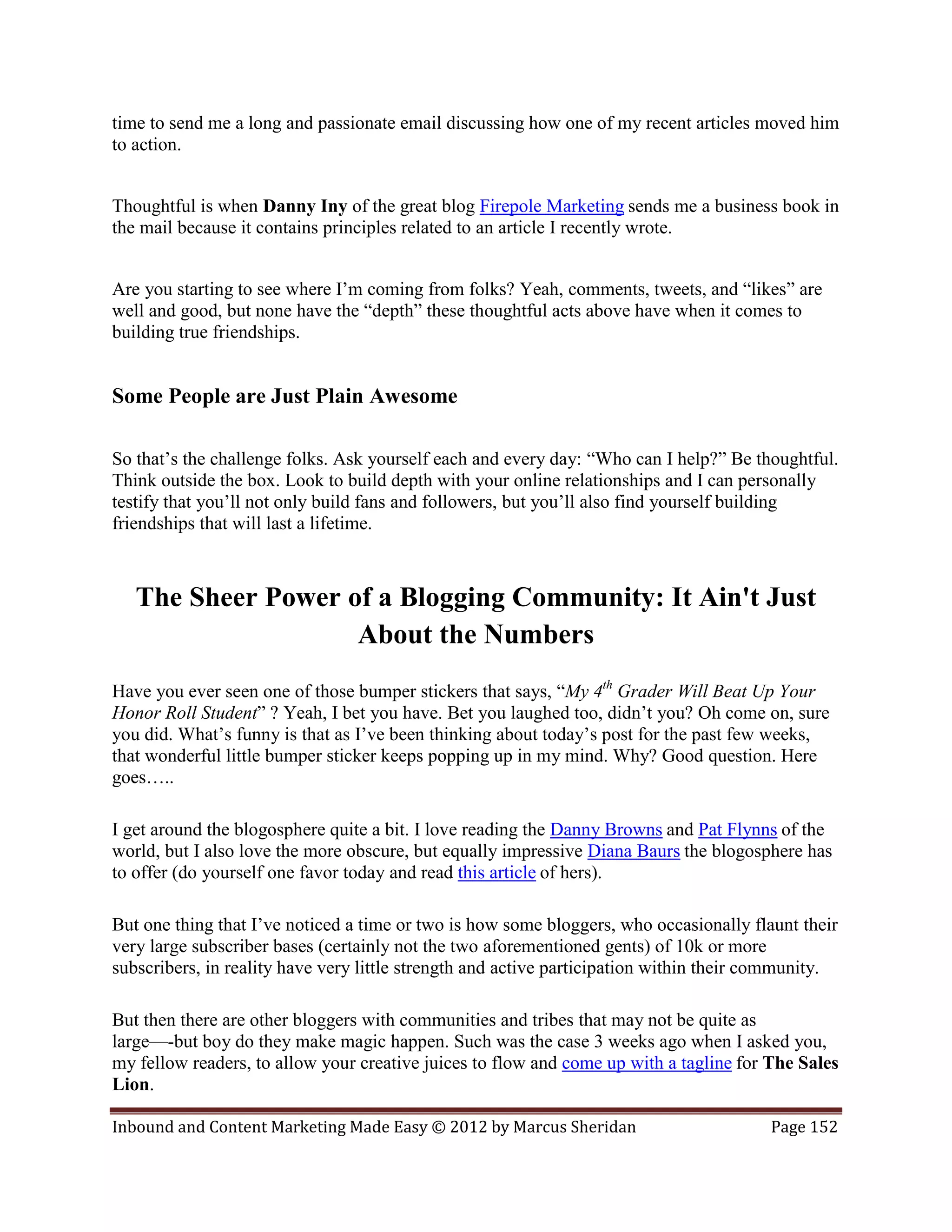 time to send me a long and passionate email discussing how one of my recent articles moved him
to action.


Thoughtful is when Danny Iny of the great blog Firepole Marketing sends me a business book in
the mail because it contains principles related to an article I recently wrote.


Are you starting to see where I’m coming from folks? Yeah, comments, tweets, and “likes” are
well and good, but none have the “depth” these thoughtful acts above have when it comes to
building true friendships.


Some People are Just Plain Awesome

So that’s the challenge folks. Ask yourself each and every day: “Who can I help?” Be thoughtful.
Think outside the box. Look to build depth with your online relationships and I can personally
testify that you’ll not only build fans and followers, but you’ll also find yourself building
friendships that will last a lifetime.



   The Sheer Power of a Blogging Community: It Ain't Just
                    About the Numbers
Have you ever seen one of those bumper stickers that says, “My 4th Grader Will Beat Up Your
Honor Roll Student” ? Yeah, I bet you have. Bet you laughed too, didn’t you? Oh come on, sure
you did. What’s funny is that as I’ve been thinking about today’s post for the past few weeks,
that wonderful little bumper sticker keeps popping up in my mind. Why? Good question. Here
goes…..

I get around the blogosphere quite a bit. I love reading the Danny Browns and Pat Flynns of the
world, but I also love the more obscure, but equally impressive Diana Baurs the blogosphere has
to offer (do yourself one favor today and read this article of hers).

But one thing that I’ve noticed a time or two is how some bloggers, who occasionally flaunt their
very large subscriber bases (certainly not the two aforementioned gents) of 10k or more
subscribers, in reality have very little strength and active participation within their community.

But then there are other bloggers with communities and tribes that may not be quite as
large—-but boy do they make magic happen. Such was the case 3 weeks ago when I asked you,
my fellow readers, to allow your creative juices to flow and come up with a tagline for The Sales
Lion.

Inbound and Content Marketing Made Easy © 2012 by Marcus Sheridan                       Page 152
 
