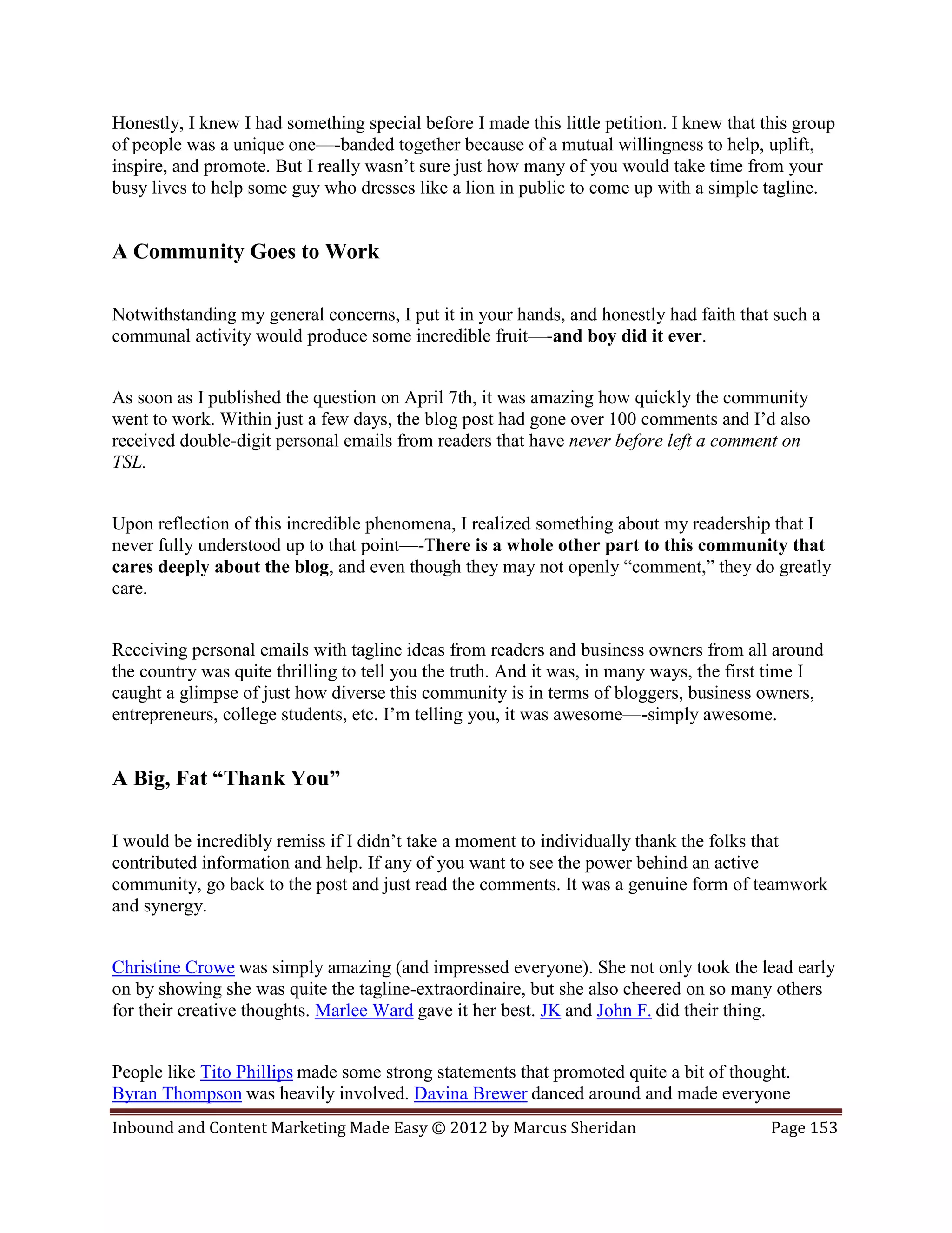 Honestly, I knew I had something special before I made this little petition. I knew that this group
of people was a unique one—-banded together because of a mutual willingness to help, uplift,
inspire, and promote. But I really wasn’t sure just how many of you would take time from your
busy lives to help some guy who dresses like a lion in public to come up with a simple tagline.


A Community Goes to Work

Notwithstanding my general concerns, I put it in your hands, and honestly had faith that such a
communal activity would produce some incredible fruit—-and boy did it ever.


As soon as I published the question on April 7th, it was amazing how quickly the community
went to work. Within just a few days, the blog post had gone over 100 comments and I’d also
received double-digit personal emails from readers that have never before left a comment on
TSL.


Upon reflection of this incredible phenomena, I realized something about my readership that I
never fully understood up to that point—-There is a whole other part to this community that
cares deeply about the blog, and even though they may not openly “comment,” they do greatly
care.


Receiving personal emails with tagline ideas from readers and business owners from all around
the country was quite thrilling to tell you the truth. And it was, in many ways, the first time I
caught a glimpse of just how diverse this community is in terms of bloggers, business owners,
entrepreneurs, college students, etc. I’m telling you, it was awesome—-simply awesome.


A Big, Fat “Thank You”

I would be incredibly remiss if I didn’t take a moment to individually thank the folks that
contributed information and help. If any of you want to see the power behind an active
community, go back to the post and just read the comments. It was a genuine form of teamwork
and synergy.


Christine Crowe was simply amazing (and impressed everyone). She not only took the lead early
on by showing she was quite the tagline-extraordinaire, but she also cheered on so many others
for their creative thoughts. Marlee Ward gave it her best. JK and John F. did their thing.


People like Tito Phillips made some strong statements that promoted quite a bit of thought.
Byran Thompson was heavily involved. Davina Brewer danced around and made everyone
Inbound and Content Marketing Made Easy © 2012 by Marcus Sheridan                         Page 153
 