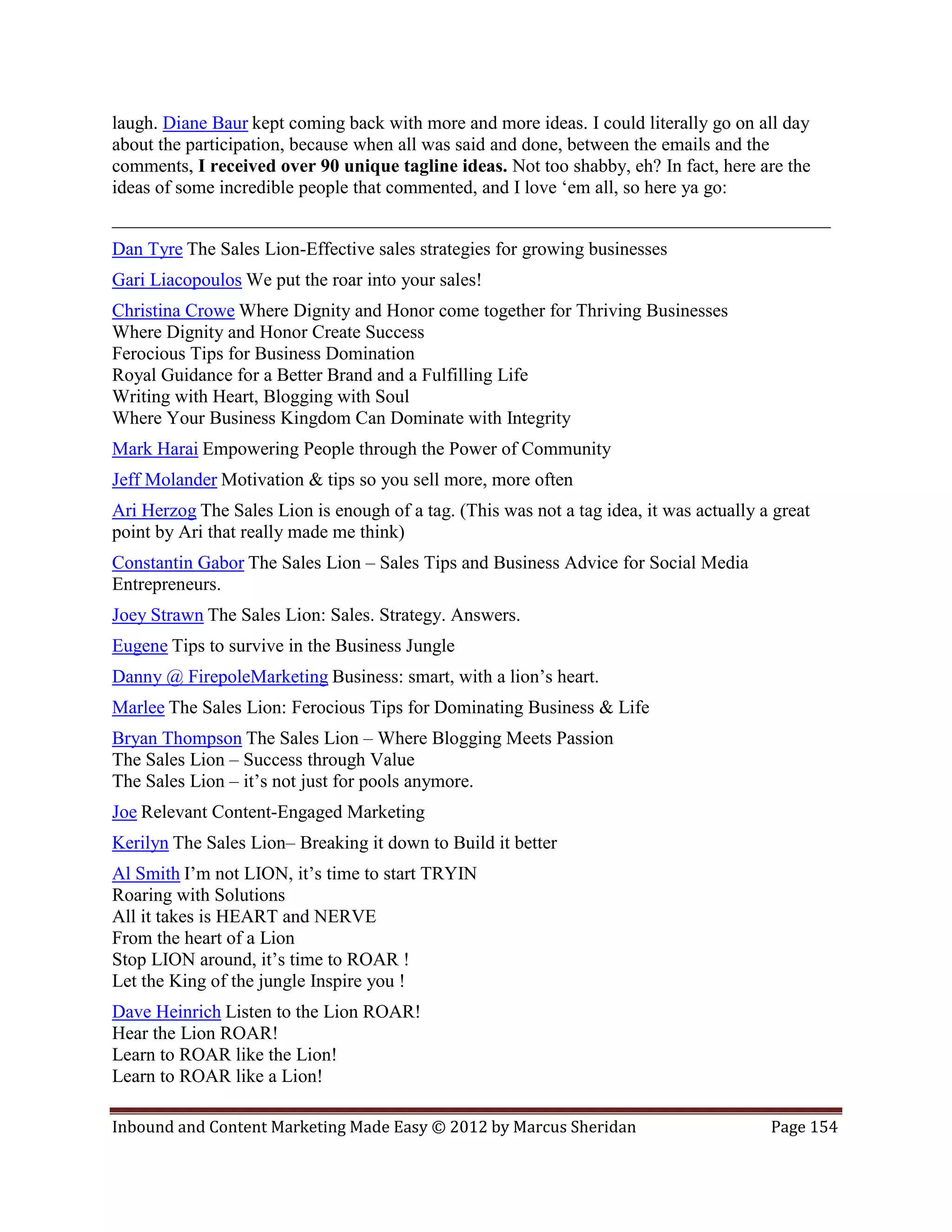 laugh. Diane Baur kept coming back with more and more ideas. I could literally go on all day
about the participation, because when all was said and done, between the emails and the
comments, I received over 90 unique tagline ideas. Not too shabby, eh? In fact, here are the
ideas of some incredible people that commented, and I love ‘em all, so here ya go:
_____________________________________________________________________________
Dan Tyre The Sales Lion-Effective sales strategies for growing businesses
Gari Liacopoulos We put the roar into your sales!
Christina Crowe Where Dignity and Honor come together for Thriving Businesses
Where Dignity and Honor Create Success
Ferocious Tips for Business Domination
Royal Guidance for a Better Brand and a Fulfilling Life
Writing with Heart, Blogging with Soul
Where Your Business Kingdom Can Dominate with Integrity
Mark Harai Empowering People through the Power of Community
Jeff Molander Motivation & tips so you sell more, more often
Ari Herzog The Sales Lion is enough of a tag. (This was not a tag idea, it was actually a great
point by Ari that really made me think)
Constantin Gabor The Sales Lion – Sales Tips and Business Advice for Social Media
Entrepreneurs.
Joey Strawn The Sales Lion: Sales. Strategy. Answers.
Eugene Tips to survive in the Business Jungle
Danny @ FirepoleMarketing Business: smart, with a lion’s heart.
Marlee The Sales Lion: Ferocious Tips for Dominating Business & Life
Bryan Thompson The Sales Lion – Where Blogging Meets Passion
The Sales Lion – Success through Value
The Sales Lion – it’s not just for pools anymore.
Joe Relevant Content-Engaged Marketing
Kerilyn The Sales Lion– Breaking it down to Build it better
Al Smith I’m not LION, it’s time to start TRYIN
Roaring with Solutions
All it takes is HEART and NERVE
From the heart of a Lion
Stop LION around, it’s time to ROAR !
Let the King of the jungle Inspire you !
Dave Heinrich Listen to the Lion ROAR!
Hear the Lion ROAR!
Learn to ROAR like the Lion!
Learn to ROAR like a Lion!

Inbound and Content Marketing Made Easy © 2012 by Marcus Sheridan                        Page 154
 