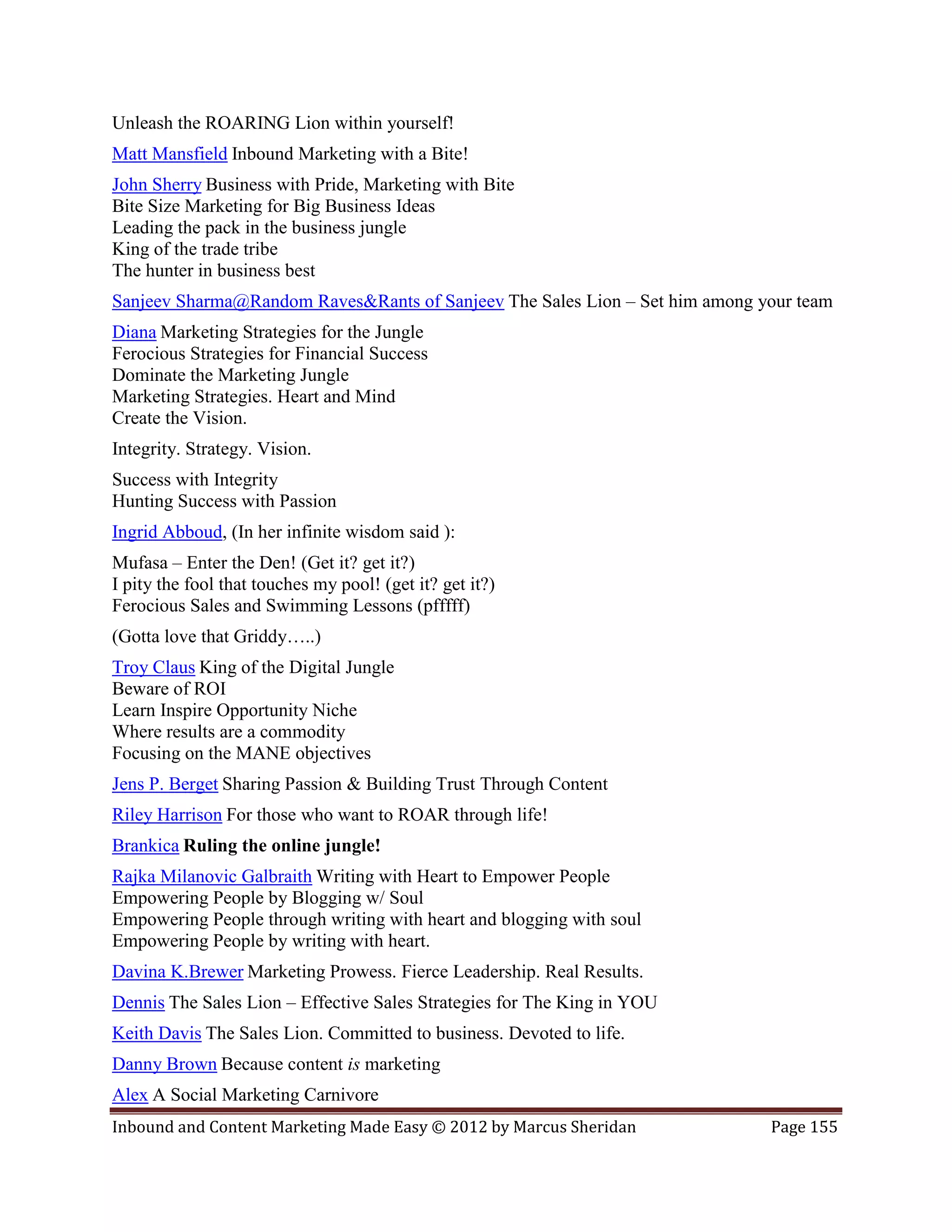 Unleash the ROARING Lion within yourself!
Matt Mansfield Inbound Marketing with a Bite!
John Sherry Business with Pride, Marketing with Bite
Bite Size Marketing for Big Business Ideas
Leading the pack in the business jungle
King of the trade tribe
The hunter in business best
Sanjeev Sharma@Random Raves&Rants of Sanjeev The Sales Lion – Set him among your team
Diana Marketing Strategies for the Jungle
Ferocious Strategies for Financial Success
Dominate the Marketing Jungle
Marketing Strategies. Heart and Mind
Create the Vision.
Integrity. Strategy. Vision.
Success with Integrity
Hunting Success with Passion
Ingrid Abboud, (In her infinite wisdom said ):
Mufasa – Enter the Den! (Get it? get it?)
I pity the fool that touches my pool! (get it? get it?)
Ferocious Sales and Swimming Lessons (pfffff)
(Gotta love that Griddy…..)
Troy Claus King of the Digital Jungle
Beware of ROI
Learn Inspire Opportunity Niche
Where results are a commodity
Focusing on the MANE objectives
Jens P. Berget Sharing Passion & Building Trust Through Content
Riley Harrison For those who want to ROAR through life!
Brankica Ruling the online jungle!
Rajka Milanovic Galbraith Writing with Heart to Empower People
Empowering People by Blogging w/ Soul
Empowering People through writing with heart and blogging with soul
Empowering People by writing with heart.
Davina K.Brewer Marketing Prowess. Fierce Leadership. Real Results.
Dennis The Sales Lion – Effective Sales Strategies for The King in YOU
Keith Davis The Sales Lion. Committed to business. Devoted to life.
Danny Brown Because content is marketing
Alex A Social Marketing Carnivore
Inbound and Content Marketing Made Easy © 2012 by Marcus Sheridan            Page 155
 