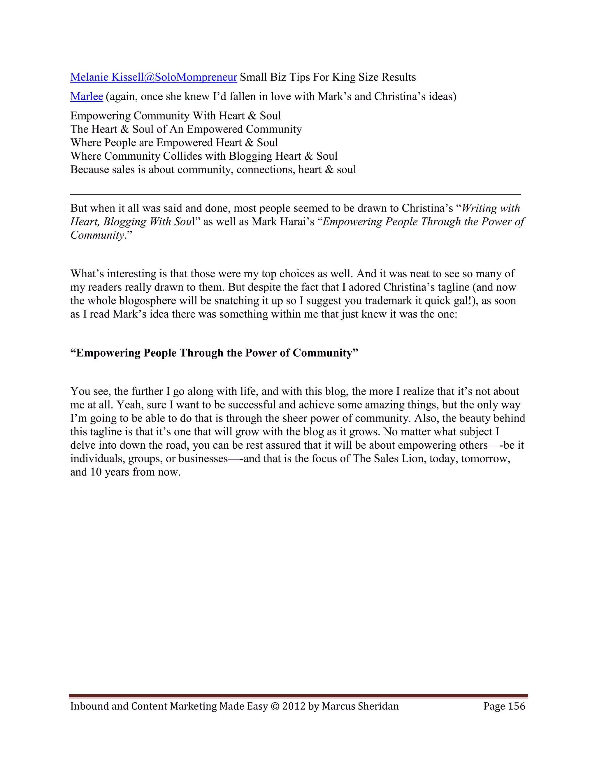 Melanie Kissell@SoloMompreneur Small Biz Tips For King Size Results
Marlee (again, once she knew I’d fallen in love with Mark’s and Christina’s ideas)
Empowering Community With Heart & Soul
The Heart & Soul of An Empowered Community
Where People are Empowered Heart & Soul
Where Community Collides with Blogging Heart & Soul
Because sales is about community, connections, heart & soul
_____________________________________________________________________________
But when it all was said and done, most people seemed to be drawn to Christina’s “Writing with
Heart, Blogging With Soul” as well as Mark Harai’s “Empowering People Through the Power of
Community.”


What’s interesting is that those were my top choices as well. And it was neat to see so many of
my readers really drawn to them. But despite the fact that I adored Christina’s tagline (and now
the whole blogosphere will be snatching it up so I suggest you trademark it quick gal!), as soon
as I read Mark’s idea there was something within me that just knew it was the one:


“Empowering People Through the Power of Community”


You see, the further I go along with life, and with this blog, the more I realize that it’s not about
me at all. Yeah, sure I want to be successful and achieve some amazing things, but the only way
I’m going to be able to do that is through the sheer power of community. Also, the beauty behind
this tagline is that it’s one that will grow with the blog as it grows. No matter what subject I
delve into down the road, you can be rest assured that it will be about empowering others—-be it
individuals, groups, or businesses—-and that is the focus of The Sales Lion, today, tomorrow,
and 10 years from now.




Inbound and Content Marketing Made Easy © 2012 by Marcus Sheridan                          Page 156
 