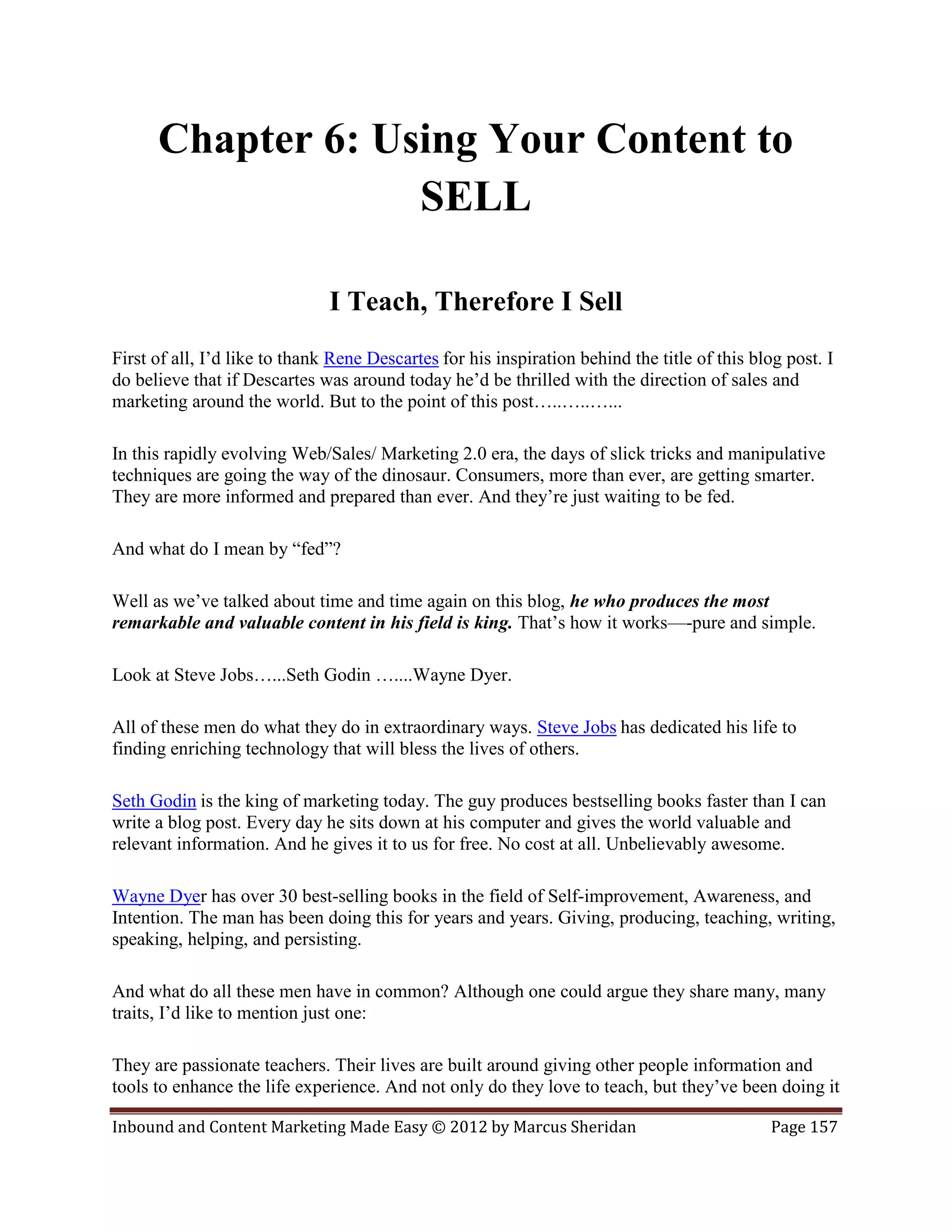 Chapter 6: Using Your Content to
                   SELL

                               I Teach, Therefore I Sell
First of all, I’d like to thank Rene Descartes for his inspiration behind the title of this blog post. I
do believe that if Descartes was around today he’d be thrilled with the direction of sales and
marketing around the world. But to the point of this post…..…..…...

In this rapidly evolving Web/Sales/ Marketing 2.0 era, the days of slick tricks and manipulative
techniques are going the way of the dinosaur. Consumers, more than ever, are getting smarter.
They are more informed and prepared than ever. And they’re just waiting to be fed.

And what do I mean by “fed”?

Well as we’ve talked about time and time again on this blog, he who produces the most
remarkable and valuable content in his field is king. That’s how it works—-pure and simple.

Look at Steve Jobs…...Seth Godin …....Wayne Dyer.

All of these men do what they do in extraordinary ways. Steve Jobs has dedicated his life to
finding enriching technology that will bless the lives of others.

Seth Godin is the king of marketing today. The guy produces bestselling books faster than I can
write a blog post. Every day he sits down at his computer and gives the world valuable and
relevant information. And he gives it to us for free. No cost at all. Unbelievably awesome.

Wayne Dyer has over 30 best-selling books in the field of Self-improvement, Awareness, and
Intention. The man has been doing this for years and years. Giving, producing, teaching, writing,
speaking, helping, and persisting.

And what do all these men have in common? Although one could argue they share many, many
traits, I’d like to mention just one:

They are passionate teachers. Their lives are built around giving other people information and
tools to enhance the life experience. And not only do they love to teach, but they’ve been doing it

Inbound and Content Marketing Made Easy © 2012 by Marcus Sheridan                             Page 157
 