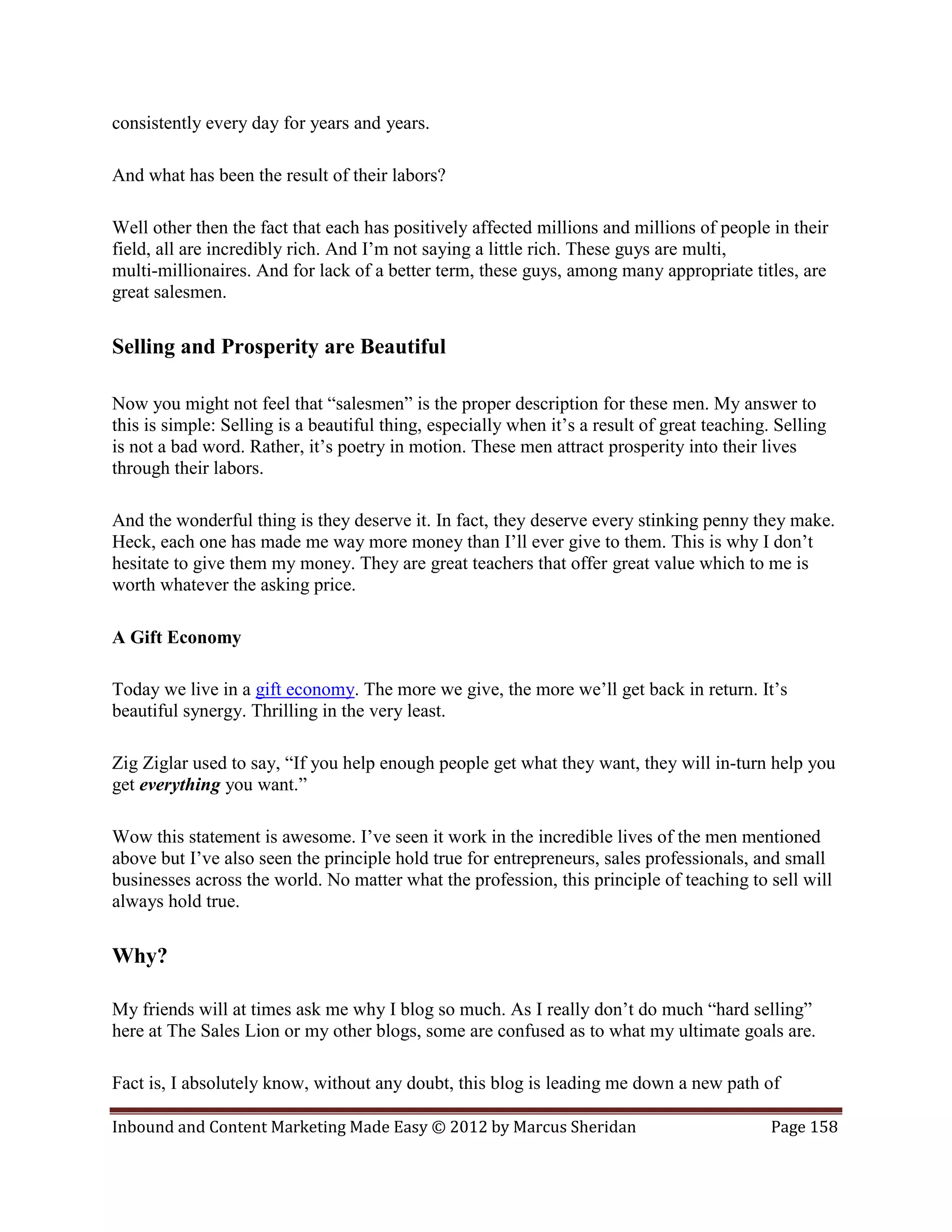 consistently every day for years and years.

And what has been the result of their labors?

Well other then the fact that each has positively affected millions and millions of people in their
field, all are incredibly rich. And I’m not saying a little rich. These guys are multi,
multi-millionaires. And for lack of a better term, these guys, among many appropriate titles, are
great salesmen.

Selling and Prosperity are Beautiful

Now you might not feel that “salesmen” is the proper description for these men. My answer to
this is simple: Selling is a beautiful thing, especially when it’s a result of great teaching. Selling
is not a bad word. Rather, it’s poetry in motion. These men attract prosperity into their lives
through their labors.

And the wonderful thing is they deserve it. In fact, they deserve every stinking penny they make.
Heck, each one has made me way more money than I’ll ever give to them. This is why I don’t
hesitate to give them my money. They are great teachers that offer great value which to me is
worth whatever the asking price.

A Gift Economy

Today we live in a gift economy. The more we give, the more we’ll get back in return. It’s
beautiful synergy. Thrilling in the very least.

Zig Ziglar used to say, “If you help enough people get what they want, they will in-turn help you
get everything you want.”

Wow this statement is awesome. I’ve seen it work in the incredible lives of the men mentioned
above but I’ve also seen the principle hold true for entrepreneurs, sales professionals, and small
businesses across the world. No matter what the profession, this principle of teaching to sell will
always hold true.

Why?

My friends will at times ask me why I blog so much. As I really don’t do much “hard selling”
here at The Sales Lion or my other blogs, some are confused as to what my ultimate goals are.

Fact is, I absolutely know, without any doubt, this blog is leading me down a new path of

Inbound and Content Marketing Made Easy © 2012 by Marcus Sheridan                             Page 158
 