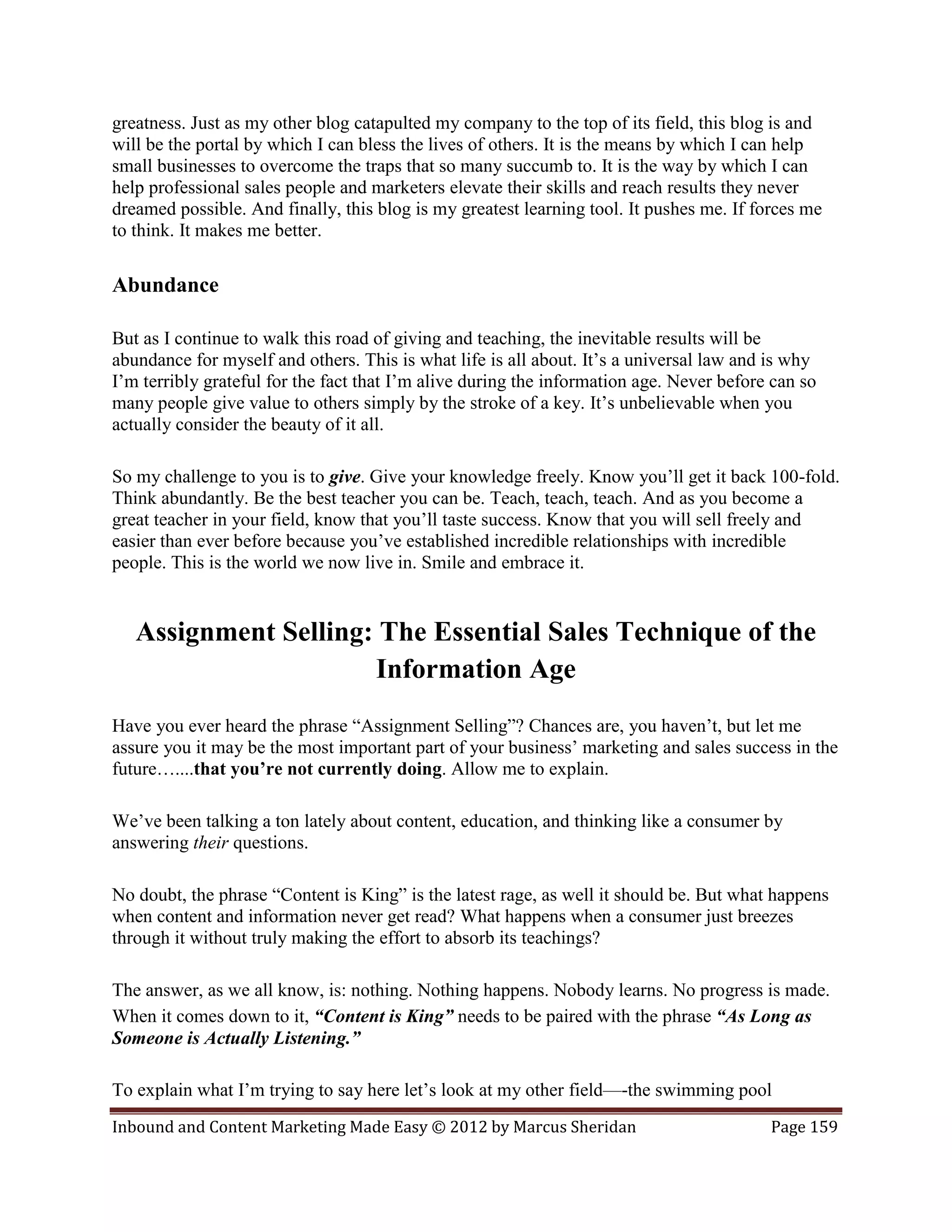 greatness. Just as my other blog catapulted my company to the top of its field, this blog is and
will be the portal by which I can bless the lives of others. It is the means by which I can help
small businesses to overcome the traps that so many succumb to. It is the way by which I can
help professional sales people and marketers elevate their skills and reach results they never
dreamed possible. And finally, this blog is my greatest learning tool. It pushes me. If forces me
to think. It makes me better.

Abundance

But as I continue to walk this road of giving and teaching, the inevitable results will be
abundance for myself and others. This is what life is all about. It’s a universal law and is why
I’m terribly grateful for the fact that I’m alive during the information age. Never before can so
many people give value to others simply by the stroke of a key. It’s unbelievable when you
actually consider the beauty of it all.

So my challenge to you is to give. Give your knowledge freely. Know you’ll get it back 100-fold.
Think abundantly. Be the best teacher you can be. Teach, teach, teach. And as you become a
great teacher in your field, know that you’ll taste success. Know that you will sell freely and
easier than ever before because you’ve established incredible relationships with incredible
people. This is the world we now live in. Smile and embrace it.


   Assignment Selling: The Essential Sales Technique of the
                      Information Age
Have you ever heard the phrase “Assignment Selling”? Chances are, you haven’t, but let me
assure you it may be the most important part of your business’ marketing and sales success in the
future…....that you’re not currently doing. Allow me to explain.

We’ve been talking a ton lately about content, education, and thinking like a consumer by
answering their questions.

No doubt, the phrase “Content is King” is the latest rage, as well it should be. But what happens
when content and information never get read? What happens when a consumer just breezes
through it without truly making the effort to absorb its teachings?

The answer, as we all know, is: nothing. Nothing happens. Nobody learns. No progress is made.
When it comes down to it, “Content is King” needs to be paired with the phrase “As Long as
Someone is Actually Listening.”

To explain what I’m trying to say here let’s look at my other field—-the swimming pool
Inbound and Content Marketing Made Easy © 2012 by Marcus Sheridan                         Page 159
 
