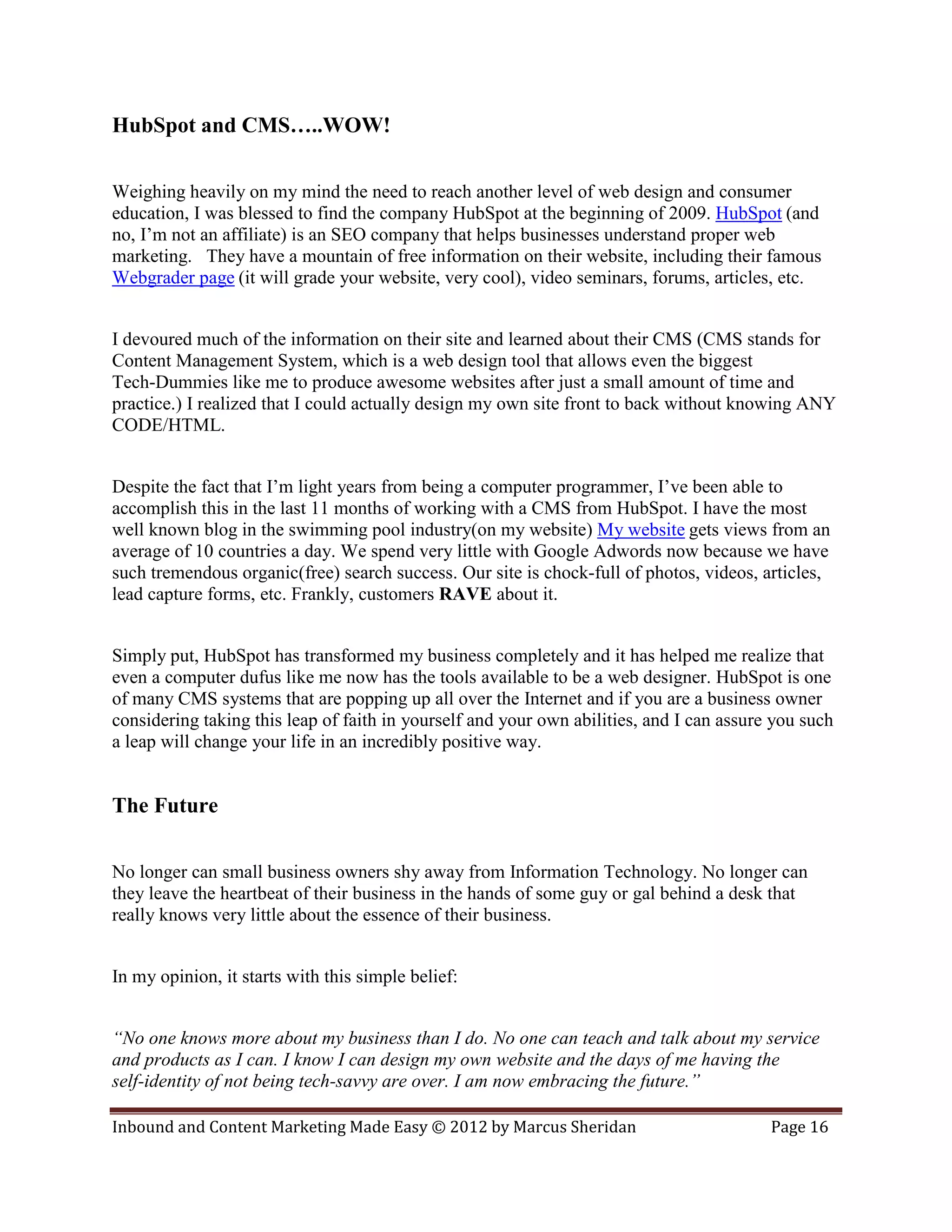 HubSpot and CMS…..WOW!

Weighing heavily on my mind the need to reach another level of web design and consumer
education, I was blessed to find the company HubSpot at the beginning of 2009. HubSpot (and
no, I’m not an affiliate) is an SEO company that helps businesses understand proper web
marketing. They have a mountain of free information on their website, including their famous
Webgrader page (it will grade your website, very cool), video seminars, forums, articles, etc.


I devoured much of the information on their site and learned about their CMS (CMS stands for
Content Management System, which is a web design tool that allows even the biggest
Tech-Dummies like me to produce awesome websites after just a small amount of time and
practice.) I realized that I could actually design my own site front to back without knowing ANY
CODE/HTML.


Despite the fact that I’m light years from being a computer programmer, I’ve been able to
accomplish this in the last 11 months of working with a CMS from HubSpot. I have the most
well known blog in the swimming pool industry(on my website) My website gets views from an
average of 10 countries a day. We spend very little with Google Adwords now because we have
such tremendous organic(free) search success. Our site is chock-full of photos, videos, articles,
lead capture forms, etc. Frankly, customers RAVE about it.


Simply put, HubSpot has transformed my business completely and it has helped me realize that
even a computer dufus like me now has the tools available to be a web designer. HubSpot is one
of many CMS systems that are popping up all over the Internet and if you are a business owner
considering taking this leap of faith in yourself and your own abilities, and I can assure you such
a leap will change your life in an incredibly positive way.


The Future

No longer can small business owners shy away from Information Technology. No longer can
they leave the heartbeat of their business in the hands of some guy or gal behind a desk that
really knows very little about the essence of their business.


In my opinion, it starts with this simple belief:


“No one knows more about my business than I do. No one can teach and talk about my service
and products as I can. I know I can design my own website and the days of me having the
self-identity of not being tech-savvy are over. I am now embracing the future.”

Inbound and Content Marketing Made Easy © 2012 by Marcus Sheridan                         Page 16
 
