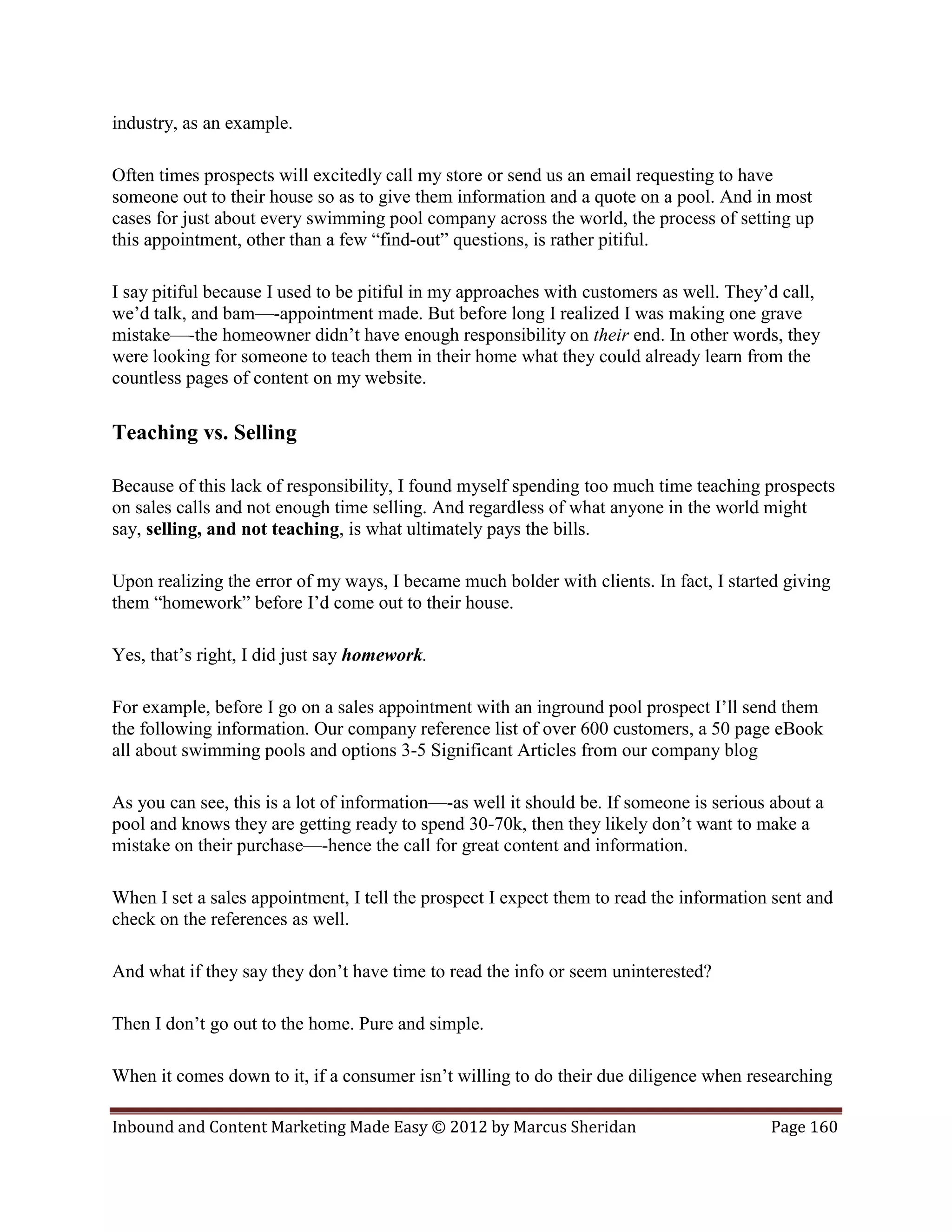 industry, as an example.

Often times prospects will excitedly call my store or send us an email requesting to have
someone out to their house so as to give them information and a quote on a pool. And in most
cases for just about every swimming pool company across the world, the process of setting up
this appointment, other than a few “find-out” questions, is rather pitiful.

I say pitiful because I used to be pitiful in my approaches with customers as well. They’d call,
we’d talk, and bam—-appointment made. But before long I realized I was making one grave
mistake—-the homeowner didn’t have enough responsibility on their end. In other words, they
were looking for someone to teach them in their home what they could already learn from the
countless pages of content on my website.

Teaching vs. Selling

Because of this lack of responsibility, I found myself spending too much time teaching prospects
on sales calls and not enough time selling. And regardless of what anyone in the world might
say, selling, and not teaching, is what ultimately pays the bills.

Upon realizing the error of my ways, I became much bolder with clients. In fact, I started giving
them “homework” before I’d come out to their house.

Yes, that’s right, I did just say homework.

For example, before I go on a sales appointment with an inground pool prospect I’ll send them
the following information. Our company reference list of over 600 customers, a 50 page eBook
all about swimming pools and options 3-5 Significant Articles from our company blog

As you can see, this is a lot of information—-as well it should be. If someone is serious about a
pool and knows they are getting ready to spend 30-70k, then they likely don’t want to make a
mistake on their purchase—-hence the call for great content and information.

When I set a sales appointment, I tell the prospect I expect them to read the information sent and
check on the references as well.

And what if they say they don’t have time to read the info or seem uninterested?

Then I don’t go out to the home. Pure and simple.

When it comes down to it, if a consumer isn’t willing to do their due diligence when researching

Inbound and Content Marketing Made Easy © 2012 by Marcus Sheridan                        Page 160
 