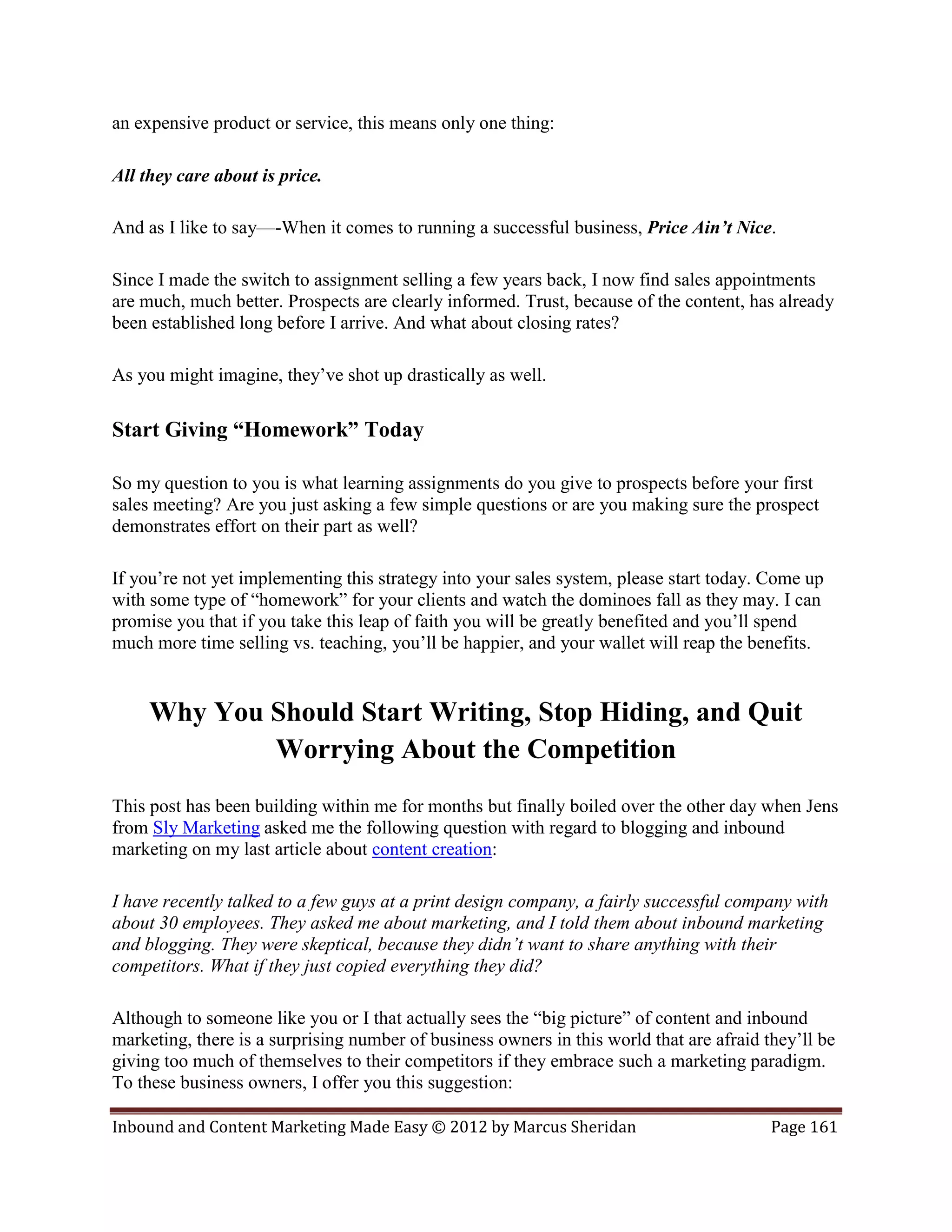 an expensive product or service, this means only one thing:

All they care about is price.

And as I like to say—-When it comes to running a successful business, Price Ain’t Nice.

Since I made the switch to assignment selling a few years back, I now find sales appointments
are much, much better. Prospects are clearly informed. Trust, because of the content, has already
been established long before I arrive. And what about closing rates?

As you might imagine, they’ve shot up drastically as well.

Start Giving “Homework” Today

So my question to you is what learning assignments do you give to prospects before your first
sales meeting? Are you just asking a few simple questions or are you making sure the prospect
demonstrates effort on their part as well?

If you’re not yet implementing this strategy into your sales system, please start today. Come up
with some type of “homework” for your clients and watch the dominoes fall as they may. I can
promise you that if you take this leap of faith you will be greatly benefited and you’ll spend
much more time selling vs. teaching, you’ll be happier, and your wallet will reap the benefits.


     Why You Should Start Writing, Stop Hiding, and Quit
             Worrying About the Competition
This post has been building within me for months but finally boiled over the other day when Jens
from Sly Marketing asked me the following question with regard to blogging and inbound
marketing on my last article about content creation:

I have recently talked to a few guys at a print design company, a fairly successful company with
about 30 employees. They asked me about marketing, and I told them about inbound marketing
and blogging. They were skeptical, because they didn’t want to share anything with their
competitors. What if they just copied everything they did?

Although to someone like you or I that actually sees the “big picture” of content and inbound
marketing, there is a surprising number of business owners in this world that are afraid they’ll be
giving too much of themselves to their competitors if they embrace such a marketing paradigm.
To these business owners, I offer you this suggestion:

Inbound and Content Marketing Made Easy © 2012 by Marcus Sheridan                         Page 161
 