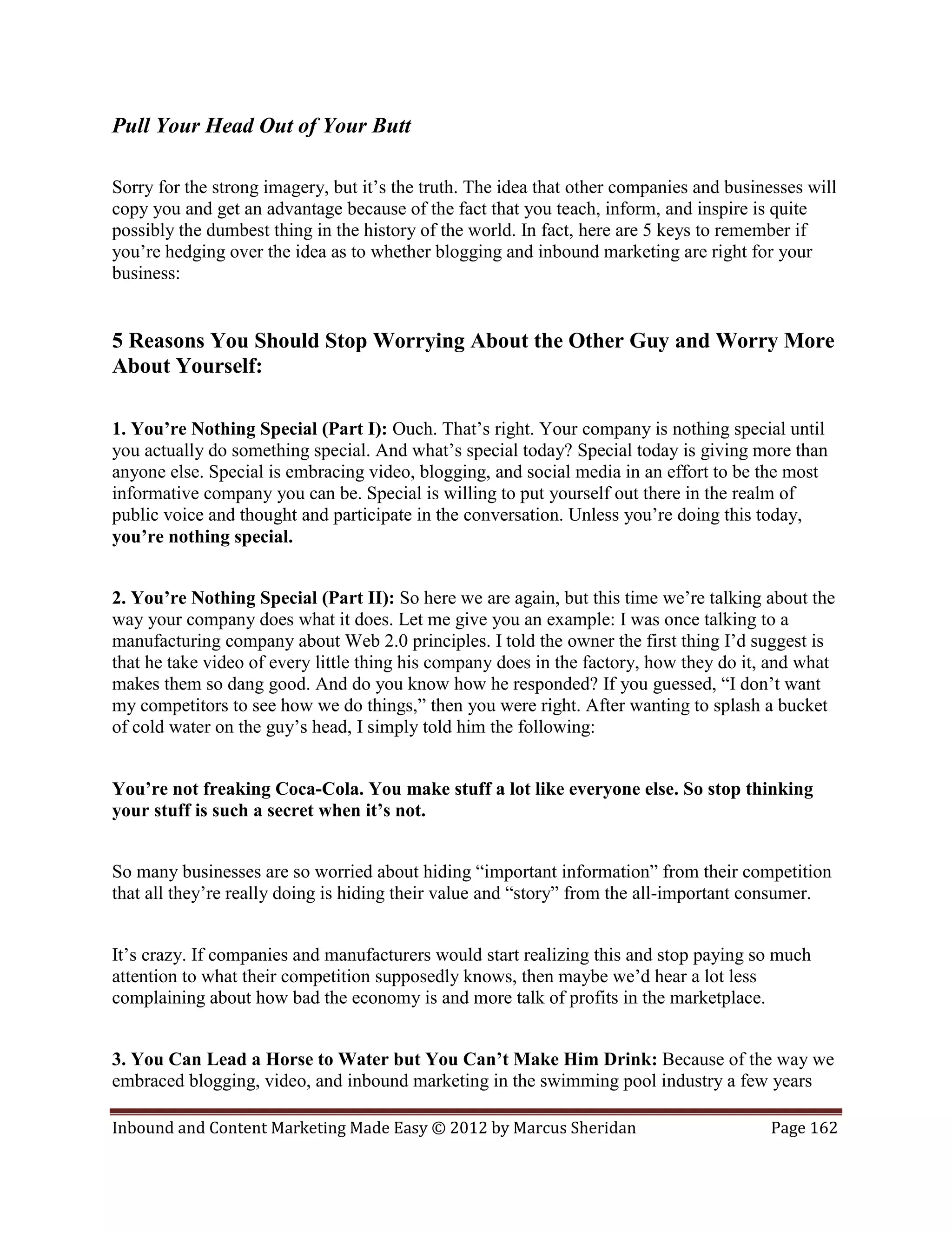 Pull Your Head Out of Your Butt

Sorry for the strong imagery, but it’s the truth. The idea that other companies and businesses will
copy you and get an advantage because of the fact that you teach, inform, and inspire is quite
possibly the dumbest thing in the history of the world. In fact, here are 5 keys to remember if
you’re hedging over the idea as to whether blogging and inbound marketing are right for your
business:


5 Reasons You Should Stop Worrying About the Other Guy and Worry More
About Yourself:

1. You’re Nothing Special (Part I): Ouch. That’s right. Your company is nothing special until
you actually do something special. And what’s special today? Special today is giving more than
anyone else. Special is embracing video, blogging, and social media in an effort to be the most
informative company you can be. Special is willing to put yourself out there in the realm of
public voice and thought and participate in the conversation. Unless you’re doing this today,
you’re nothing special.


2. You’re Nothing Special (Part II): So here we are again, but this time we’re talking about the
way your company does what it does. Let me give you an example: I was once talking to a
manufacturing company about Web 2.0 principles. I told the owner the first thing I’d suggest is
that he take video of every little thing his company does in the factory, how they do it, and what
makes them so dang good. And do you know how he responded? If you guessed, “I don’t want
my competitors to see how we do things,” then you were right. After wanting to splash a bucket
of cold water on the guy’s head, I simply told him the following:


You’re not freaking Coca-Cola. You make stuff a lot like everyone else. So stop thinking
your stuff is such a secret when it’s not.


So many businesses are so worried about hiding “important information” from their competition
that all they’re really doing is hiding their value and “story” from the all-important consumer.


It’s crazy. If companies and manufacturers would start realizing this and stop paying so much
attention to what their competition supposedly knows, then maybe we’d hear a lot less
complaining about how bad the economy is and more talk of profits in the marketplace.


3. You Can Lead a Horse to Water but You Can’t Make Him Drink: Because of the way we
embraced blogging, video, and inbound marketing in the swimming pool industry a few years

Inbound and Content Marketing Made Easy © 2012 by Marcus Sheridan                         Page 162
 