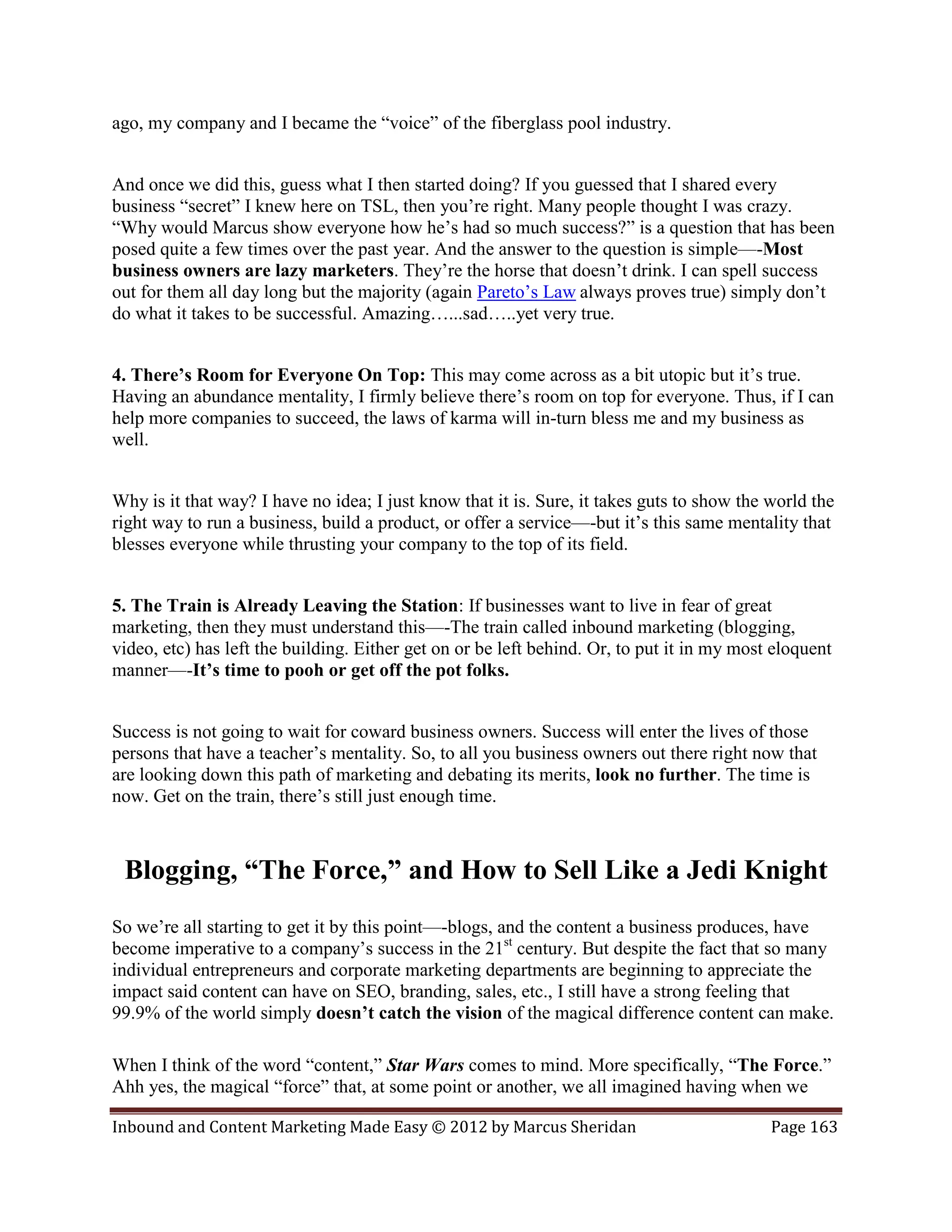 ago, my company and I became the “voice” of the fiberglass pool industry.


And once we did this, guess what I then started doing? If you guessed that I shared every
business “secret” I knew here on TSL, then you’re right. Many people thought I was crazy.
“Why would Marcus show everyone how he’s had so much success?” is a question that has been
posed quite a few times over the past year. And the answer to the question is simple—-Most
business owners are lazy marketers. They’re the horse that doesn’t drink. I can spell success
out for them all day long but the majority (again Pareto’s Law always proves true) simply don’t
do what it takes to be successful. Amazing…...sad…..yet very true.


4. There’s Room for Everyone On Top: This may come across as a bit utopic but it’s true.
Having an abundance mentality, I firmly believe there’s room on top for everyone. Thus, if I can
help more companies to succeed, the laws of karma will in-turn bless me and my business as
well.


Why is it that way? I have no idea; I just know that it is. Sure, it takes guts to show the world the
right way to run a business, build a product, or offer a service—-but it’s this same mentality that
blesses everyone while thrusting your company to the top of its field.


5. The Train is Already Leaving the Station: If businesses want to live in fear of great
marketing, then they must understand this—-The train called inbound marketing (blogging,
video, etc) has left the building. Either get on or be left behind. Or, to put it in my most eloquent
manner—-It’s time to pooh or get off the pot folks.


Success is not going to wait for coward business owners. Success will enter the lives of those
persons that have a teacher’s mentality. So, to all you business owners out there right now that
are looking down this path of marketing and debating its merits, look no further. The time is
now. Get on the train, there’s still just enough time.



 Blogging, “The Force,” and How to Sell Like a Jedi Knight
So we’re all starting to get it by this point—-blogs, and the content a business produces, have
become imperative to a company’s success in the 21st century. But despite the fact that so many
individual entrepreneurs and corporate marketing departments are beginning to appreciate the
impact said content can have on SEO, branding, sales, etc., I still have a strong feeling that
99.9% of the world simply doesn’t catch the vision of the magical difference content can make.

When I think of the word “content,” Star Wars comes to mind. More specifically, “The Force.”
Ahh yes, the magical “force” that, at some point or another, we all imagined having when we

Inbound and Content Marketing Made Easy © 2012 by Marcus Sheridan                           Page 163
 