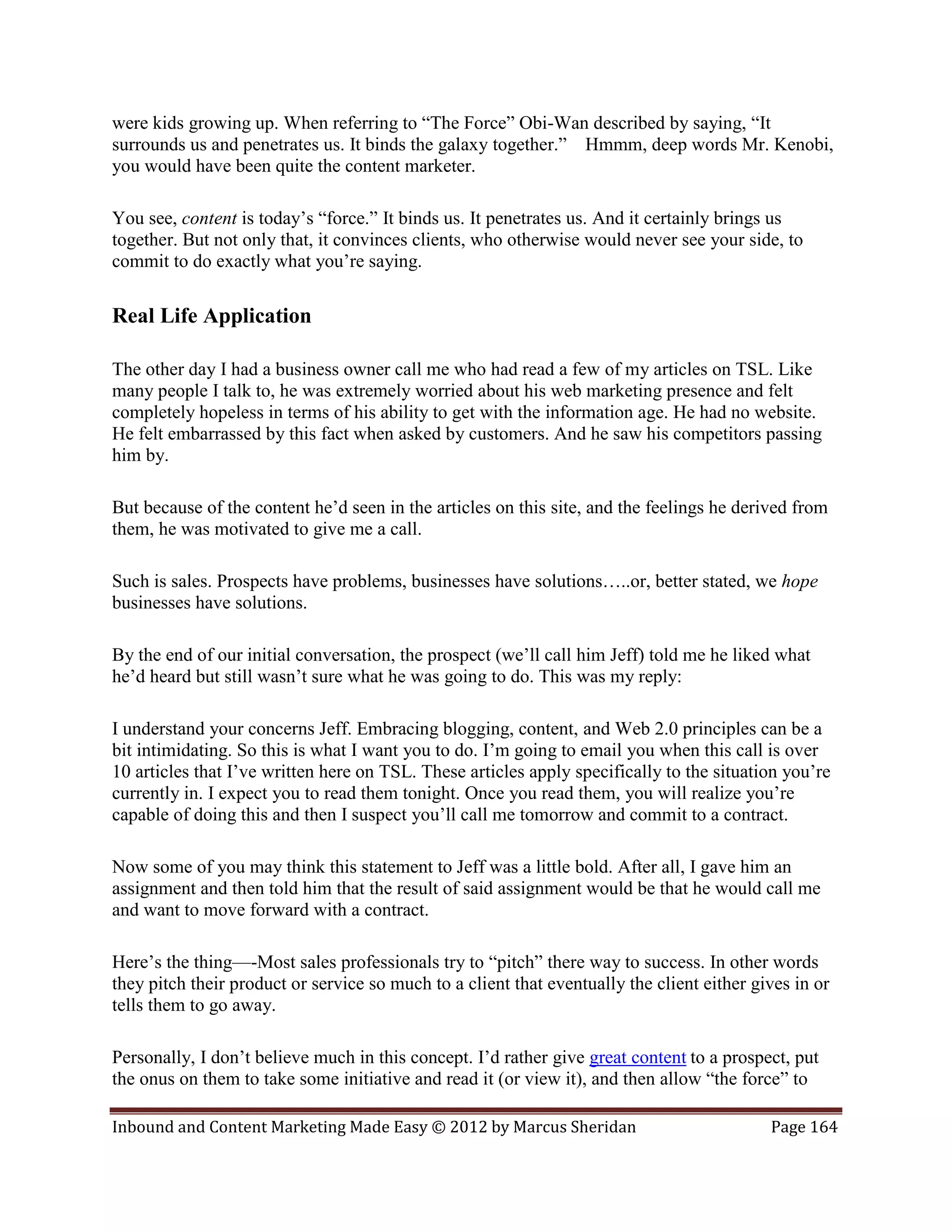 were kids growing up. When referring to “The Force” Obi-Wan described by saying, “It
surrounds us and penetrates us. It binds the galaxy together.” Hmmm, deep words Mr. Kenobi,
you would have been quite the content marketer.

You see, content is today’s “force.” It binds us. It penetrates us. And it certainly brings us
together. But not only that, it convinces clients, who otherwise would never see your side, to
commit to do exactly what you’re saying.

Real Life Application

The other day I had a business owner call me who had read a few of my articles on TSL. Like
many people I talk to, he was extremely worried about his web marketing presence and felt
completely hopeless in terms of his ability to get with the information age. He had no website.
He felt embarrassed by this fact when asked by customers. And he saw his competitors passing
him by.

But because of the content he’d seen in the articles on this site, and the feelings he derived from
them, he was motivated to give me a call.

Such is sales. Prospects have problems, businesses have solutions…..or, better stated, we hope
businesses have solutions.

By the end of our initial conversation, the prospect (we’ll call him Jeff) told me he liked what
he’d heard but still wasn’t sure what he was going to do. This was my reply:

I understand your concerns Jeff. Embracing blogging, content, and Web 2.0 principles can be a
bit intimidating. So this is what I want you to do. I’m going to email you when this call is over
10 articles that I’ve written here on TSL. These articles apply specifically to the situation you’re
currently in. I expect you to read them tonight. Once you read them, you will realize you’re
capable of doing this and then I suspect you’ll call me tomorrow and commit to a contract.

Now some of you may think this statement to Jeff was a little bold. After all, I gave him an
assignment and then told him that the result of said assignment would be that he would call me
and want to move forward with a contract.

Here’s the thing—-Most sales professionals try to “pitch” there way to success. In other words
they pitch their product or service so much to a client that eventually the client either gives in or
tells them to go away.

Personally, I don’t believe much in this concept. I’d rather give great content to a prospect, put
the onus on them to take some initiative and read it (or view it), and then allow “the force” to

Inbound and Content Marketing Made Easy © 2012 by Marcus Sheridan                           Page 164
 
