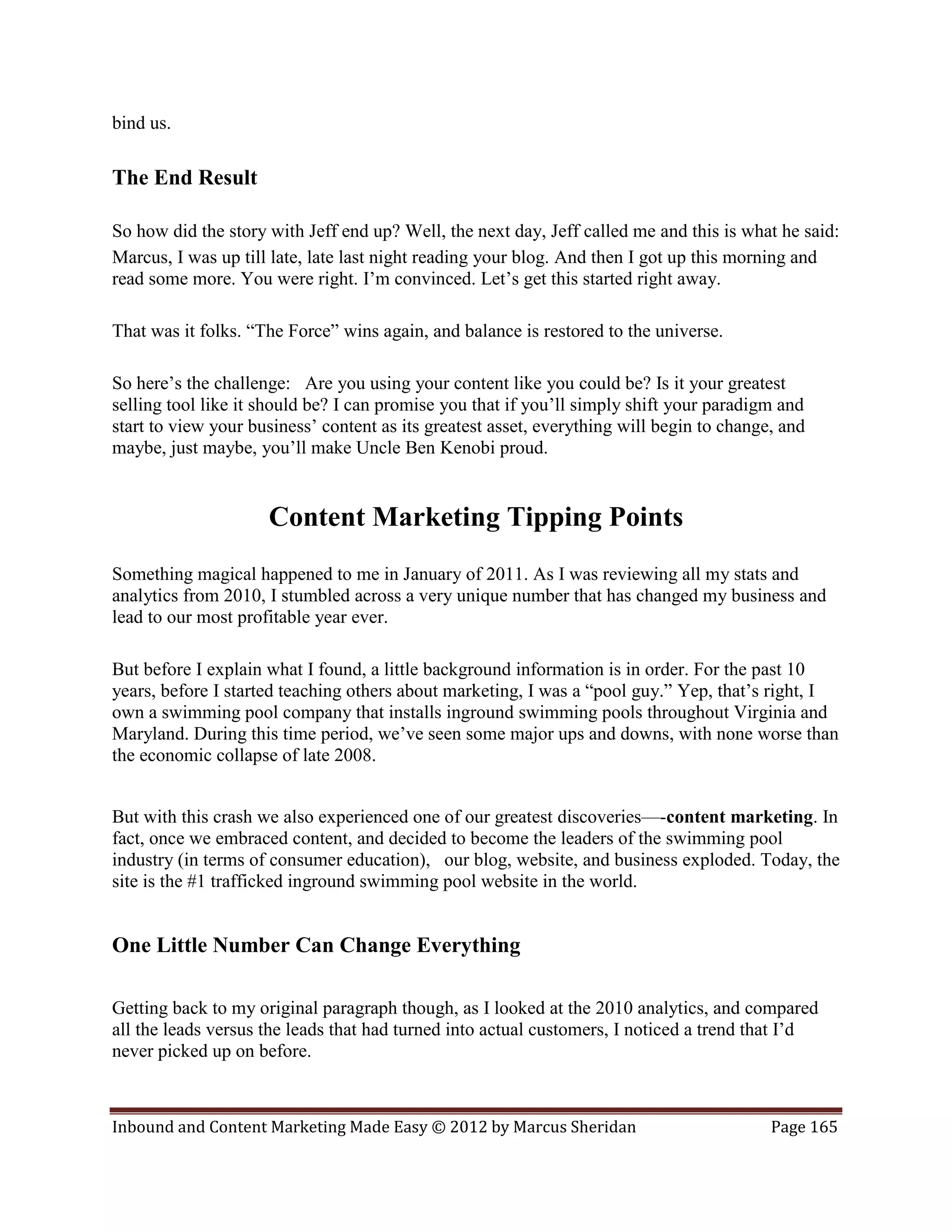 bind us.

The End Result

So how did the story with Jeff end up? Well, the next day, Jeff called me and this is what he said:
Marcus, I was up till late, late last night reading your blog. And then I got up this morning and
read some more. You were right. I’m convinced. Let’s get this started right away.

That was it folks. “The Force” wins again, and balance is restored to the universe.

So here’s the challenge: Are you using your content like you could be? Is it your greatest
selling tool like it should be? I can promise you that if you’ll simply shift your paradigm and
start to view your business’ content as its greatest asset, everything will begin to change, and
maybe, just maybe, you’ll make Uncle Ben Kenobi proud.


                     Content Marketing Tipping Points
Something magical happened to me in January of 2011. As I was reviewing all my stats and
analytics from 2010, I stumbled across a very unique number that has changed my business and
lead to our most profitable year ever.

But before I explain what I found, a little background information is in order. For the past 10
years, before I started teaching others about marketing, I was a “pool guy.” Yep, that’s right, I
own a swimming pool company that installs inground swimming pools throughout Virginia and
Maryland. During this time period, we’ve seen some major ups and downs, with none worse than
the economic collapse of late 2008.


But with this crash we also experienced one of our greatest discoveries—-content marketing. In
fact, once we embraced content, and decided to become the leaders of the swimming pool
industry (in terms of consumer education), our blog, website, and business exploded. Today, the
site is the #1 trafficked inground swimming pool website in the world.


One Little Number Can Change Everything

Getting back to my original paragraph though, as I looked at the 2010 analytics, and compared
all the leads versus the leads that had turned into actual customers, I noticed a trend that I’d
never picked up on before.



Inbound and Content Marketing Made Easy © 2012 by Marcus Sheridan                          Page 165
 