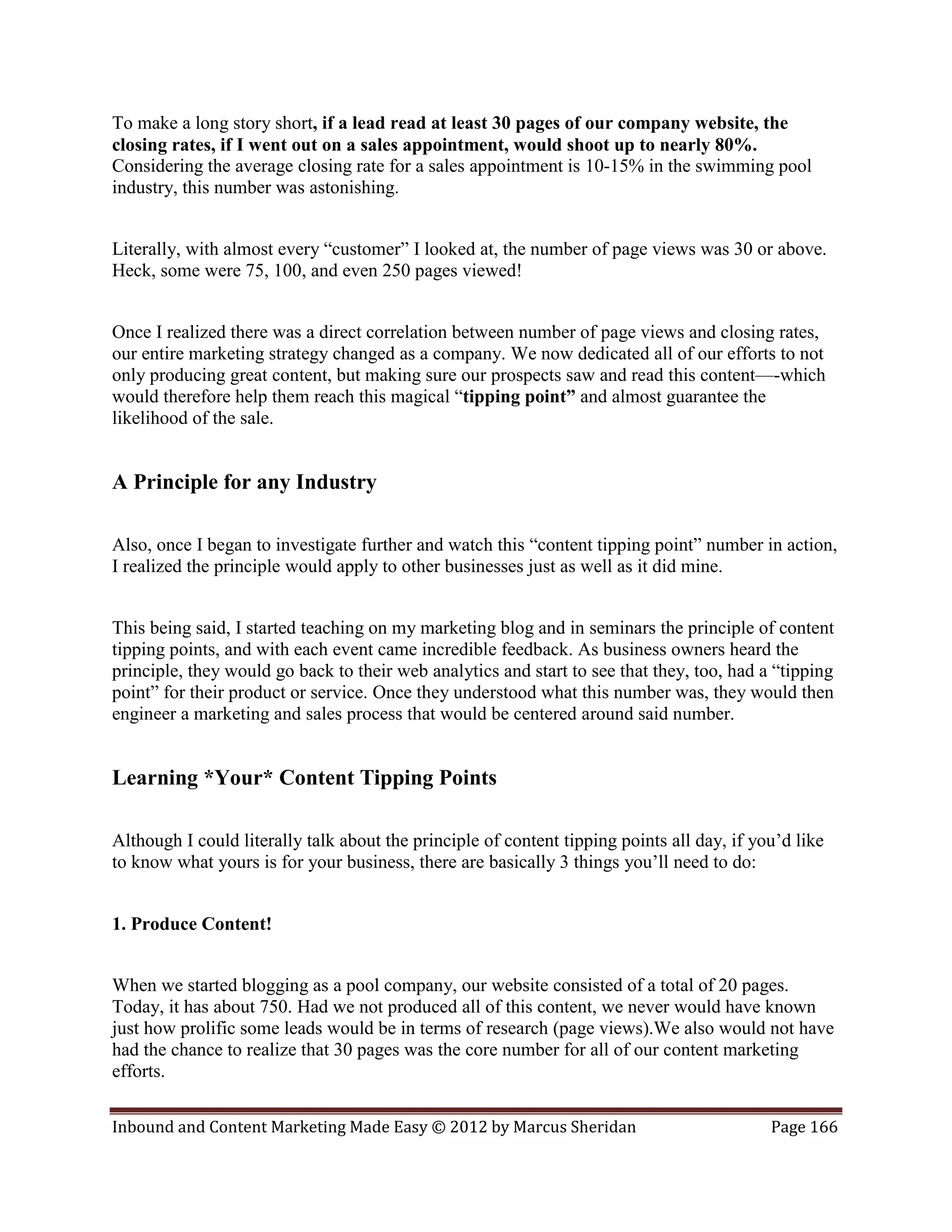 To make a long story short, if a lead read at least 30 pages of our company website, the
closing rates, if I went out on a sales appointment, would shoot up to nearly 80%.
Considering the average closing rate for a sales appointment is 10-15% in the swimming pool
industry, this number was astonishing.


Literally, with almost every “customer” I looked at, the number of page views was 30 or above.
Heck, some were 75, 100, and even 250 pages viewed!


Once I realized there was a direct correlation between number of page views and closing rates,
our entire marketing strategy changed as a company. We now dedicated all of our efforts to not
only producing great content, but making sure our prospects saw and read this content—-which
would therefore help them reach this magical “tipping point” and almost guarantee the
likelihood of the sale.


A Principle for any Industry

Also, once I began to investigate further and watch this “content tipping point” number in action,
I realized the principle would apply to other businesses just as well as it did mine.


This being said, I started teaching on my marketing blog and in seminars the principle of content
tipping points, and with each event came incredible feedback. As business owners heard the
principle, they would go back to their web analytics and start to see that they, too, had a “tipping
point” for their product or service. Once they understood what this number was, they would then
engineer a marketing and sales process that would be centered around said number.


Learning *Your* Content Tipping Points

Although I could literally talk about the principle of content tipping points all day, if you’d like
to know what yours is for your business, there are basically 3 things you’ll need to do:


1. Produce Content!


When we started blogging as a pool company, our website consisted of a total of 20 pages.
Today, it has about 750. Had we not produced all of this content, we never would have known
just how prolific some leads would be in terms of research (page views).We also would not have
had the chance to realize that 30 pages was the core number for all of our content marketing
efforts.

Inbound and Content Marketing Made Easy © 2012 by Marcus Sheridan                           Page 166
 