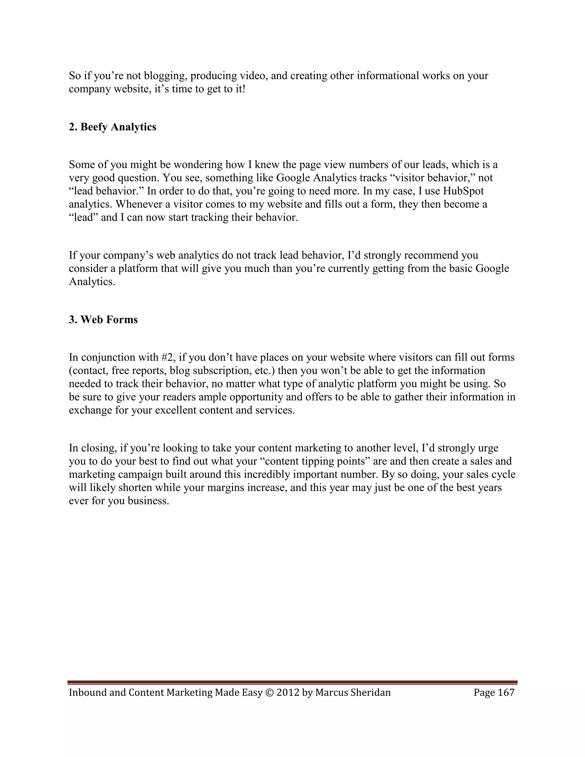 So if you’re not blogging, producing video, and creating other informational works on your
company website, it’s time to get to it!


2. Beefy Analytics


Some of you might be wondering how I knew the page view numbers of our leads, which is a
very good question. You see, something like Google Analytics tracks “visitor behavior,” not
“lead behavior.” In order to do that, you’re going to need more. In my case, I use HubSpot
analytics. Whenever a visitor comes to my website and fills out a form, they then become a
“lead” and I can now start tracking their behavior.


If your company’s web analytics do not track lead behavior, I’d strongly recommend you
consider a platform that will give you much than you’re currently getting from the basic Google
Analytics.


3. Web Forms


In conjunction with #2, if you don’t have places on your website where visitors can fill out forms
(contact, free reports, blog subscription, etc.) then you won’t be able to get the information
needed to track their behavior, no matter what type of analytic platform you might be using. So
be sure to give your readers ample opportunity and offers to be able to gather their information in
exchange for your excellent content and services.


In closing, if you’re looking to take your content marketing to another level, I’d strongly urge
you to do your best to find out what your “content tipping points” are and then create a sales and
marketing campaign built around this incredibly important number. By so doing, your sales cycle
will likely shorten while your margins increase, and this year may just be one of the best years
ever for you business.




Inbound and Content Marketing Made Easy © 2012 by Marcus Sheridan                        Page 167
 