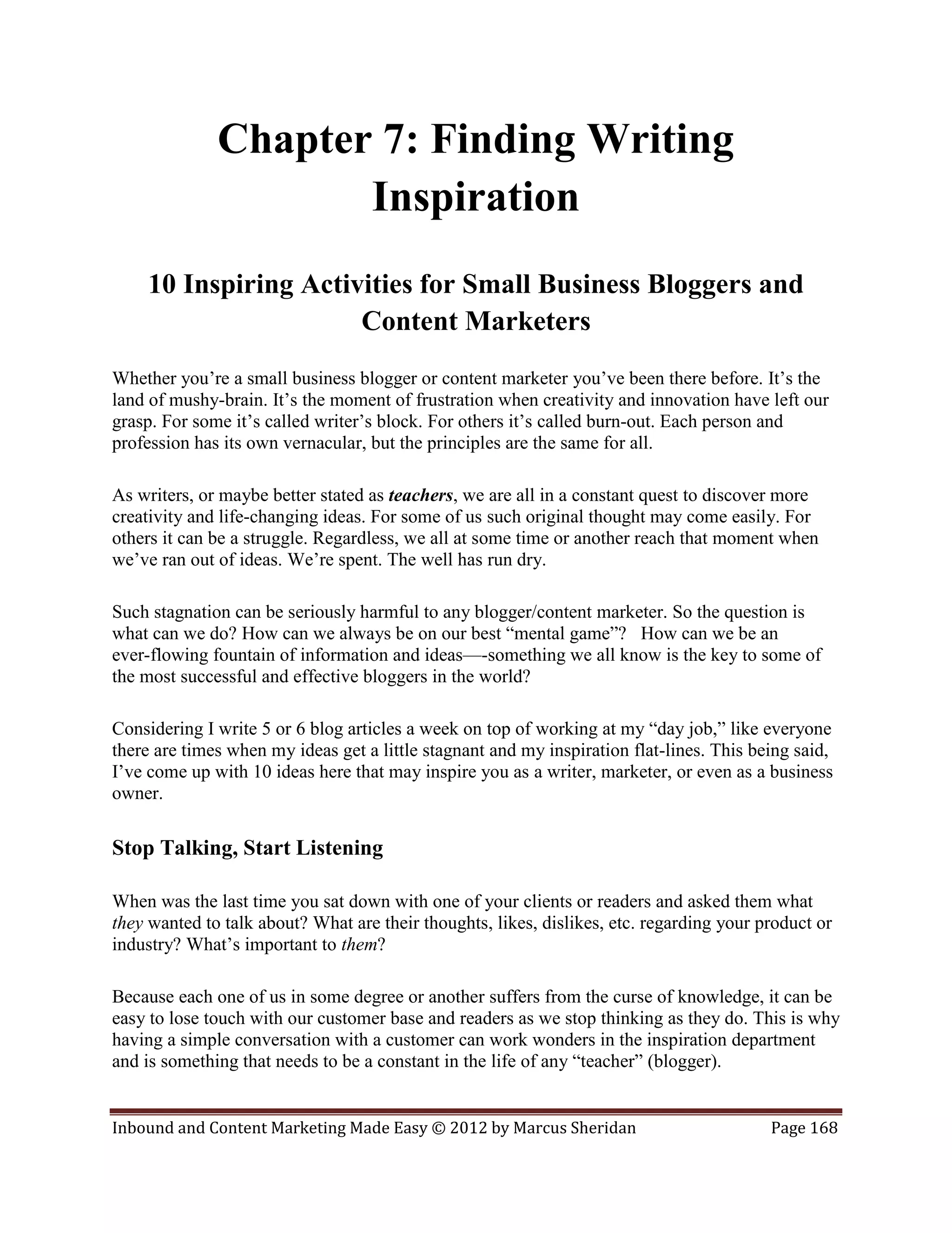 Chapter 7: Finding Writing
                     Inspiration
    10 Inspiring Activities for Small Business Bloggers and
                      Content Marketers
Whether you’re a small business blogger or content marketer you’ve been there before. It’s the
land of mushy-brain. It’s the moment of frustration when creativity and innovation have left our
grasp. For some it’s called writer’s block. For others it’s called burn-out. Each person and
profession has its own vernacular, but the principles are the same for all.

As writers, or maybe better stated as teachers, we are all in a constant quest to discover more
creativity and life-changing ideas. For some of us such original thought may come easily. For
others it can be a struggle. Regardless, we all at some time or another reach that moment when
we’ve ran out of ideas. We’re spent. The well has run dry.

Such stagnation can be seriously harmful to any blogger/content marketer. So the question is
what can we do? How can we always be on our best “mental game”? How can we be an
ever-flowing fountain of information and ideas—-something we all know is the key to some of
the most successful and effective bloggers in the world?

Considering I write 5 or 6 blog articles a week on top of working at my “day job,” like everyone
there are times when my ideas get a little stagnant and my inspiration flat-lines. This being said,
I’ve come up with 10 ideas here that may inspire you as a writer, marketer, or even as a business
owner.

Stop Talking, Start Listening

When was the last time you sat down with one of your clients or readers and asked them what
they wanted to talk about? What are their thoughts, likes, dislikes, etc. regarding your product or
industry? What’s important to them?

Because each one of us in some degree or another suffers from the curse of knowledge, it can be
easy to lose touch with our customer base and readers as we stop thinking as they do. This is why
having a simple conversation with a customer can work wonders in the inspiration department
and is something that needs to be a constant in the life of any “teacher” (blogger).


Inbound and Content Marketing Made Easy © 2012 by Marcus Sheridan                         Page 168
 