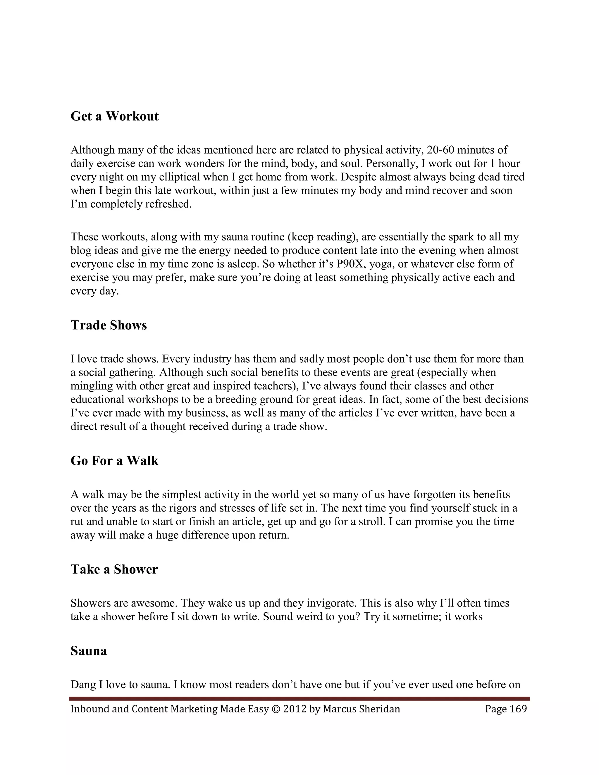 Get a Workout

Although many of the ideas mentioned here are related to physical activity, 20-60 minutes of
daily exercise can work wonders for the mind, body, and soul. Personally, I work out for 1 hour
every night on my elliptical when I get home from work. Despite almost always being dead tired
when I begin this late workout, within just a few minutes my body and mind recover and soon
I’m completely refreshed.

These workouts, along with my sauna routine (keep reading), are essentially the spark to all my
blog ideas and give me the energy needed to produce content late into the evening when almost
everyone else in my time zone is asleep. So whether it’s P90X, yoga, or whatever else form of
exercise you may prefer, make sure you’re doing at least something physically active each and
every day.

Trade Shows

I love trade shows. Every industry has them and sadly most people don’t use them for more than
a social gathering. Although such social benefits to these events are great (especially when
mingling with other great and inspired teachers), I’ve always found their classes and other
educational workshops to be a breeding ground for great ideas. In fact, some of the best decisions
I’ve ever made with my business, as well as many of the articles I’ve ever written, have been a
direct result of a thought received during a trade show.

Go For a Walk

A walk may be the simplest activity in the world yet so many of us have forgotten its benefits
over the years as the rigors and stresses of life set in. The next time you find yourself stuck in a
rut and unable to start or finish an article, get up and go for a stroll. I can promise you the time
away will make a huge difference upon return.

Take a Shower

Showers are awesome. They wake us up and they invigorate. This is also why I’ll often times
take a shower before I sit down to write. Sound weird to you? Try it sometime; it works

Sauna

Dang I love to sauna. I know most readers don’t have one but if you’ve ever used one before on

Inbound and Content Marketing Made Easy © 2012 by Marcus Sheridan                           Page 169
 
