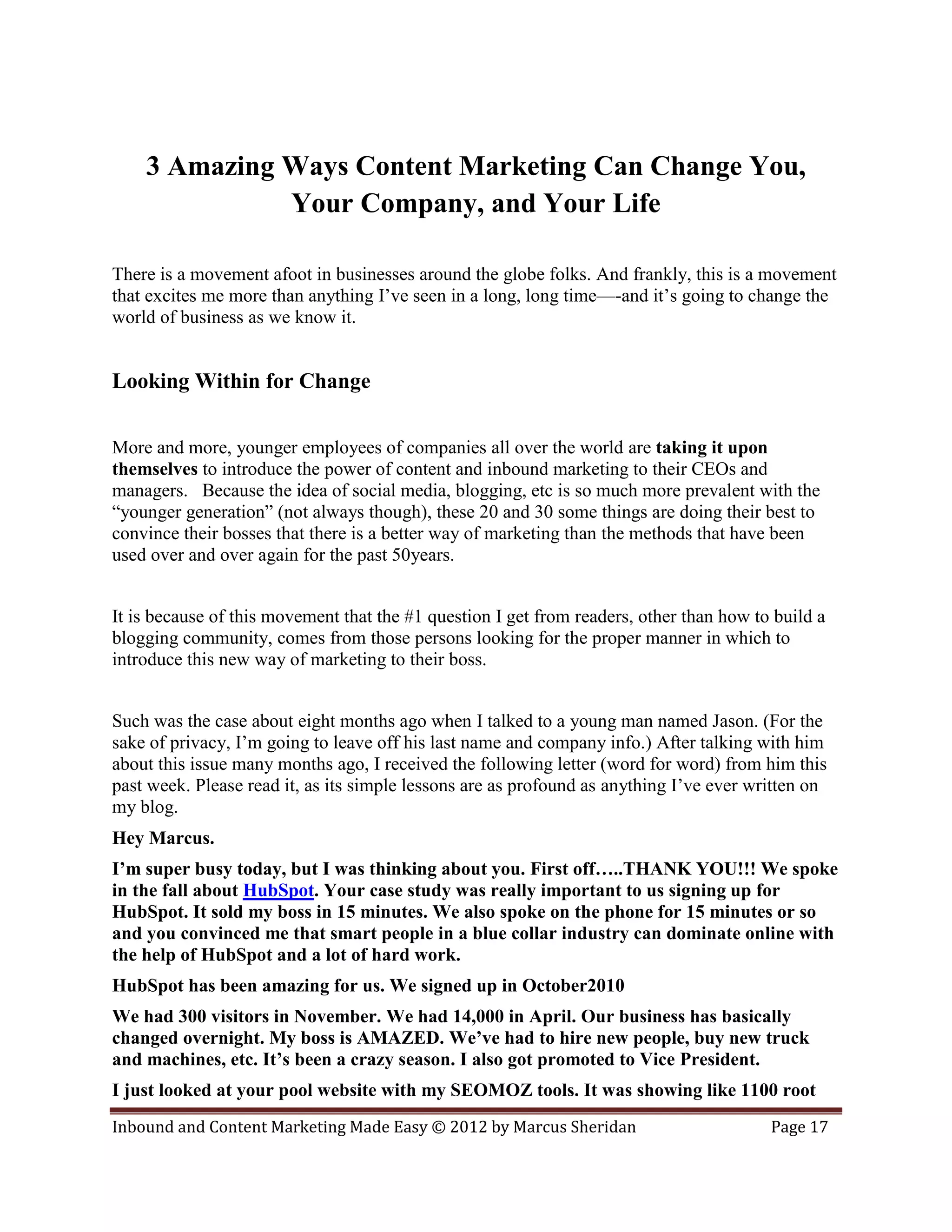3 Amazing Ways Content Marketing Can Change You,
              Your Company, and Your Life

There is a movement afoot in businesses around the globe folks. And frankly, this is a movement
that excites me more than anything I’ve seen in a long, long time—-and it’s going to change the
world of business as we know it.


Looking Within for Change

More and more, younger employees of companies all over the world are taking it upon
themselves to introduce the power of content and inbound marketing to their CEOs and
managers. Because the idea of social media, blogging, etc is so much more prevalent with the
“younger generation” (not always though), these 20 and 30 some things are doing their best to
convince their bosses that there is a better way of marketing than the methods that have been
used over and over again for the past 50years.


It is because of this movement that the #1 question I get from readers, other than how to build a
blogging community, comes from those persons looking for the proper manner in which to
introduce this new way of marketing to their boss.


Such was the case about eight months ago when I talked to a young man named Jason. (For the
sake of privacy, I’m going to leave off his last name and company info.) After talking with him
about this issue many months ago, I received the following letter (word for word) from him this
past week. Please read it, as its simple lessons are as profound as anything I’ve ever written on
my blog.
Hey Marcus.
I’m super busy today, but I was thinking about you. First off…..THANK YOU!!! We spoke
in the fall about HubSpot. Your case study was really important to us signing up for
HubSpot. It sold my boss in 15 minutes. We also spoke on the phone for 15 minutes or so
and you convinced me that smart people in a blue collar industry can dominate online with
the help of HubSpot and a lot of hard work.
HubSpot has been amazing for us. We signed up in October2010
We had 300 visitors in November. We had 14,000 in April. Our business has basically
changed overnight. My boss is AMAZED. We’ve had to hire new people, buy new truck
and machines, etc. It’s been a crazy season. I also got promoted to Vice President.
I just looked at your pool website with my SEOMOZ tools. It was showing like 1100 root
Inbound and Content Marketing Made Easy © 2012 by Marcus Sheridan                        Page 17
 