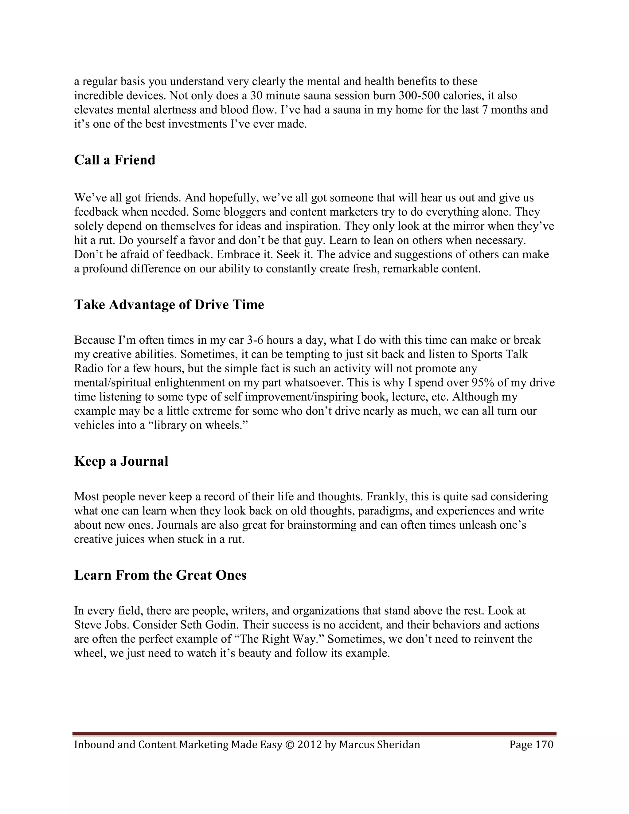 a regular basis you understand very clearly the mental and health benefits to these
incredible devices. Not only does a 30 minute sauna session burn 300-500 calories, it also
elevates mental alertness and blood flow. I’ve had a sauna in my home for the last 7 months and
it’s one of the best investments I’ve ever made.

Call a Friend

We’ve all got friends. And hopefully, we’ve all got someone that will hear us out and give us
feedback when needed. Some bloggers and content marketers try to do everything alone. They
solely depend on themselves for ideas and inspiration. They only look at the mirror when they’ve
hit a rut. Do yourself a favor and don’t be that guy. Learn to lean on others when necessary.
Don’t be afraid of feedback. Embrace it. Seek it. The advice and suggestions of others can make
a profound difference on our ability to constantly create fresh, remarkable content.

Take Advantage of Drive Time

Because I’m often times in my car 3-6 hours a day, what I do with this time can make or break
my creative abilities. Sometimes, it can be tempting to just sit back and listen to Sports Talk
Radio for a few hours, but the simple fact is such an activity will not promote any
mental/spiritual enlightenment on my part whatsoever. This is why I spend over 95% of my drive
time listening to some type of self improvement/inspiring book, lecture, etc. Although my
example may be a little extreme for some who don’t drive nearly as much, we can all turn our
vehicles into a “library on wheels.”

Keep a Journal

Most people never keep a record of their life and thoughts. Frankly, this is quite sad considering
what one can learn when they look back on old thoughts, paradigms, and experiences and write
about new ones. Journals are also great for brainstorming and can often times unleash one’s
creative juices when stuck in a rut.

Learn From the Great Ones

In every field, there are people, writers, and organizations that stand above the rest. Look at
Steve Jobs. Consider Seth Godin. Their success is no accident, and their behaviors and actions
are often the perfect example of “The Right Way.” Sometimes, we don’t need to reinvent the
wheel, we just need to watch it’s beauty and follow its example.




Inbound and Content Marketing Made Easy © 2012 by Marcus Sheridan                        Page 170
 