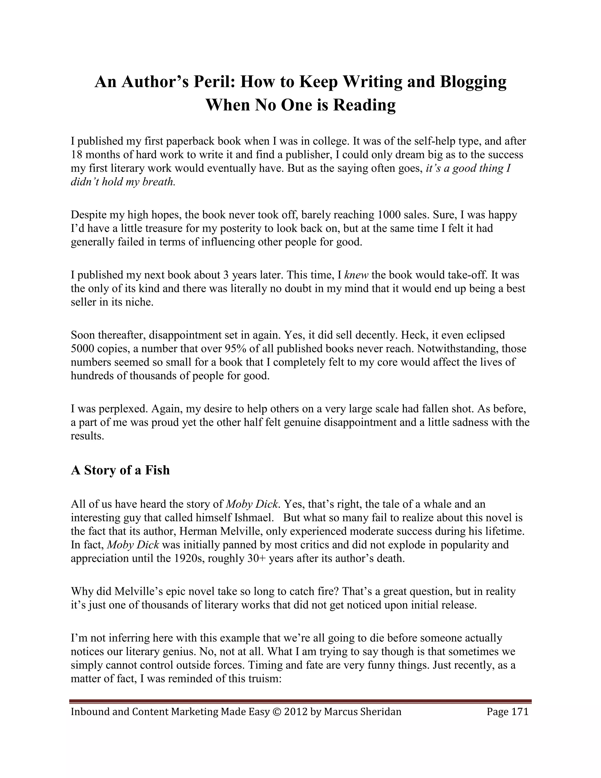 An Author’s Peril: How to Keep Writing and Blogging
                  When No One is Reading
I published my first paperback book when I was in college. It was of the self-help type, and after
18 months of hard work to write it and find a publisher, I could only dream big as to the success
my first literary work would eventually have. But as the saying often goes, it’s a good thing I
didn’t hold my breath.

Despite my high hopes, the book never took off, barely reaching 1000 sales. Sure, I was happy
I’d have a little treasure for my posterity to look back on, but at the same time I felt it had
generally failed in terms of influencing other people for good.

I published my next book about 3 years later. This time, I knew the book would take-off. It was
the only of its kind and there was literally no doubt in my mind that it would end up being a best
seller in its niche.

Soon thereafter, disappointment set in again. Yes, it did sell decently. Heck, it even eclipsed
5000 copies, a number that over 95% of all published books never reach. Notwithstanding, those
numbers seemed so small for a book that I completely felt to my core would affect the lives of
hundreds of thousands of people for good.

I was perplexed. Again, my desire to help others on a very large scale had fallen shot. As before,
a part of me was proud yet the other half felt genuine disappointment and a little sadness with the
results.

A Story of a Fish

All of us have heard the story of Moby Dick. Yes, that’s right, the tale of a whale and an
interesting guy that called himself Ishmael. But what so many fail to realize about this novel is
the fact that its author, Herman Melville, only experienced moderate success during his lifetime.
In fact, Moby Dick was initially panned by most critics and did not explode in popularity and
appreciation until the 1920s, roughly 30+ years after its author’s death.

Why did Melville’s epic novel take so long to catch fire? That’s a great question, but in reality
it’s just one of thousands of literary works that did not get noticed upon initial release.

I’m not inferring here with this example that we’re all going to die before someone actually
notices our literary genius. No, not at all. What I am trying to say though is that sometimes we
simply cannot control outside forces. Timing and fate are very funny things. Just recently, as a
matter of fact, I was reminded of this truism:

Inbound and Content Marketing Made Easy © 2012 by Marcus Sheridan                         Page 171
 