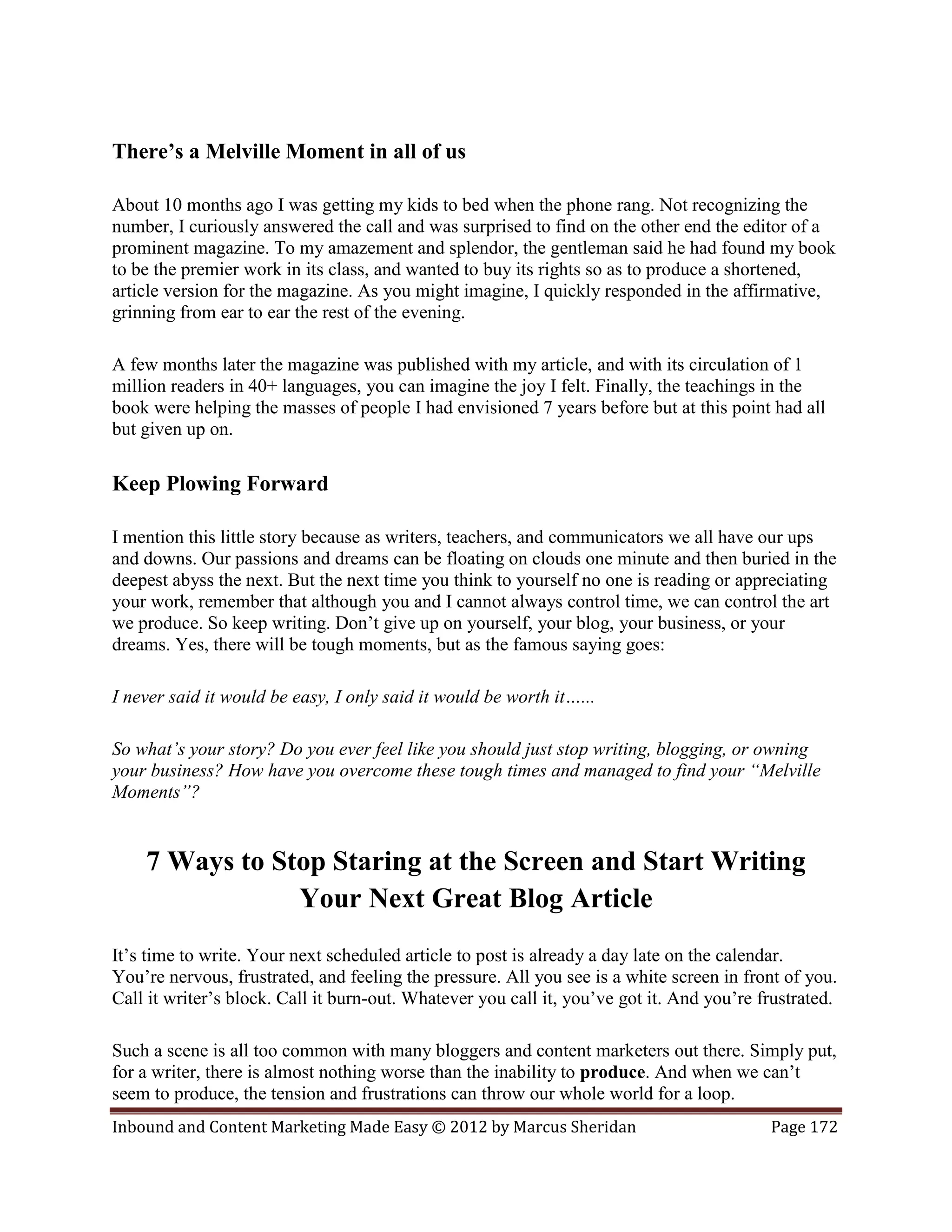 There’s a Melville Moment in all of us

About 10 months ago I was getting my kids to bed when the phone rang. Not recognizing the
number, I curiously answered the call and was surprised to find on the other end the editor of a
prominent magazine. To my amazement and splendor, the gentleman said he had found my book
to be the premier work in its class, and wanted to buy its rights so as to produce a shortened,
article version for the magazine. As you might imagine, I quickly responded in the affirmative,
grinning from ear to ear the rest of the evening.

A few months later the magazine was published with my article, and with its circulation of 1
million readers in 40+ languages, you can imagine the joy I felt. Finally, the teachings in the
book were helping the masses of people I had envisioned 7 years before but at this point had all
but given up on.

Keep Plowing Forward

I mention this little story because as writers, teachers, and communicators we all have our ups
and downs. Our passions and dreams can be floating on clouds one minute and then buried in the
deepest abyss the next. But the next time you think to yourself no one is reading or appreciating
your work, remember that although you and I cannot always control time, we can control the art
we produce. So keep writing. Don’t give up on yourself, your blog, your business, or your
dreams. Yes, there will be tough moments, but as the famous saying goes:

I never said it would be easy, I only said it would be worth it…...

So what’s your story? Do you ever feel like you should just stop writing, blogging, or owning
your business? How have you overcome these tough times and managed to find your “Melville
Moments”?


    7 Ways to Stop Staring at the Screen and Start Writing
                Your Next Great Blog Article
It’s time to write. Your next scheduled article to post is already a day late on the calendar.
You’re nervous, frustrated, and feeling the pressure. All you see is a white screen in front of you.
Call it writer’s block. Call it burn-out. Whatever you call it, you’ve got it. And you’re frustrated.

Such a scene is all too common with many bloggers and content marketers out there. Simply put,
for a writer, there is almost nothing worse than the inability to produce. And when we can’t
seem to produce, the tension and frustrations can throw our whole world for a loop.
Inbound and Content Marketing Made Easy © 2012 by Marcus Sheridan                          Page 172
 