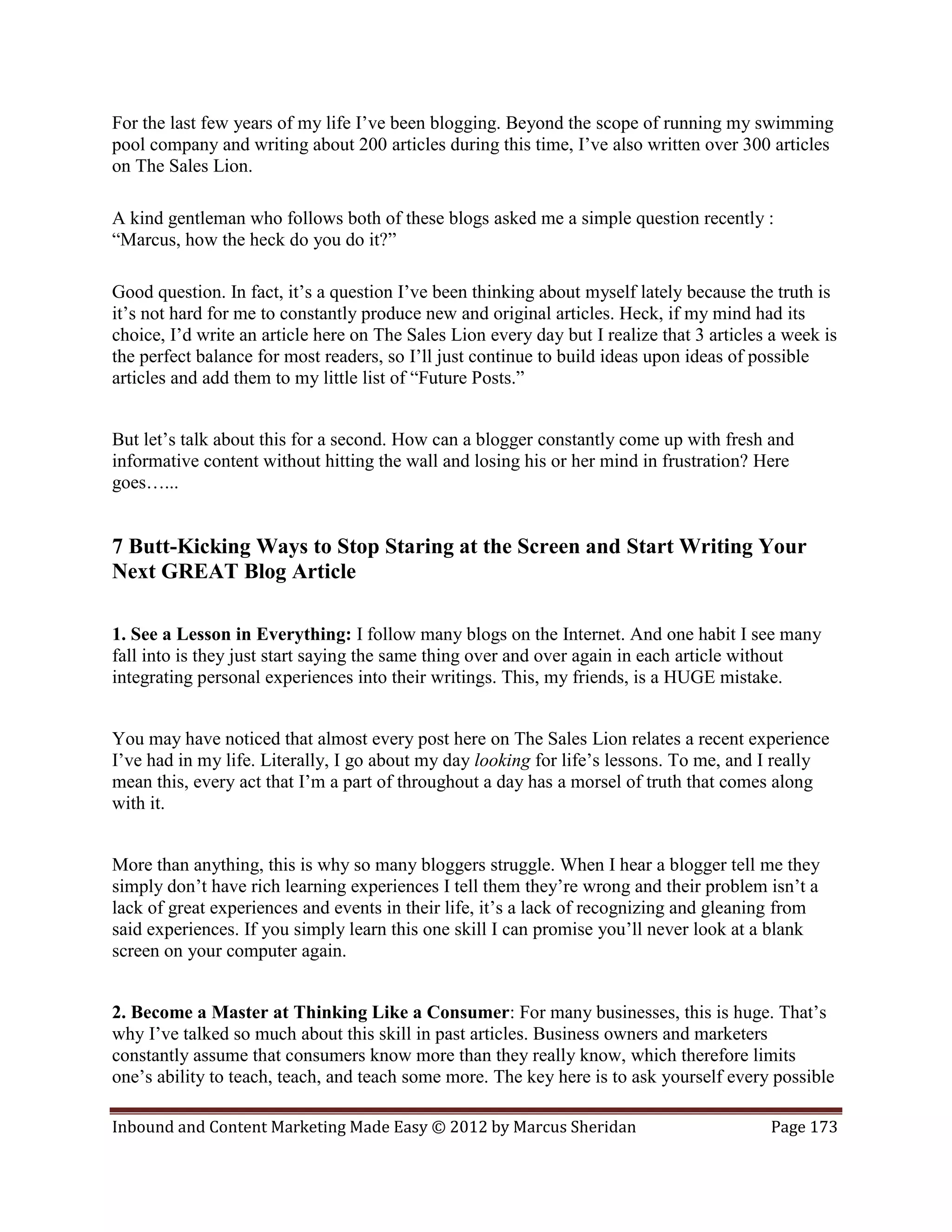 For the last few years of my life I’ve been blogging. Beyond the scope of running my swimming
pool company and writing about 200 articles during this time, I’ve also written over 300 articles
on The Sales Lion.

A kind gentleman who follows both of these blogs asked me a simple question recently :
“Marcus, how the heck do you do it?”

Good question. In fact, it’s a question I’ve been thinking about myself lately because the truth is
it’s not hard for me to constantly produce new and original articles. Heck, if my mind had its
choice, I’d write an article here on The Sales Lion every day but I realize that 3 articles a week is
the perfect balance for most readers, so I’ll just continue to build ideas upon ideas of possible
articles and add them to my little list of “Future Posts.”


But let’s talk about this for a second. How can a blogger constantly come up with fresh and
informative content without hitting the wall and losing his or her mind in frustration? Here
goes…...


7 Butt-Kicking Ways to Stop Staring at the Screen and Start Writing Your
Next GREAT Blog Article

1. See a Lesson in Everything: I follow many blogs on the Internet. And one habit I see many
fall into is they just start saying the same thing over and over again in each article without
integrating personal experiences into their writings. This, my friends, is a HUGE mistake.


You may have noticed that almost every post here on The Sales Lion relates a recent experience
I’ve had in my life. Literally, I go about my day looking for life’s lessons. To me, and I really
mean this, every act that I’m a part of throughout a day has a morsel of truth that comes along
with it.


More than anything, this is why so many bloggers struggle. When I hear a blogger tell me they
simply don’t have rich learning experiences I tell them they’re wrong and their problem isn’t a
lack of great experiences and events in their life, it’s a lack of recognizing and gleaning from
said experiences. If you simply learn this one skill I can promise you’ll never look at a blank
screen on your computer again.


2. Become a Master at Thinking Like a Consumer: For many businesses, this is huge. That’s
why I’ve talked so much about this skill in past articles. Business owners and marketers
constantly assume that consumers know more than they really know, which therefore limits
one’s ability to teach, teach, and teach some more. The key here is to ask yourself every possible

Inbound and Content Marketing Made Easy © 2012 by Marcus Sheridan                          Page 173
 