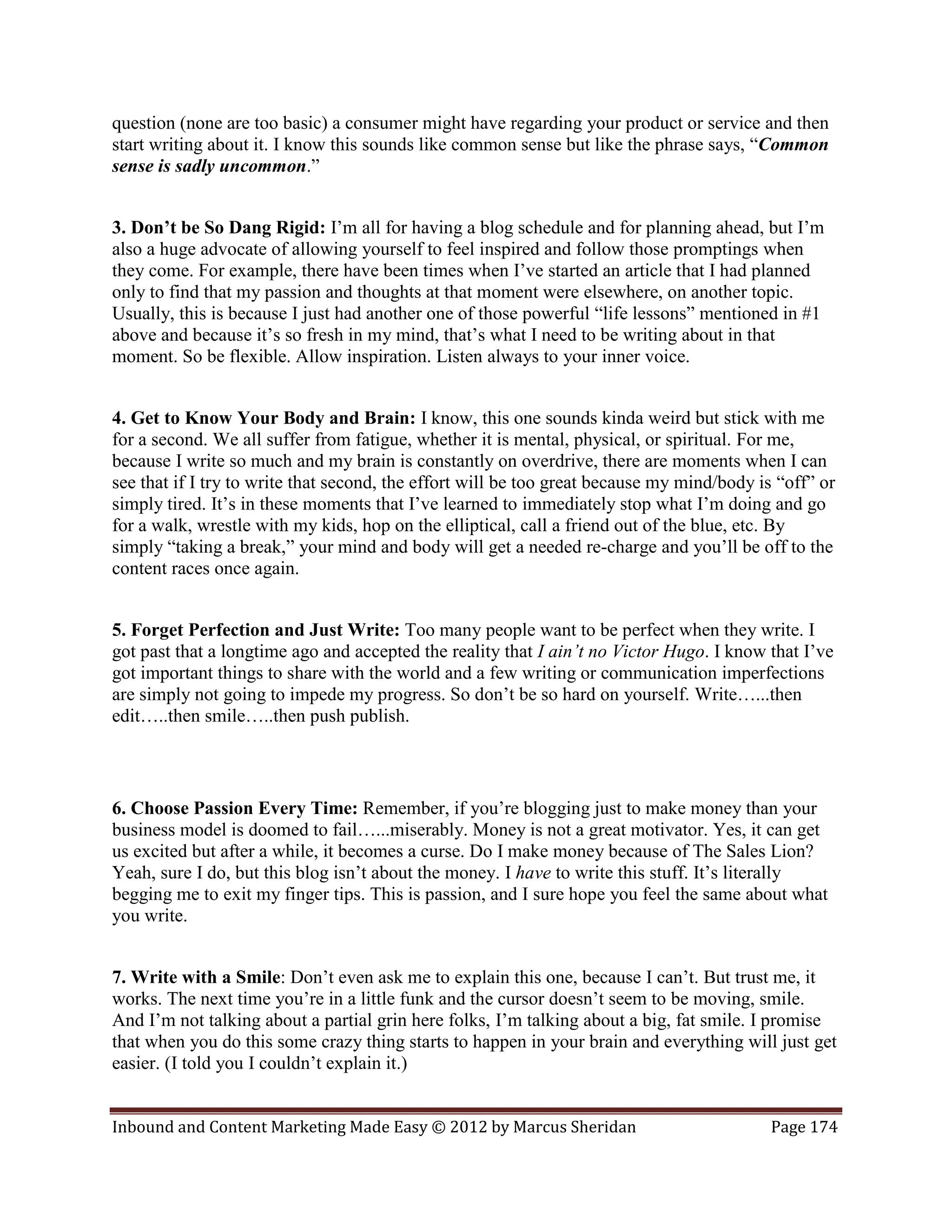 question (none are too basic) a consumer might have regarding your product or service and then
start writing about it. I know this sounds like common sense but like the phrase says, “Common
sense is sadly uncommon.”


3. Don’t be So Dang Rigid: I’m all for having a blog schedule and for planning ahead, but I’m
also a huge advocate of allowing yourself to feel inspired and follow those promptings when
they come. For example, there have been times when I’ve started an article that I had planned
only to find that my passion and thoughts at that moment were elsewhere, on another topic.
Usually, this is because I just had another one of those powerful “life lessons” mentioned in #1
above and because it’s so fresh in my mind, that’s what I need to be writing about in that
moment. So be flexible. Allow inspiration. Listen always to your inner voice.


4. Get to Know Your Body and Brain: I know, this one sounds kinda weird but stick with me
for a second. We all suffer from fatigue, whether it is mental, physical, or spiritual. For me,
because I write so much and my brain is constantly on overdrive, there are moments when I can
see that if I try to write that second, the effort will be too great because my mind/body is “off” or
simply tired. It’s in these moments that I’ve learned to immediately stop what I’m doing and go
for a walk, wrestle with my kids, hop on the elliptical, call a friend out of the blue, etc. By
simply “taking a break,” your mind and body will get a needed re-charge and you’ll be off to the
content races once again.


5. Forget Perfection and Just Write: Too many people want to be perfect when they write. I
got past that a longtime ago and accepted the reality that I ain’t no Victor Hugo. I know that I’ve
got important things to share with the world and a few writing or communication imperfections
are simply not going to impede my progress. So don’t be so hard on yourself. Write…...then
edit…..then smile…..then push publish.



6. Choose Passion Every Time: Remember, if you’re blogging just to make money than your
business model is doomed to fail…...miserably. Money is not a great motivator. Yes, it can get
us excited but after a while, it becomes a curse. Do I make money because of The Sales Lion?
Yeah, sure I do, but this blog isn’t about the money. I have to write this stuff. It’s literally
begging me to exit my finger tips. This is passion, and I sure hope you feel the same about what
you write.


7. Write with a Smile: Don’t even ask me to explain this one, because I can’t. But trust me, it
works. The next time you’re in a little funk and the cursor doesn’t seem to be moving, smile.
And I’m not talking about a partial grin here folks, I’m talking about a big, fat smile. I promise
that when you do this some crazy thing starts to happen in your brain and everything will just get
easier. (I told you I couldn’t explain it.)


Inbound and Content Marketing Made Easy © 2012 by Marcus Sheridan                           Page 174
 