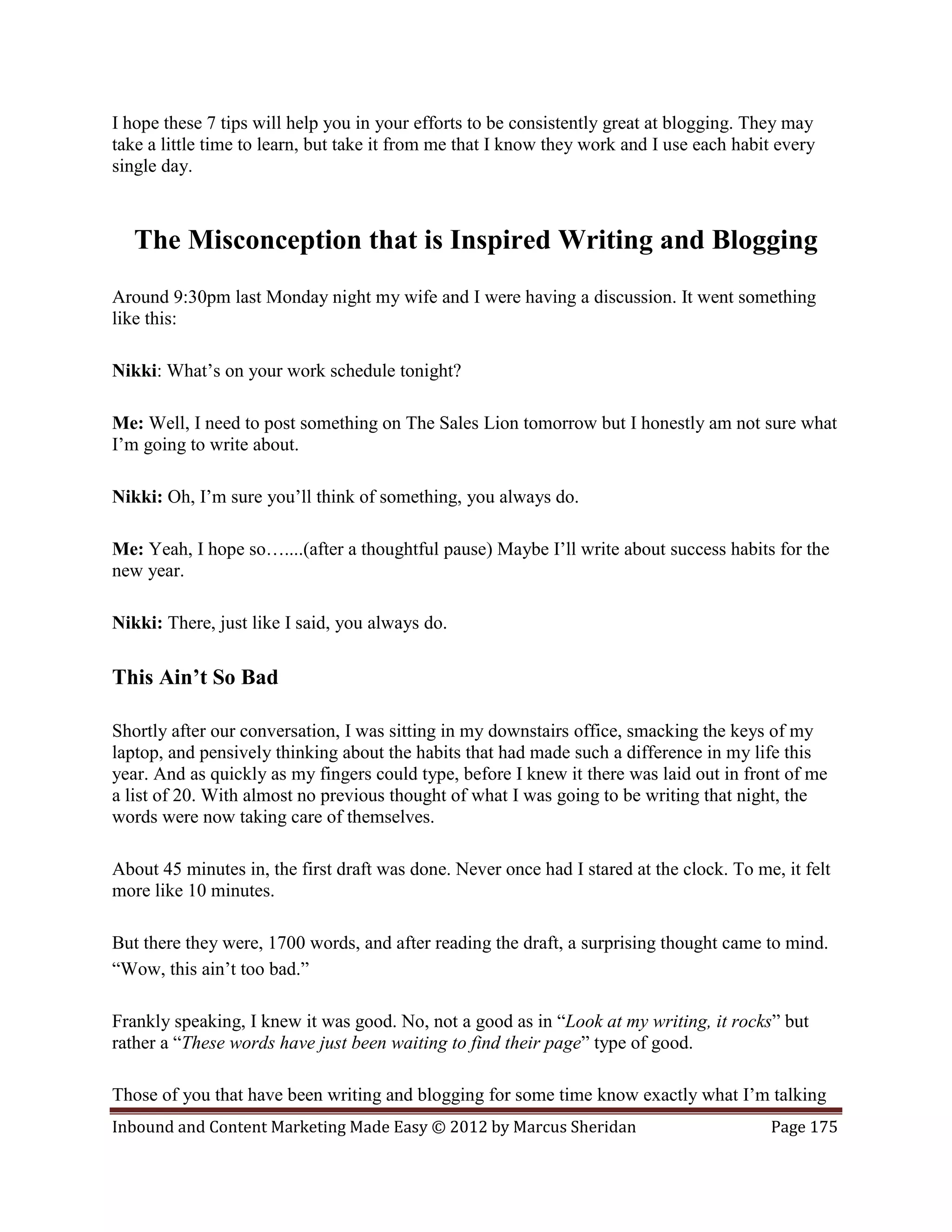 I hope these 7 tips will help you in your efforts to be consistently great at blogging. They may
take a little time to learn, but take it from me that I know they work and I use each habit every
single day.



   The Misconception that is Inspired Writing and Blogging
Around 9:30pm last Monday night my wife and I were having a discussion. It went something
like this:

Nikki: What’s on your work schedule tonight?

Me: Well, I need to post something on The Sales Lion tomorrow but I honestly am not sure what
I’m going to write about.

Nikki: Oh, I’m sure you’ll think of something, you always do.

Me: Yeah, I hope so…....(after a thoughtful pause) Maybe I’ll write about success habits for the
new year.

Nikki: There, just like I said, you always do.

This Ain’t So Bad

Shortly after our conversation, I was sitting in my downstairs office, smacking the keys of my
laptop, and pensively thinking about the habits that had made such a difference in my life this
year. And as quickly as my fingers could type, before I knew it there was laid out in front of me
a list of 20. With almost no previous thought of what I was going to be writing that night, the
words were now taking care of themselves.

About 45 minutes in, the first draft was done. Never once had I stared at the clock. To me, it felt
more like 10 minutes.

But there they were, 1700 words, and after reading the draft, a surprising thought came to mind.
“Wow, this ain’t too bad.”

Frankly speaking, I knew it was good. No, not a good as in “Look at my writing, it rocks” but
rather a “These words have just been waiting to find their page” type of good.

Those of you that have been writing and blogging for some time know exactly what I’m talking
Inbound and Content Marketing Made Easy © 2012 by Marcus Sheridan                         Page 175
 