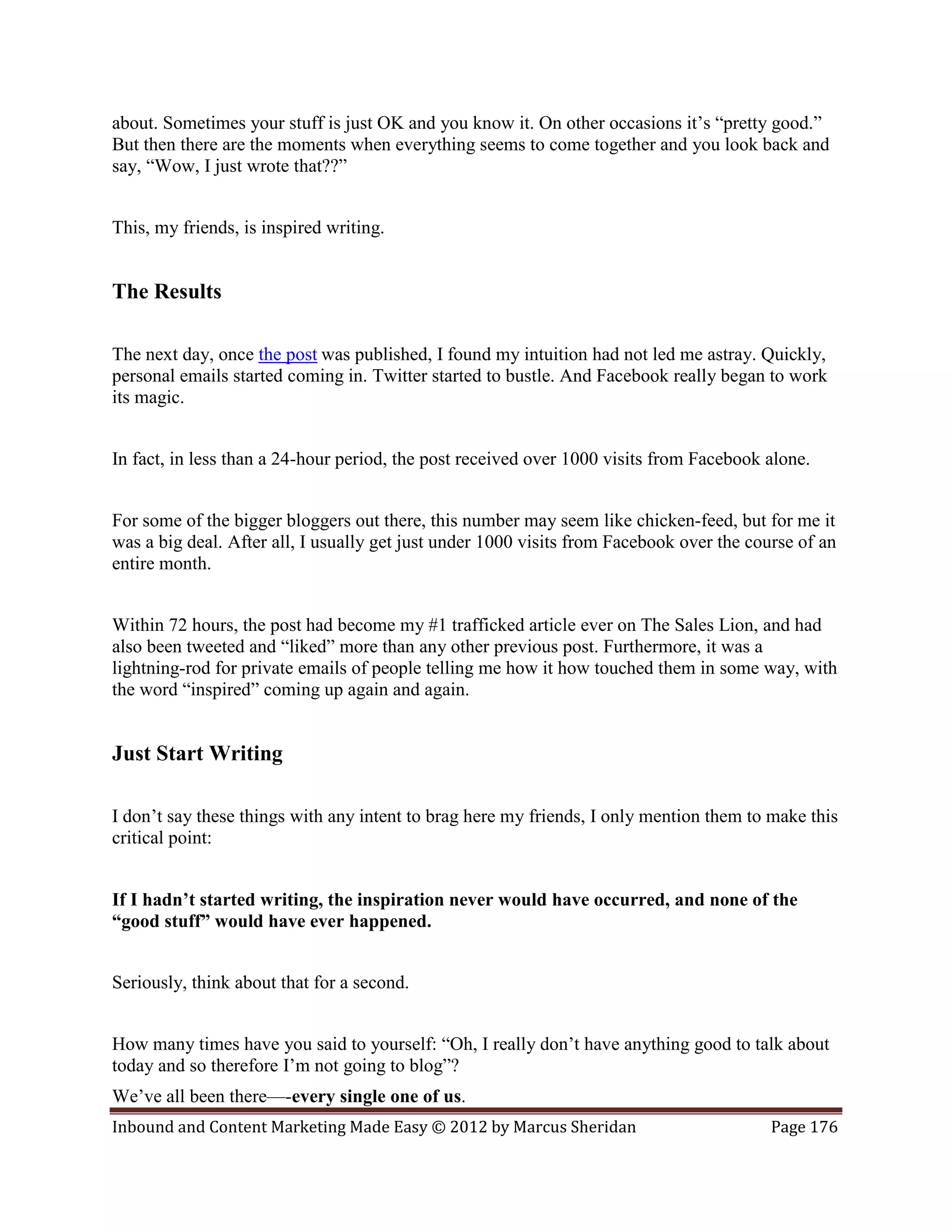 about. Sometimes your stuff is just OK and you know it. On other occasions it’s “pretty good.”
But then there are the moments when everything seems to come together and you look back and
say, “Wow, I just wrote that??”


This, my friends, is inspired writing.


The Results

The next day, once the post was published, I found my intuition had not led me astray. Quickly,
personal emails started coming in. Twitter started to bustle. And Facebook really began to work
its magic.


In fact, in less than a 24-hour period, the post received over 1000 visits from Facebook alone.


For some of the bigger bloggers out there, this number may seem like chicken-feed, but for me it
was a big deal. After all, I usually get just under 1000 visits from Facebook over the course of an
entire month.


Within 72 hours, the post had become my #1 trafficked article ever on The Sales Lion, and had
also been tweeted and “liked” more than any other previous post. Furthermore, it was a
lightning-rod for private emails of people telling me how it how touched them in some way, with
the word “inspired” coming up again and again.


Just Start Writing

I don’t say these things with any intent to brag here my friends, I only mention them to make this
critical point:


If I hadn’t started writing, the inspiration never would have occurred, and none of the
“good stuff” would have ever happened.


Seriously, think about that for a second.


How many times have you said to yourself: “Oh, I really don’t have anything good to talk about
today and so therefore I’m not going to blog”?
We’ve all been there—-every single one of us.
Inbound and Content Marketing Made Easy © 2012 by Marcus Sheridan                         Page 176
 