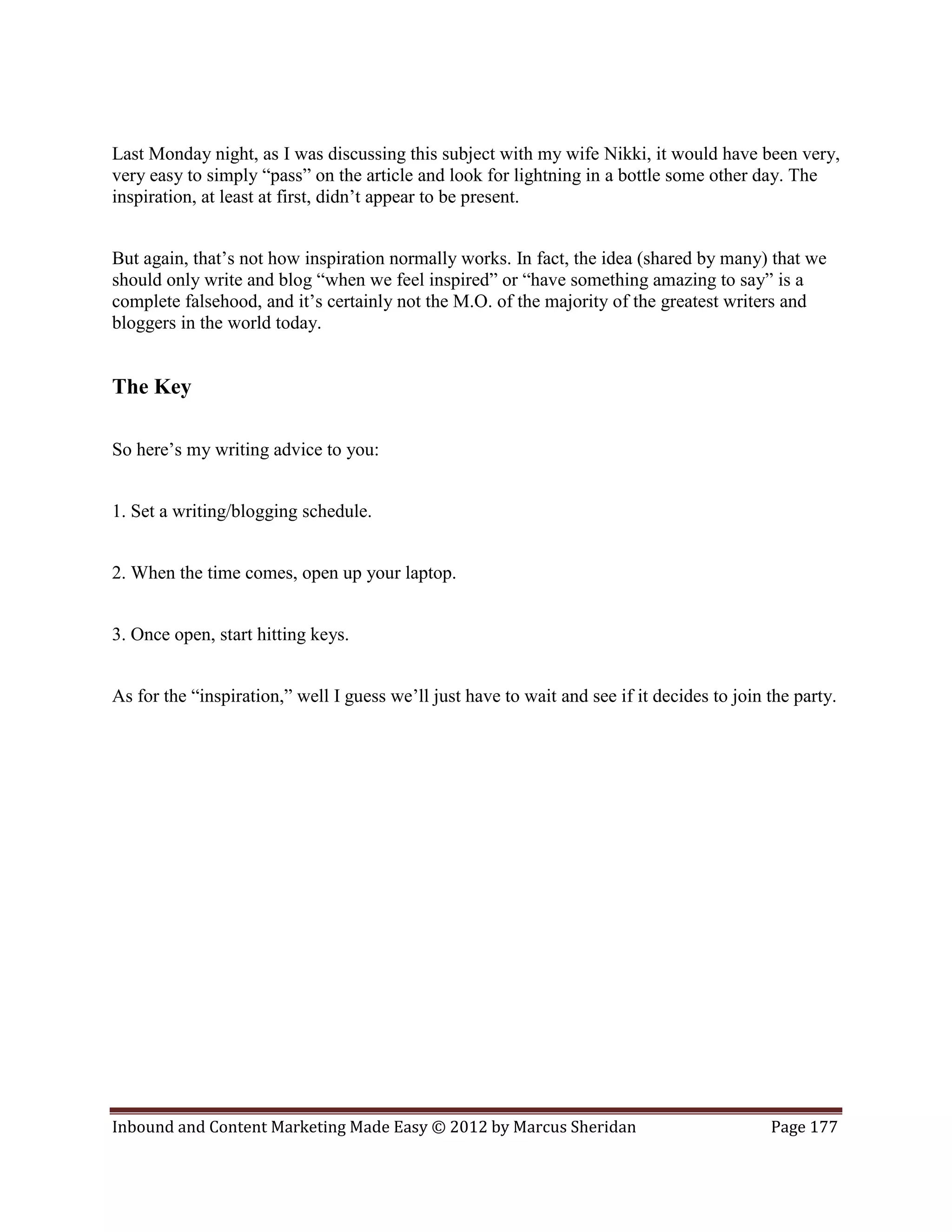 Last Monday night, as I was discussing this subject with my wife Nikki, it would have been very,
very easy to simply “pass” on the article and look for lightning in a bottle some other day. The
inspiration, at least at first, didn’t appear to be present.


But again, that’s not how inspiration normally works. In fact, the idea (shared by many) that we
should only write and blog “when we feel inspired” or “have something amazing to say” is a
complete falsehood, and it’s certainly not the M.O. of the majority of the greatest writers and
bloggers in the world today.


The Key

So here’s my writing advice to you:


1. Set a writing/blogging schedule.


2. When the time comes, open up your laptop.


3. Once open, start hitting keys.


As for the “inspiration,” well I guess we’ll just have to wait and see if it decides to join the party.




Inbound and Content Marketing Made Easy © 2012 by Marcus Sheridan                            Page 177
 