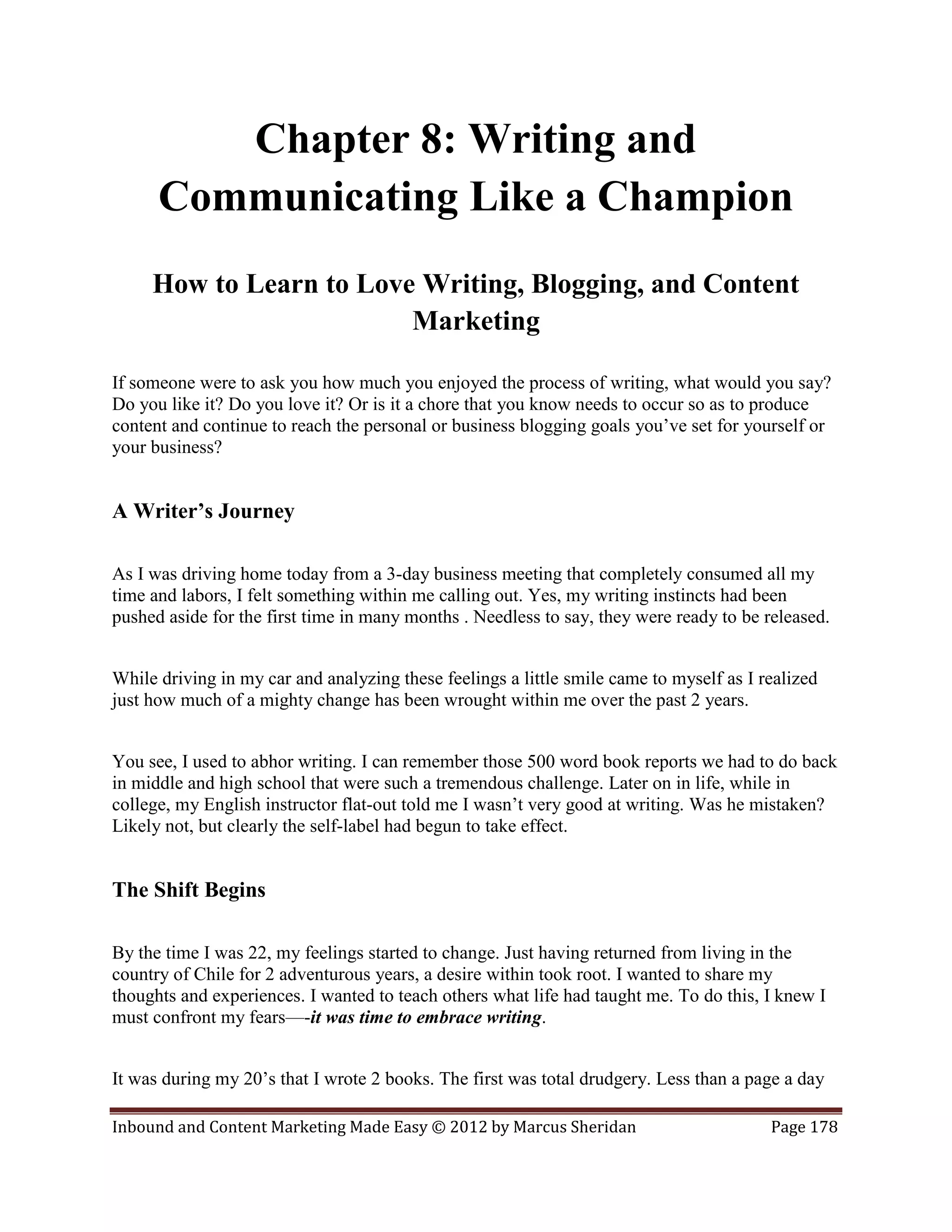 Chapter 8: Writing and
      Communicating Like a Champion
     How to Learn to Love Writing, Blogging, and Content
                         Marketing

If someone were to ask you how much you enjoyed the process of writing, what would you say?
Do you like it? Do you love it? Or is it a chore that you know needs to occur so as to produce
content and continue to reach the personal or business blogging goals you’ve set for yourself or
your business?


A Writer’s Journey

As I was driving home today from a 3-day business meeting that completely consumed all my
time and labors, I felt something within me calling out. Yes, my writing instincts had been
pushed aside for the first time in many months . Needless to say, they were ready to be released.


While driving in my car and analyzing these feelings a little smile came to myself as I realized
just how much of a mighty change has been wrought within me over the past 2 years.


You see, I used to abhor writing. I can remember those 500 word book reports we had to do back
in middle and high school that were such a tremendous challenge. Later on in life, while in
college, my English instructor flat-out told me I wasn’t very good at writing. Was he mistaken?
Likely not, but clearly the self-label had begun to take effect.


The Shift Begins

By the time I was 22, my feelings started to change. Just having returned from living in the
country of Chile for 2 adventurous years, a desire within took root. I wanted to share my
thoughts and experiences. I wanted to teach others what life had taught me. To do this, I knew I
must confront my fears—-it was time to embrace writing.


It was during my 20’s that I wrote 2 books. The first was total drudgery. Less than a page a day

Inbound and Content Marketing Made Easy © 2012 by Marcus Sheridan                        Page 178
 