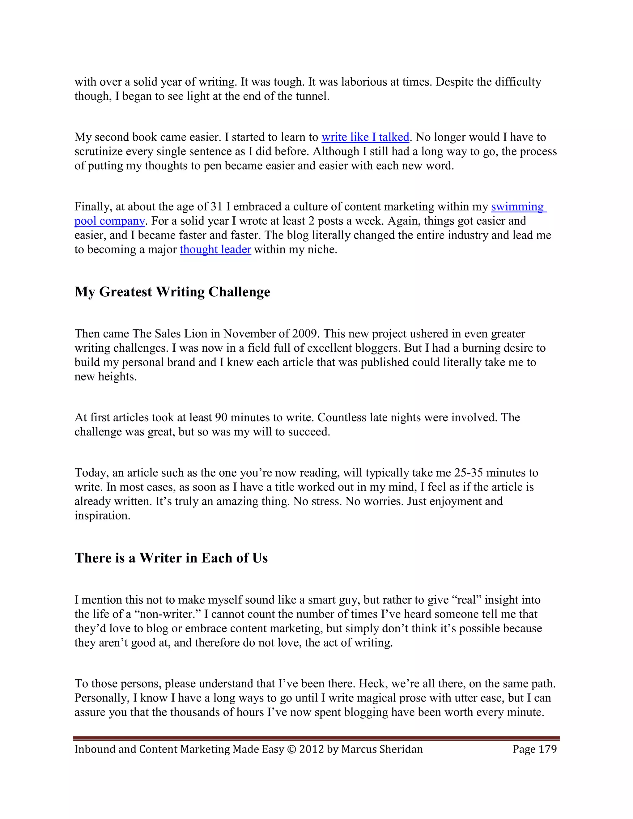 with over a solid year of writing. It was tough. It was laborious at times. Despite the difficulty
though, I began to see light at the end of the tunnel.


My second book came easier. I started to learn to write like I talked. No longer would I have to
scrutinize every single sentence as I did before. Although I still had a long way to go, the process
of putting my thoughts to pen became easier and easier with each new word.


Finally, at about the age of 31 I embraced a culture of content marketing within my swimming
pool company. For a solid year I wrote at least 2 posts a week. Again, things got easier and
easier, and I became faster and faster. The blog literally changed the entire industry and lead me
to becoming a major thought leader within my niche.


My Greatest Writing Challenge

Then came The Sales Lion in November of 2009. This new project ushered in even greater
writing challenges. I was now in a field full of excellent bloggers. But I had a burning desire to
build my personal brand and I knew each article that was published could literally take me to
new heights.


At first articles took at least 90 minutes to write. Countless late nights were involved. The
challenge was great, but so was my will to succeed.


Today, an article such as the one you’re now reading, will typically take me 25-35 minutes to
write. In most cases, as soon as I have a title worked out in my mind, I feel as if the article is
already written. It’s truly an amazing thing. No stress. No worries. Just enjoyment and
inspiration.


There is a Writer in Each of Us

I mention this not to make myself sound like a smart guy, but rather to give “real” insight into
the life of a “non-writer.” I cannot count the number of times I’ve heard someone tell me that
they’d love to blog or embrace content marketing, but simply don’t think it’s possible because
they aren’t good at, and therefore do not love, the act of writing.


To those persons, please understand that I’ve been there. Heck, we’re all there, on the same path.
Personally, I know I have a long ways to go until I write magical prose with utter ease, but I can
assure you that the thousands of hours I’ve now spent blogging have been worth every minute.

Inbound and Content Marketing Made Easy © 2012 by Marcus Sheridan                           Page 179
 