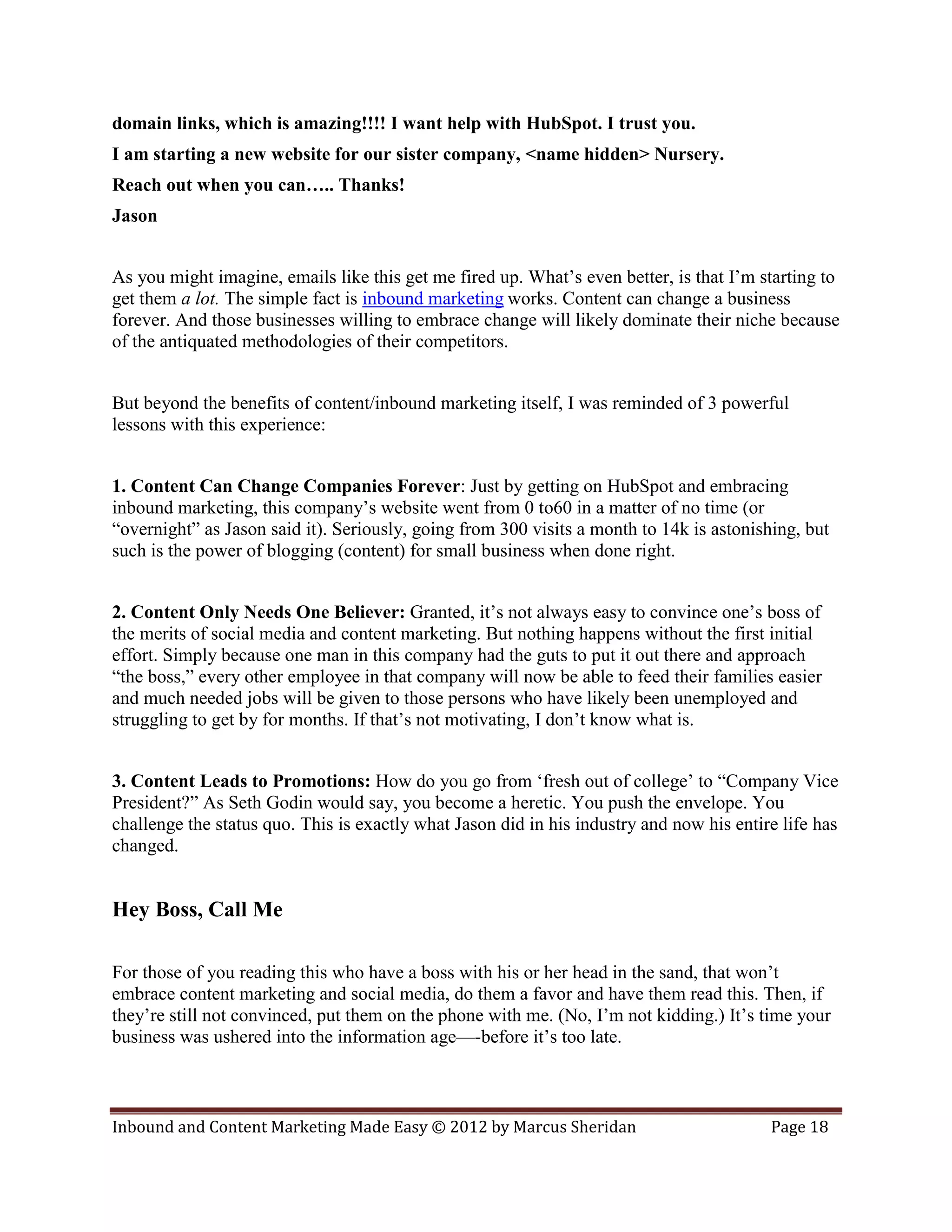 domain links, which is amazing!!!! I want help with HubSpot. I trust you.
I am starting a new website for our sister company, <name hidden> Nursery.
Reach out when you can….. Thanks!
Jason


As you might imagine, emails like this get me fired up. What’s even better, is that I’m starting to
get them a lot. The simple fact is inbound marketing works. Content can change a business
forever. And those businesses willing to embrace change will likely dominate their niche because
of the antiquated methodologies of their competitors.


But beyond the benefits of content/inbound marketing itself, I was reminded of 3 powerful
lessons with this experience:


1. Content Can Change Companies Forever: Just by getting on HubSpot and embracing
inbound marketing, this company’s website went from 0 to60 in a matter of no time (or
“overnight” as Jason said it). Seriously, going from 300 visits a month to 14k is astonishing, but
such is the power of blogging (content) for small business when done right.


2. Content Only Needs One Believer: Granted, it’s not always easy to convince one’s boss of
the merits of social media and content marketing. But nothing happens without the first initial
effort. Simply because one man in this company had the guts to put it out there and approach
“the boss,” every other employee in that company will now be able to feed their families easier
and much needed jobs will be given to those persons who have likely been unemployed and
struggling to get by for months. If that’s not motivating, I don’t know what is.


3. Content Leads to Promotions: How do you go from ‘fresh out of college’ to “Company Vice
President?” As Seth Godin would say, you become a heretic. You push the envelope. You
challenge the status quo. This is exactly what Jason did in his industry and now his entire life has
changed.


Hey Boss, Call Me

For those of you reading this who have a boss with his or her head in the sand, that won’t
embrace content marketing and social media, do them a favor and have them read this. Then, if
they’re still not convinced, put them on the phone with me. (No, I’m not kidding.) It’s time your
business was ushered into the information age—-before it’s too late.



Inbound and Content Marketing Made Easy © 2012 by Marcus Sheridan                         Page 18
 
