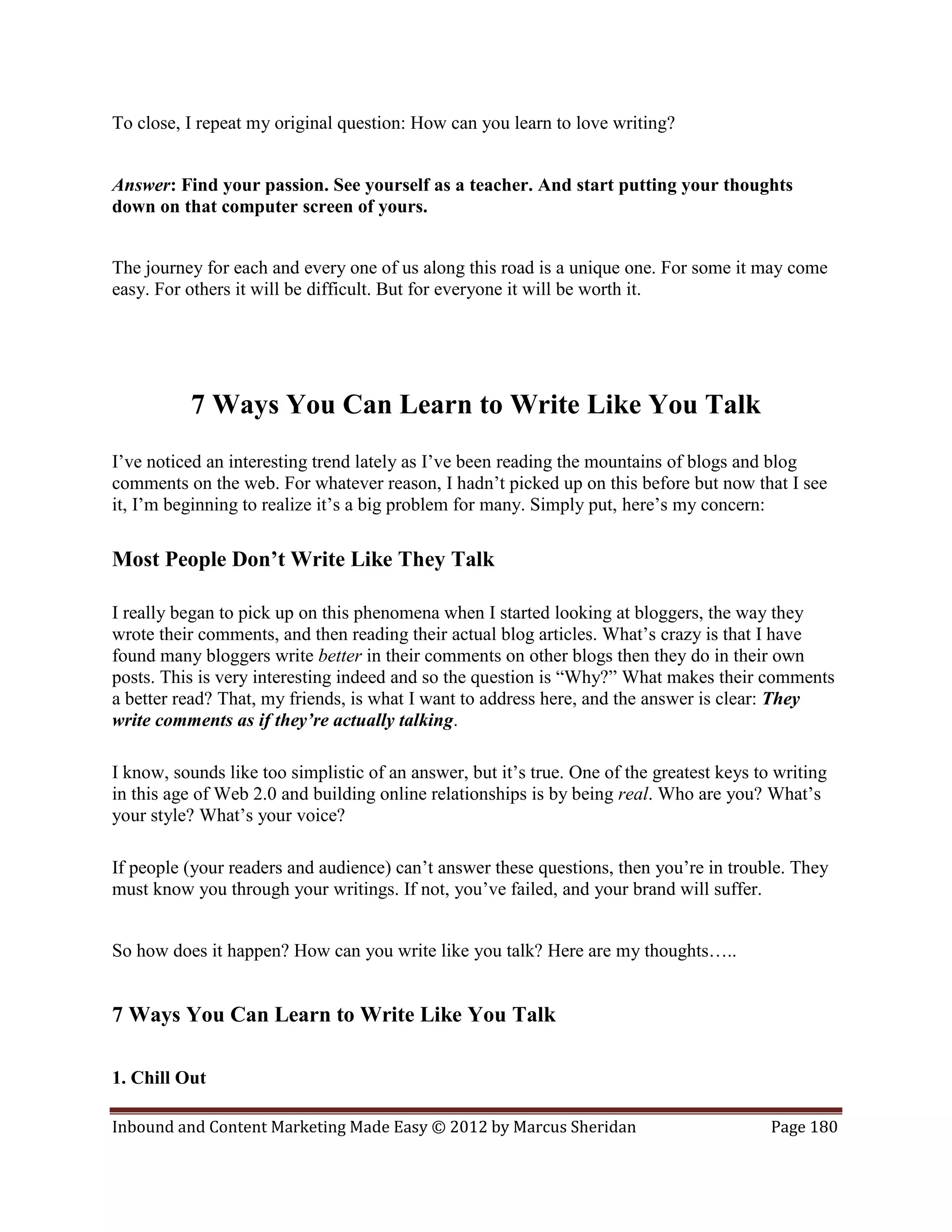 To close, I repeat my original question: How can you learn to love writing?


Answer: Find your passion. See yourself as a teacher. And start putting your thoughts
down on that computer screen of yours.


The journey for each and every one of us along this road is a unique one. For some it may come
easy. For others it will be difficult. But for everyone it will be worth it.




          7 Ways You Can Learn to Write Like You Talk
I’ve noticed an interesting trend lately as I’ve been reading the mountains of blogs and blog
comments on the web. For whatever reason, I hadn’t picked up on this before but now that I see
it, I’m beginning to realize it’s a big problem for many. Simply put, here’s my concern:

Most People Don’t Write Like They Talk

I really began to pick up on this phenomena when I started looking at bloggers, the way they
wrote their comments, and then reading their actual blog articles. What’s crazy is that I have
found many bloggers write better in their comments on other blogs then they do in their own
posts. This is very interesting indeed and so the question is “Why?” What makes their comments
a better read? That, my friends, is what I want to address here, and the answer is clear: They
write comments as if they’re actually talking.

I know, sounds like too simplistic of an answer, but it’s true. One of the greatest keys to writing
in this age of Web 2.0 and building online relationships is by being real. Who are you? What’s
your style? What’s your voice?

If people (your readers and audience) can’t answer these questions, then you’re in trouble. They
must know you through your writings. If not, you’ve failed, and your brand will suffer.


So how does it happen? How can you write like you talk? Here are my thoughts…..


7 Ways You Can Learn to Write Like You Talk

1. Chill Out

Inbound and Content Marketing Made Easy © 2012 by Marcus Sheridan                          Page 180
 