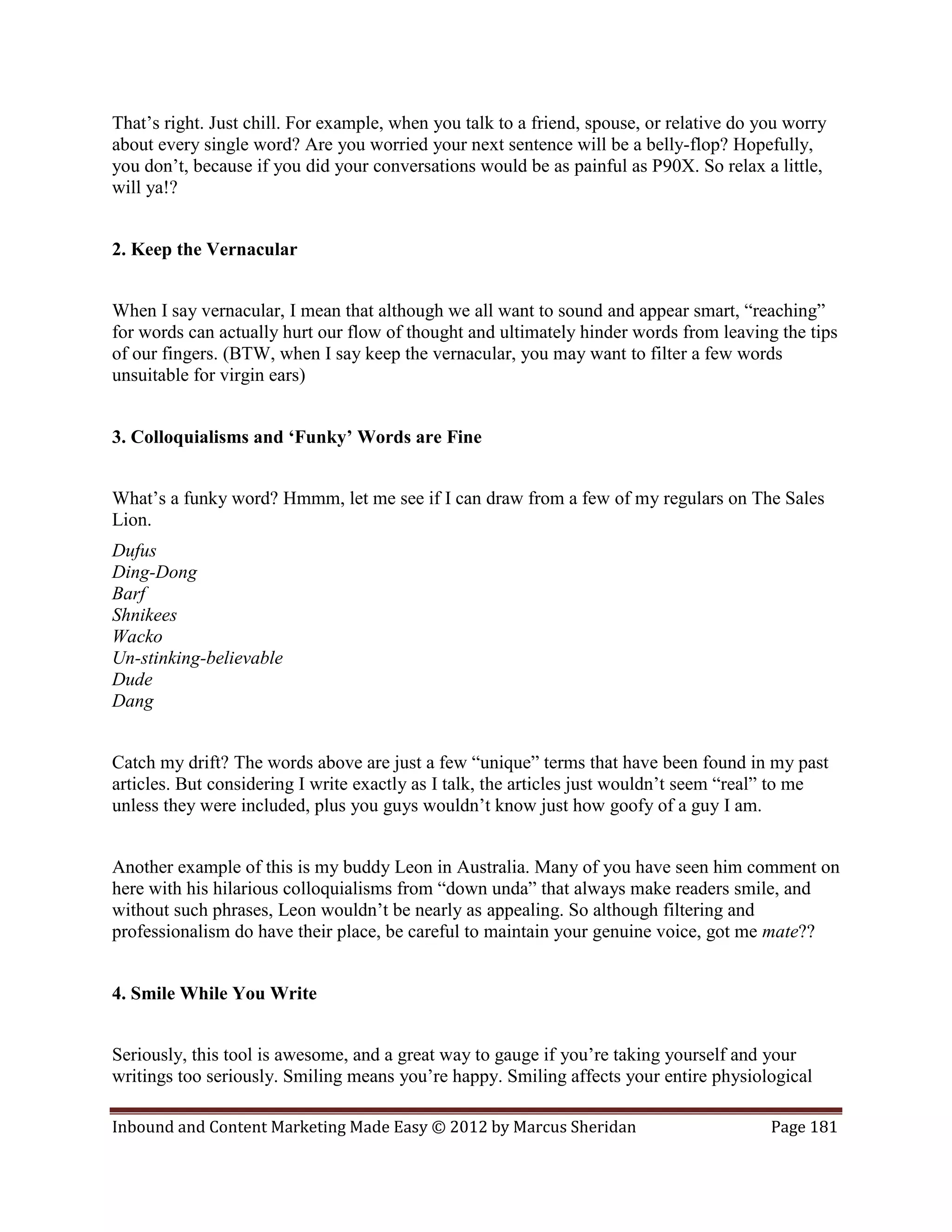 That’s right. Just chill. For example, when you talk to a friend, spouse, or relative do you worry
about every single word? Are you worried your next sentence will be a belly-flop? Hopefully,
you don’t, because if you did your conversations would be as painful as P90X. So relax a little,
will ya!?


2. Keep the Vernacular


When I say vernacular, I mean that although we all want to sound and appear smart, “reaching”
for words can actually hurt our flow of thought and ultimately hinder words from leaving the tips
of our fingers. (BTW, when I say keep the vernacular, you may want to filter a few words
unsuitable for virgin ears)


3. Colloquialisms and ‘Funky’ Words are Fine


What’s a funky word? Hmmm, let me see if I can draw from a few of my regulars on The Sales
Lion.
Dufus
Ding-Dong
Barf
Shnikees
Wacko
Un-stinking-believable
Dude
Dang


Catch my drift? The words above are just a few “unique” terms that have been found in my past
articles. But considering I write exactly as I talk, the articles just wouldn’t seem “real” to me
unless they were included, plus you guys wouldn’t know just how goofy of a guy I am.


Another example of this is my buddy Leon in Australia. Many of you have seen him comment on
here with his hilarious colloquialisms from “down unda” that always make readers smile, and
without such phrases, Leon wouldn’t be nearly as appealing. So although filtering and
professionalism do have their place, be careful to maintain your genuine voice, got me mate??


4. Smile While You Write


Seriously, this tool is awesome, and a great way to gauge if you’re taking yourself and your
writings too seriously. Smiling means you’re happy. Smiling affects your entire physiological

Inbound and Content Marketing Made Easy © 2012 by Marcus Sheridan                         Page 181
 