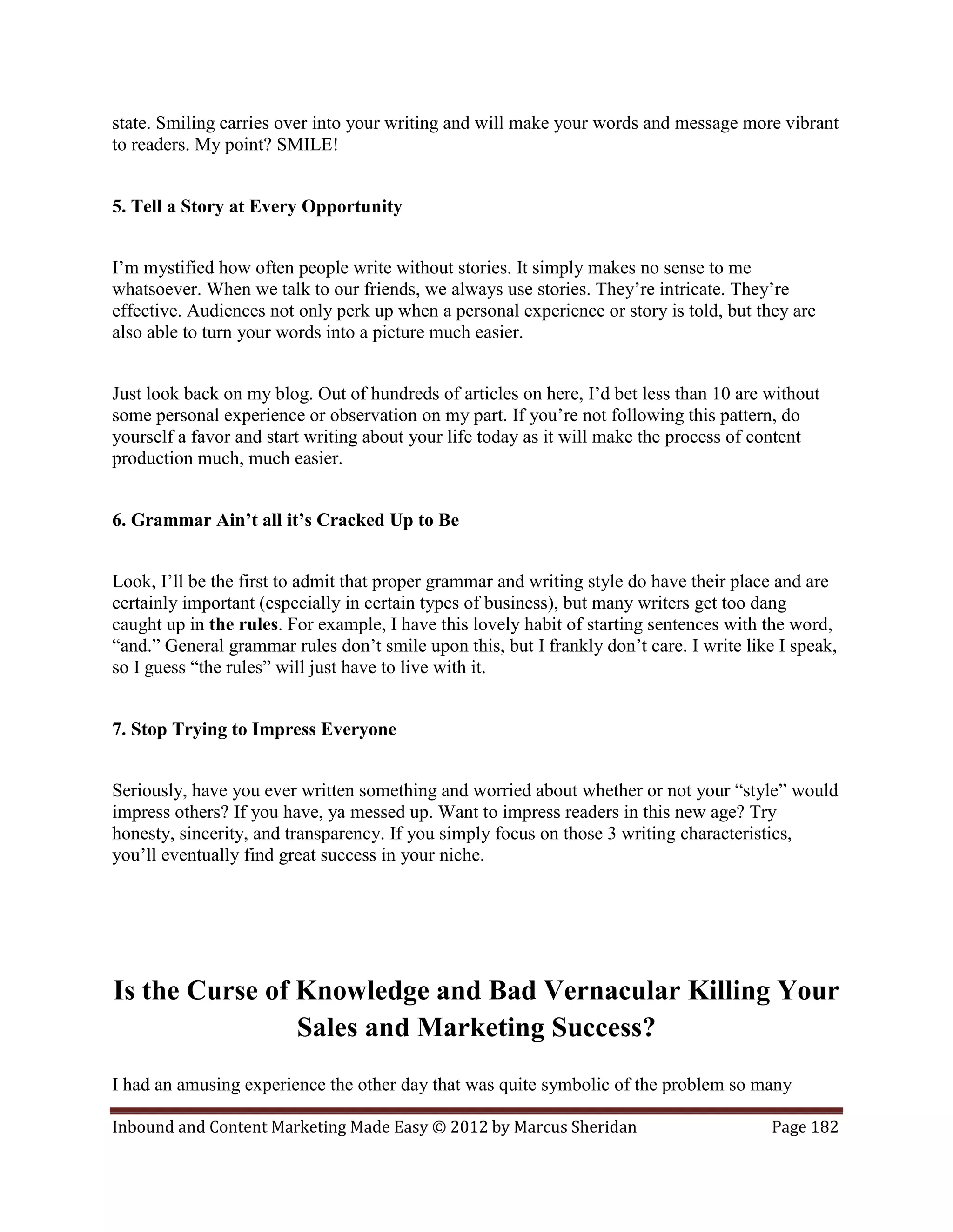 state. Smiling carries over into your writing and will make your words and message more vibrant
to readers. My point? SMILE!


5. Tell a Story at Every Opportunity


I’m mystified how often people write without stories. It simply makes no sense to me
whatsoever. When we talk to our friends, we always use stories. They’re intricate. They’re
effective. Audiences not only perk up when a personal experience or story is told, but they are
also able to turn your words into a picture much easier.


Just look back on my blog. Out of hundreds of articles on here, I’d bet less than 10 are without
some personal experience or observation on my part. If you’re not following this pattern, do
yourself a favor and start writing about your life today as it will make the process of content
production much, much easier.


6. Grammar Ain’t all it’s Cracked Up to Be


Look, I’ll be the first to admit that proper grammar and writing style do have their place and are
certainly important (especially in certain types of business), but many writers get too dang
caught up in the rules. For example, I have this lovely habit of starting sentences with the word,
“and.” General grammar rules don’t smile upon this, but I frankly don’t care. I write like I speak,
so I guess “the rules” will just have to live with it.


7. Stop Trying to Impress Everyone


Seriously, have you ever written something and worried about whether or not your “style” would
impress others? If you have, ya messed up. Want to impress readers in this new age? Try
honesty, sincerity, and transparency. If you simply focus on those 3 writing characteristics,
you’ll eventually find great success in your niche.




Is the Curse of Knowledge and Bad Vernacular Killing Your
                Sales and Marketing Success?
I had an amusing experience the other day that was quite symbolic of the problem so many

Inbound and Content Marketing Made Easy © 2012 by Marcus Sheridan                         Page 182
 