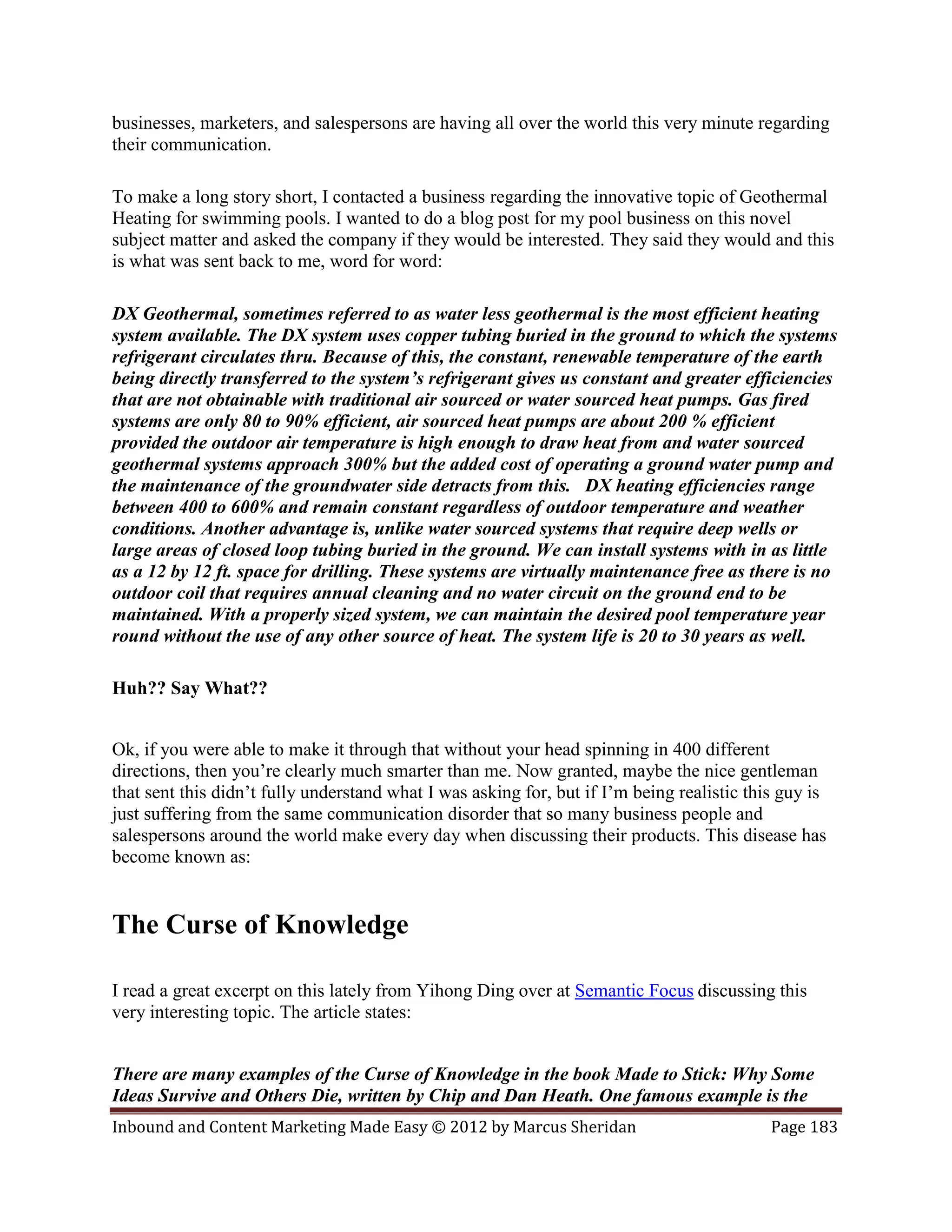 businesses, marketers, and salespersons are having all over the world this very minute regarding
their communication.

To make a long story short, I contacted a business regarding the innovative topic of Geothermal
Heating for swimming pools. I wanted to do a blog post for my pool business on this novel
subject matter and asked the company if they would be interested. They said they would and this
is what was sent back to me, word for word:

DX Geothermal, sometimes referred to as water less geothermal is the most efficient heating
system available. The DX system uses copper tubing buried in the ground to which the systems
refrigerant circulates thru. Because of this, the constant, renewable temperature of the earth
being directly transferred to the system’s refrigerant gives us constant and greater efficiencies
that are not obtainable with traditional air sourced or water sourced heat pumps. Gas fired
systems are only 80 to 90% efficient, air sourced heat pumps are about 200 % efficient
provided the outdoor air temperature is high enough to draw heat from and water sourced
geothermal systems approach 300% but the added cost of operating a ground water pump and
the maintenance of the groundwater side detracts from this. DX heating efficiencies range
between 400 to 600% and remain constant regardless of outdoor temperature and weather
conditions. Another advantage is, unlike water sourced systems that require deep wells or
large areas of closed loop tubing buried in the ground. We can install systems with in as little
as a 12 by 12 ft. space for drilling. These systems are virtually maintenance free as there is no
outdoor coil that requires annual cleaning and no water circuit on the ground end to be
maintained. With a properly sized system, we can maintain the desired pool temperature year
round without the use of any other source of heat. The system life is 20 to 30 years as well.

Huh?? Say What??


Ok, if you were able to make it through that without your head spinning in 400 different
directions, then you’re clearly much smarter than me. Now granted, maybe the nice gentleman
that sent this didn’t fully understand what I was asking for, but if I’m being realistic this guy is
just suffering from the same communication disorder that so many business people and
salespersons around the world make every day when discussing their products. This disease has
become known as:


The Curse of Knowledge

I read a great excerpt on this lately from Yihong Ding over at Semantic Focus discussing this
very interesting topic. The article states:


There are many examples of the Curse of Knowledge in the book Made to Stick: Why Some
Ideas Survive and Others Die, written by Chip and Dan Heath. One famous example is the
Inbound and Content Marketing Made Easy © 2012 by Marcus Sheridan                           Page 183
 