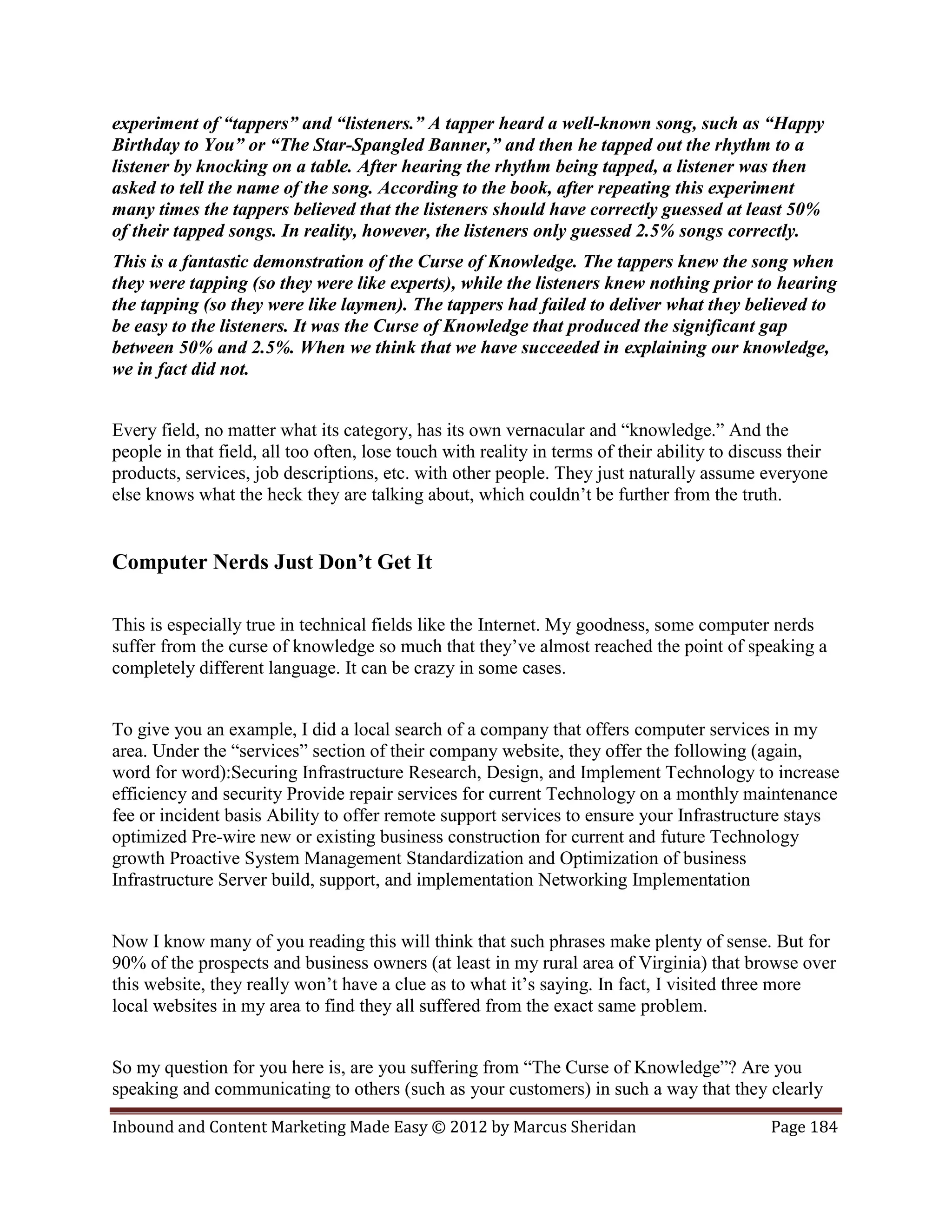 experiment of “tappers” and “listeners.” A tapper heard a well-known song, such as “Happy
Birthday to You” or “The Star-Spangled Banner,” and then he tapped out the rhythm to a
listener by knocking on a table. After hearing the rhythm being tapped, a listener was then
asked to tell the name of the song. According to the book, after repeating this experiment
many times the tappers believed that the listeners should have correctly guessed at least 50%
of their tapped songs. In reality, however, the listeners only guessed 2.5% songs correctly.
This is a fantastic demonstration of the Curse of Knowledge. The tappers knew the song when
they were tapping (so they were like experts), while the listeners knew nothing prior to hearing
the tapping (so they were like laymen). The tappers had failed to deliver what they believed to
be easy to the listeners. It was the Curse of Knowledge that produced the significant gap
between 50% and 2.5%. When we think that we have succeeded in explaining our knowledge,
we in fact did not.


Every field, no matter what its category, has its own vernacular and “knowledge.” And the
people in that field, all too often, lose touch with reality in terms of their ability to discuss their
products, services, job descriptions, etc. with other people. They just naturally assume everyone
else knows what the heck they are talking about, which couldn’t be further from the truth.


Computer Nerds Just Don’t Get It

This is especially true in technical fields like the Internet. My goodness, some computer nerds
suffer from the curse of knowledge so much that they’ve almost reached the point of speaking a
completely different language. It can be crazy in some cases.


To give you an example, I did a local search of a company that offers computer services in my
area. Under the “services” section of their company website, they offer the following (again,
word for word):Securing Infrastructure Research, Design, and Implement Technology to increase
efficiency and security Provide repair services for current Technology on a monthly maintenance
fee or incident basis Ability to offer remote support services to ensure your Infrastructure stays
optimized Pre-wire new or existing business construction for current and future Technology
growth Proactive System Management Standardization and Optimization of business
Infrastructure Server build, support, and implementation Networking Implementation


Now I know many of you reading this will think that such phrases make plenty of sense. But for
90% of the prospects and business owners (at least in my rural area of Virginia) that browse over
this website, they really won’t have a clue as to what it’s saying. In fact, I visited three more
local websites in my area to find they all suffered from the exact same problem.


So my question for you here is, are you suffering from “The Curse of Knowledge”? Are you
speaking and communicating to others (such as your customers) in such a way that they clearly

Inbound and Content Marketing Made Easy © 2012 by Marcus Sheridan                             Page 184
 