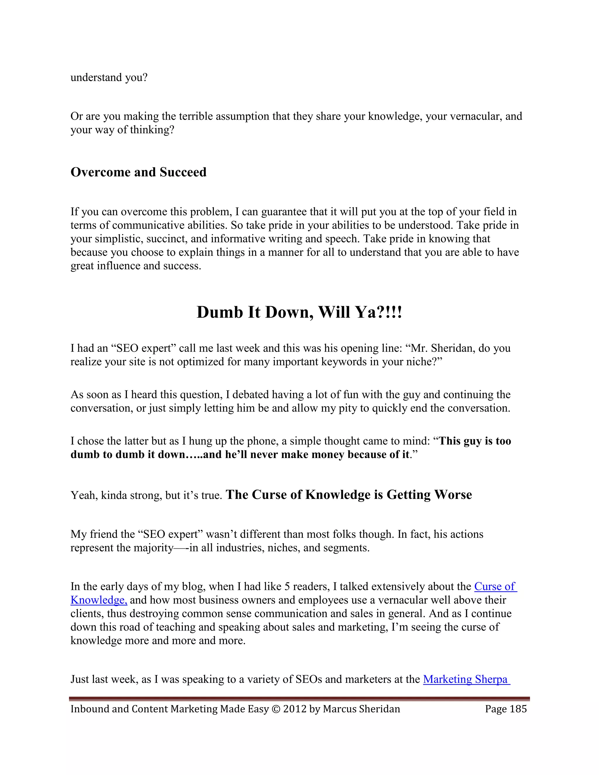 understand you?


Or are you making the terrible assumption that they share your knowledge, your vernacular, and
your way of thinking?


Overcome and Succeed

If you can overcome this problem, I can guarantee that it will put you at the top of your field in
terms of communicative abilities. So take pride in your abilities to be understood. Take pride in
your simplistic, succinct, and informative writing and speech. Take pride in knowing that
because you choose to explain things in a manner for all to understand that you are able to have
great influence and success.



                           Dumb It Down, Will Ya?!!!
I had an “SEO expert” call me last week and this was his opening line: “Mr. Sheridan, do you
realize your site is not optimized for many important keywords in your niche?”

As soon as I heard this question, I debated having a lot of fun with the guy and continuing the
conversation, or just simply letting him be and allow my pity to quickly end the conversation.

I chose the latter but as I hung up the phone, a simple thought came to mind: “This guy is too
dumb to dumb it down…..and he’ll never make money because of it.”


Yeah, kinda strong, but it’s true. The Curse of Knowledge is Getting Worse


My friend the “SEO expert” wasn’t different than most folks though. In fact, his actions
represent the majority—-in all industries, niches, and segments.


In the early days of my blog, when I had like 5 readers, I talked extensively about the Curse of
Knowledge, and how most business owners and employees use a vernacular well above their
clients, thus destroying common sense communication and sales in general. And as I continue
down this road of teaching and speaking about sales and marketing, I’m seeing the curse of
knowledge more and more and more.


Just last week, as I was speaking to a variety of SEOs and marketers at the Marketing Sherpa

Inbound and Content Marketing Made Easy © 2012 by Marcus Sheridan                          Page 185
 