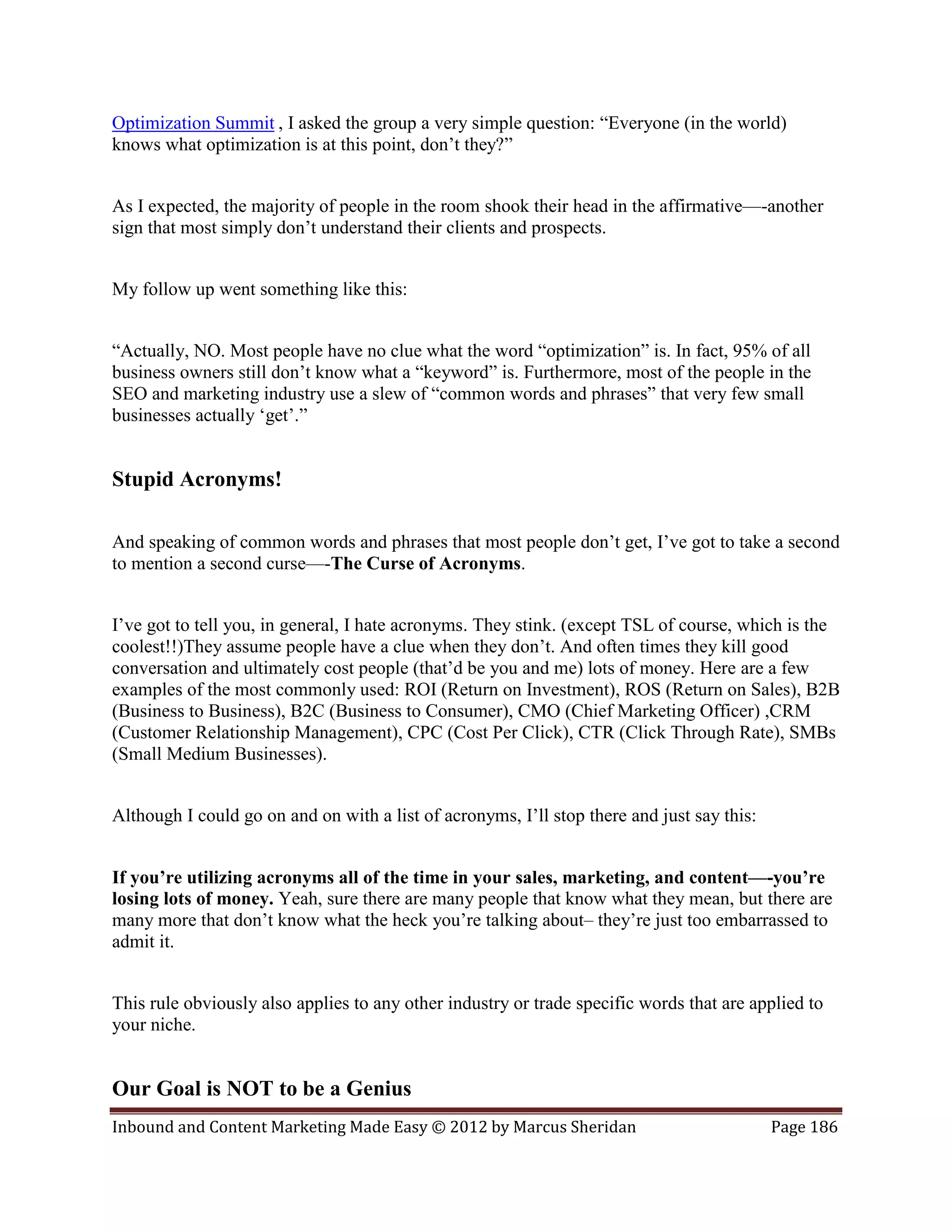 Optimization Summit , I asked the group a very simple question: “Everyone (in the world)
knows what optimization is at this point, don’t they?”


As I expected, the majority of people in the room shook their head in the affirmative—-another
sign that most simply don’t understand their clients and prospects.


My follow up went something like this:


“Actually, NO. Most people have no clue what the word “optimization” is. In fact, 95% of all
business owners still don’t know what a “keyword” is. Furthermore, most of the people in the
SEO and marketing industry use a slew of “common words and phrases” that very few small
businesses actually ‘get’.”


Stupid Acronyms!

And speaking of common words and phrases that most people don’t get, I’ve got to take a second
to mention a second curse—-The Curse of Acronyms.


I’ve got to tell you, in general, I hate acronyms. They stink. (except TSL of course, which is the
coolest!!)They assume people have a clue when they don’t. And often times they kill good
conversation and ultimately cost people (that’d be you and me) lots of money. Here are a few
examples of the most commonly used: ROI (Return on Investment), ROS (Return on Sales), B2B
(Business to Business), B2C (Business to Consumer), CMO (Chief Marketing Officer) ,CRM
(Customer Relationship Management), CPC (Cost Per Click), CTR (Click Through Rate), SMBs
(Small Medium Businesses).


Although I could go on and on with a list of acronyms, I’ll stop there and just say this:


If you’re utilizing acronyms all of the time in your sales, marketing, and content—-you’re
losing lots of money. Yeah, sure there are many people that know what they mean, but there are
many more that don’t know what the heck you’re talking about– they’re just too embarrassed to
admit it.


This rule obviously also applies to any other industry or trade specific words that are applied to
your niche.


Our Goal is NOT to be a Genius
Inbound and Content Marketing Made Easy © 2012 by Marcus Sheridan                           Page 186
 