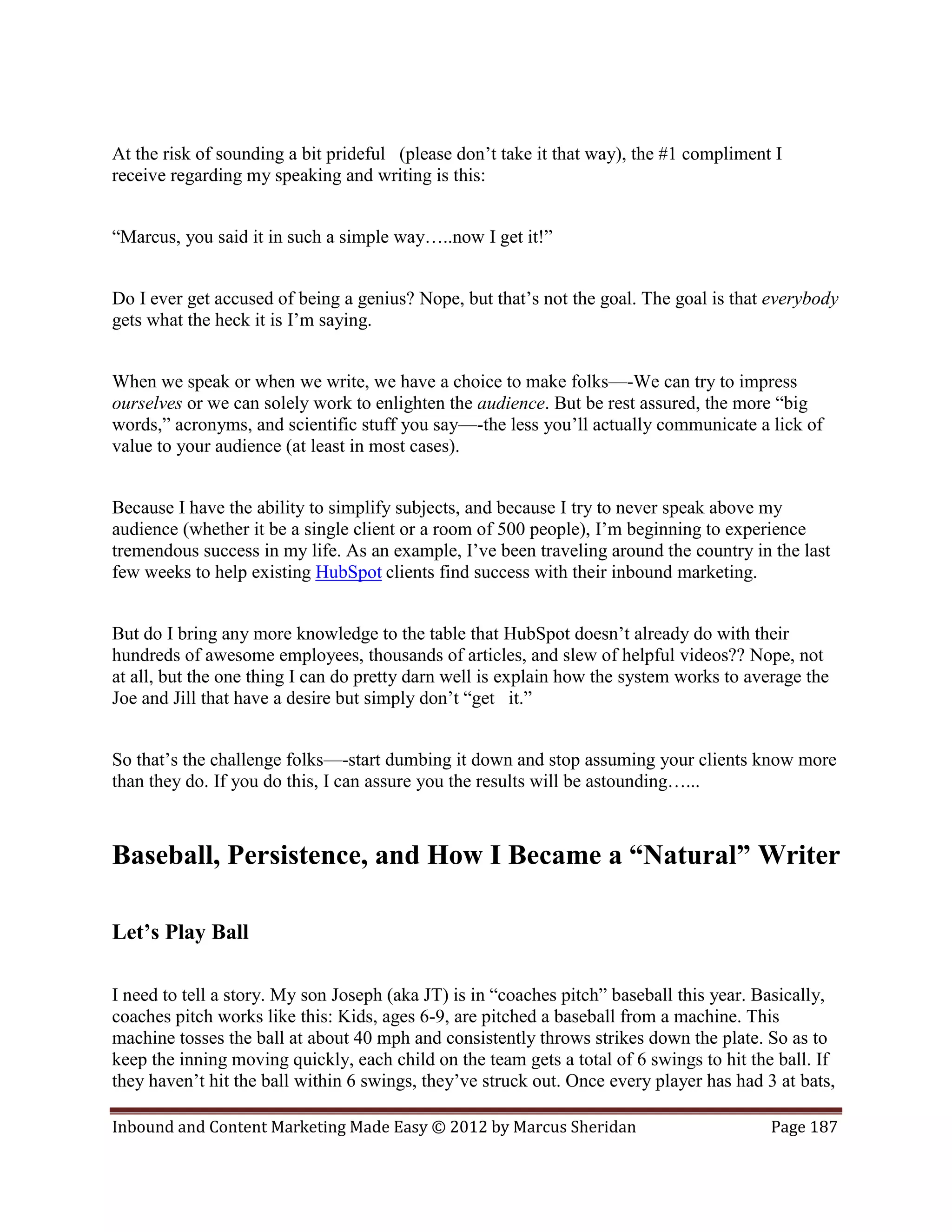 At the risk of sounding a bit prideful (please don’t take it that way), the #1 compliment I
receive regarding my speaking and writing is this:


“Marcus, you said it in such a simple way…..now I get it!”


Do I ever get accused of being a genius? Nope, but that’s not the goal. The goal is that everybody
gets what the heck it is I’m saying.


When we speak or when we write, we have a choice to make folks—-We can try to impress
ourselves or we can solely work to enlighten the audience. But be rest assured, the more “big
words,” acronyms, and scientific stuff you say—-the less you’ll actually communicate a lick of
value to your audience (at least in most cases).


Because I have the ability to simplify subjects, and because I try to never speak above my
audience (whether it be a single client or a room of 500 people), I’m beginning to experience
tremendous success in my life. As an example, I’ve been traveling around the country in the last
few weeks to help existing HubSpot clients find success with their inbound marketing.


But do I bring any more knowledge to the table that HubSpot doesn’t already do with their
hundreds of awesome employees, thousands of articles, and slew of helpful videos?? Nope, not
at all, but the one thing I can do pretty darn well is explain how the system works to average the
Joe and Jill that have a desire but simply don’t “get it.”


So that’s the challenge folks—-start dumbing it down and stop assuming your clients know more
than they do. If you do this, I can assure you the results will be astounding…...



Baseball, Persistence, and How I Became a “Natural” Writer

Let’s Play Ball

I need to tell a story. My son Joseph (aka JT) is in “coaches pitch” baseball this year. Basically,
coaches pitch works like this: Kids, ages 6-9, are pitched a baseball from a machine. This
machine tosses the ball at about 40 mph and consistently throws strikes down the plate. So as to
keep the inning moving quickly, each child on the team gets a total of 6 swings to hit the ball. If
they haven’t hit the ball within 6 swings, they’ve struck out. Once every player has had 3 at bats,

Inbound and Content Marketing Made Easy © 2012 by Marcus Sheridan                         Page 187
 