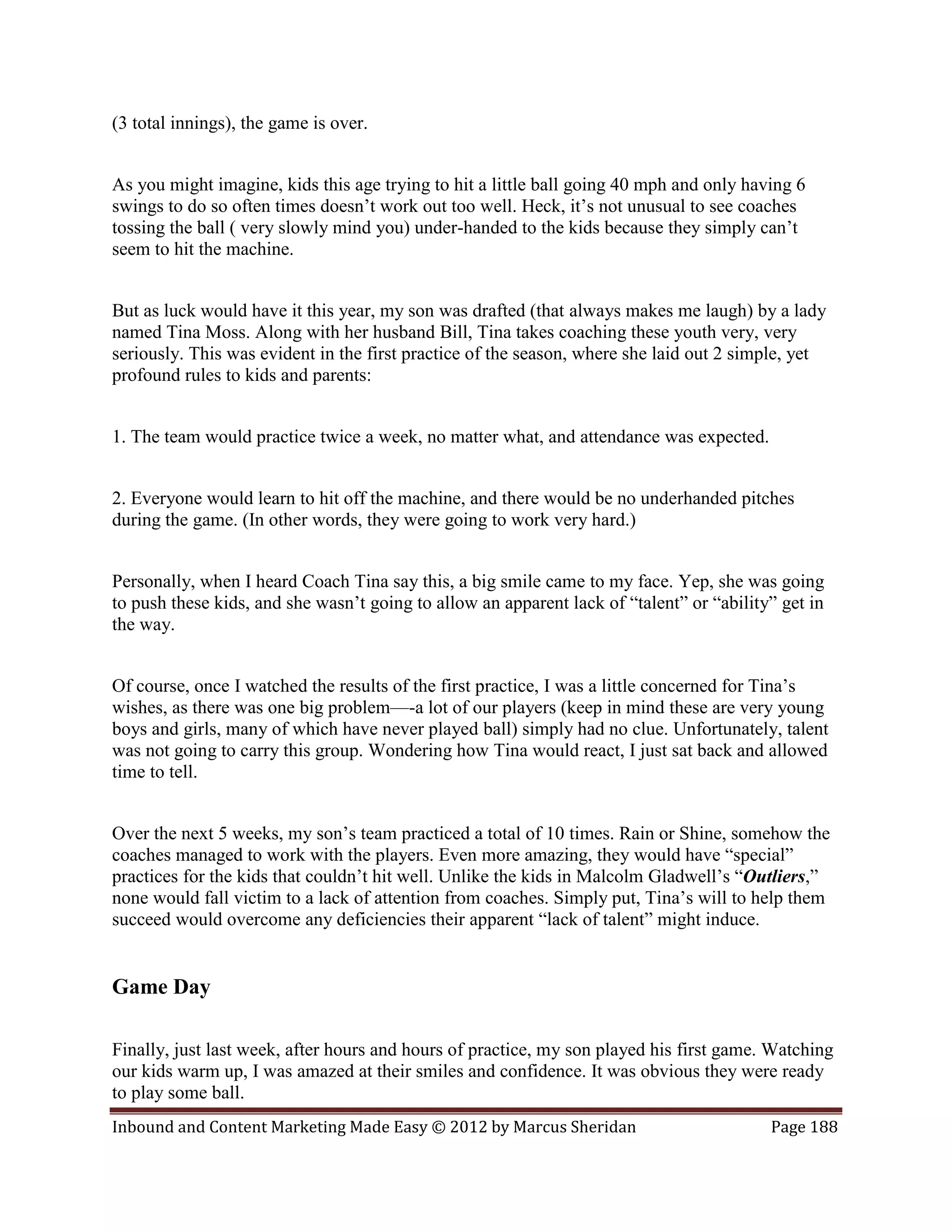 (3 total innings), the game is over.


As you might imagine, kids this age trying to hit a little ball going 40 mph and only having 6
swings to do so often times doesn’t work out too well. Heck, it’s not unusual to see coaches
tossing the ball ( very slowly mind you) under-handed to the kids because they simply can’t
seem to hit the machine.


But as luck would have it this year, my son was drafted (that always makes me laugh) by a lady
named Tina Moss. Along with her husband Bill, Tina takes coaching these youth very, very
seriously. This was evident in the first practice of the season, where she laid out 2 simple, yet
profound rules to kids and parents:


1. The team would practice twice a week, no matter what, and attendance was expected.


2. Everyone would learn to hit off the machine, and there would be no underhanded pitches
during the game. (In other words, they were going to work very hard.)


Personally, when I heard Coach Tina say this, a big smile came to my face. Yep, she was going
to push these kids, and she wasn’t going to allow an apparent lack of “talent” or “ability” get in
the way.


Of course, once I watched the results of the first practice, I was a little concerned for Tina’s
wishes, as there was one big problem—-a lot of our players (keep in mind these are very young
boys and girls, many of which have never played ball) simply had no clue. Unfortunately, talent
was not going to carry this group. Wondering how Tina would react, I just sat back and allowed
time to tell.


Over the next 5 weeks, my son’s team practiced a total of 10 times. Rain or Shine, somehow the
coaches managed to work with the players. Even more amazing, they would have “special”
practices for the kids that couldn’t hit well. Unlike the kids in Malcolm Gladwell’s “Outliers,”
none would fall victim to a lack of attention from coaches. Simply put, Tina’s will to help them
succeed would overcome any deficiencies their apparent “lack of talent” might induce.


Game Day

Finally, just last week, after hours and hours of practice, my son played his first game. Watching
our kids warm up, I was amazed at their smiles and confidence. It was obvious they were ready
to play some ball.
Inbound and Content Marketing Made Easy © 2012 by Marcus Sheridan                         Page 188
 