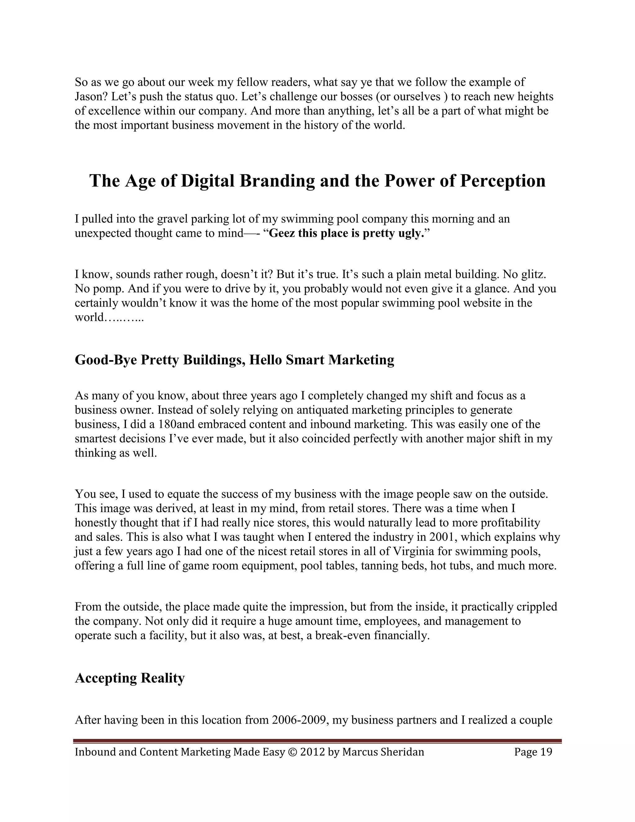So as we go about our week my fellow readers, what say ye that we follow the example of
Jason? Let’s push the status quo. Let’s challenge our bosses (or ourselves ) to reach new heights
of excellence within our company. And more than anything, let’s all be a part of what might be
the most important business movement in the history of the world.



  The Age of Digital Branding and the Power of Perception
I pulled into the gravel parking lot of my swimming pool company this morning and an
unexpected thought came to mind—- “Geez this place is pretty ugly.”


I know, sounds rather rough, doesn’t it? But it’s true. It’s such a plain metal building. No glitz.
No pomp. And if you were to drive by it, you probably would not even give it a glance. And you
certainly wouldn’t know it was the home of the most popular swimming pool website in the
world…..…...


Good-Bye Pretty Buildings, Hello Smart Marketing

As many of you know, about three years ago I completely changed my shift and focus as a
business owner. Instead of solely relying on antiquated marketing principles to generate
business, I did a 180and embraced content and inbound marketing. This was easily one of the
smartest decisions I’ve ever made, but it also coincided perfectly with another major shift in my
thinking as well.


You see, I used to equate the success of my business with the image people saw on the outside.
This image was derived, at least in my mind, from retail stores. There was a time when I
honestly thought that if I had really nice stores, this would naturally lead to more profitability
and sales. This is also what I was taught when I entered the industry in 2001, which explains why
just a few years ago I had one of the nicest retail stores in all of Virginia for swimming pools,
offering a full line of game room equipment, pool tables, tanning beds, hot tubs, and much more.


From the outside, the place made quite the impression, but from the inside, it practically crippled
the company. Not only did it require a huge amount time, employees, and management to
operate such a facility, but it also was, at best, a break-even financially.


Accepting Reality

After having been in this location from 2006-2009, my business partners and I realized a couple

Inbound and Content Marketing Made Easy © 2012 by Marcus Sheridan                         Page 19
 