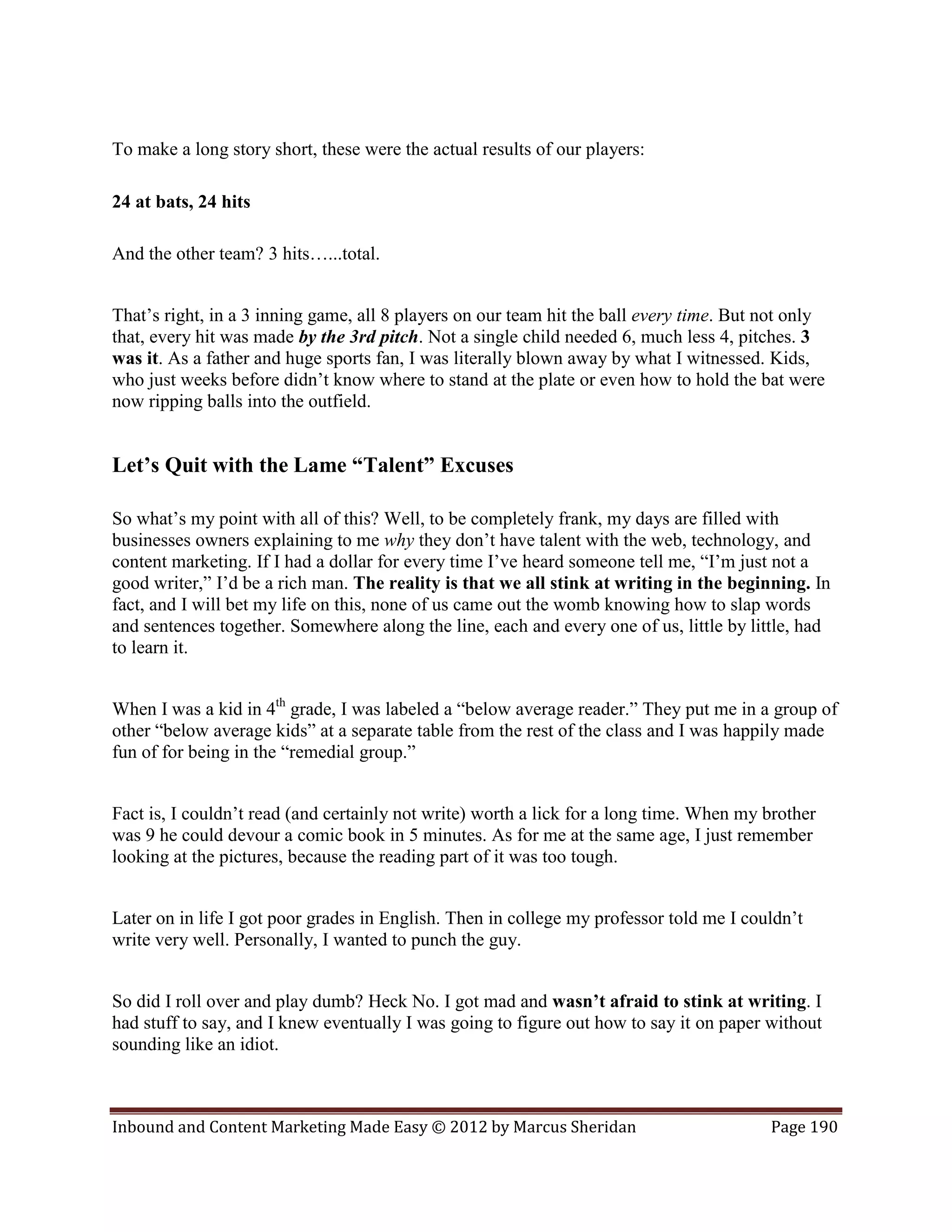 To make a long story short, these were the actual results of our players:

24 at bats, 24 hits

And the other team? 3 hits…...total.


That’s right, in a 3 inning game, all 8 players on our team hit the ball every time. But not only
that, every hit was made by the 3rd pitch. Not a single child needed 6, much less 4, pitches. 3
was it. As a father and huge sports fan, I was literally blown away by what I witnessed. Kids,
who just weeks before didn’t know where to stand at the plate or even how to hold the bat were
now ripping balls into the outfield.


Let’s Quit with the Lame “Talent” Excuses

So what’s my point with all of this? Well, to be completely frank, my days are filled with
businesses owners explaining to me why they don’t have talent with the web, technology, and
content marketing. If I had a dollar for every time I’ve heard someone tell me, “I’m just not a
good writer,” I’d be a rich man. The reality is that we all stink at writing in the beginning. In
fact, and I will bet my life on this, none of us came out the womb knowing how to slap words
and sentences together. Somewhere along the line, each and every one of us, little by little, had
to learn it.


When I was a kid in 4th grade, I was labeled a “below average reader.” They put me in a group of
other “below average kids” at a separate table from the rest of the class and I was happily made
fun of for being in the “remedial group.”


Fact is, I couldn’t read (and certainly not write) worth a lick for a long time. When my brother
was 9 he could devour a comic book in 5 minutes. As for me at the same age, I just remember
looking at the pictures, because the reading part of it was too tough.


Later on in life I got poor grades in English. Then in college my professor told me I couldn’t
write very well. Personally, I wanted to punch the guy.


So did I roll over and play dumb? Heck No. I got mad and wasn’t afraid to stink at writing. I
had stuff to say, and I knew eventually I was going to figure out how to say it on paper without
sounding like an idiot.



Inbound and Content Marketing Made Easy © 2012 by Marcus Sheridan                        Page 190
 