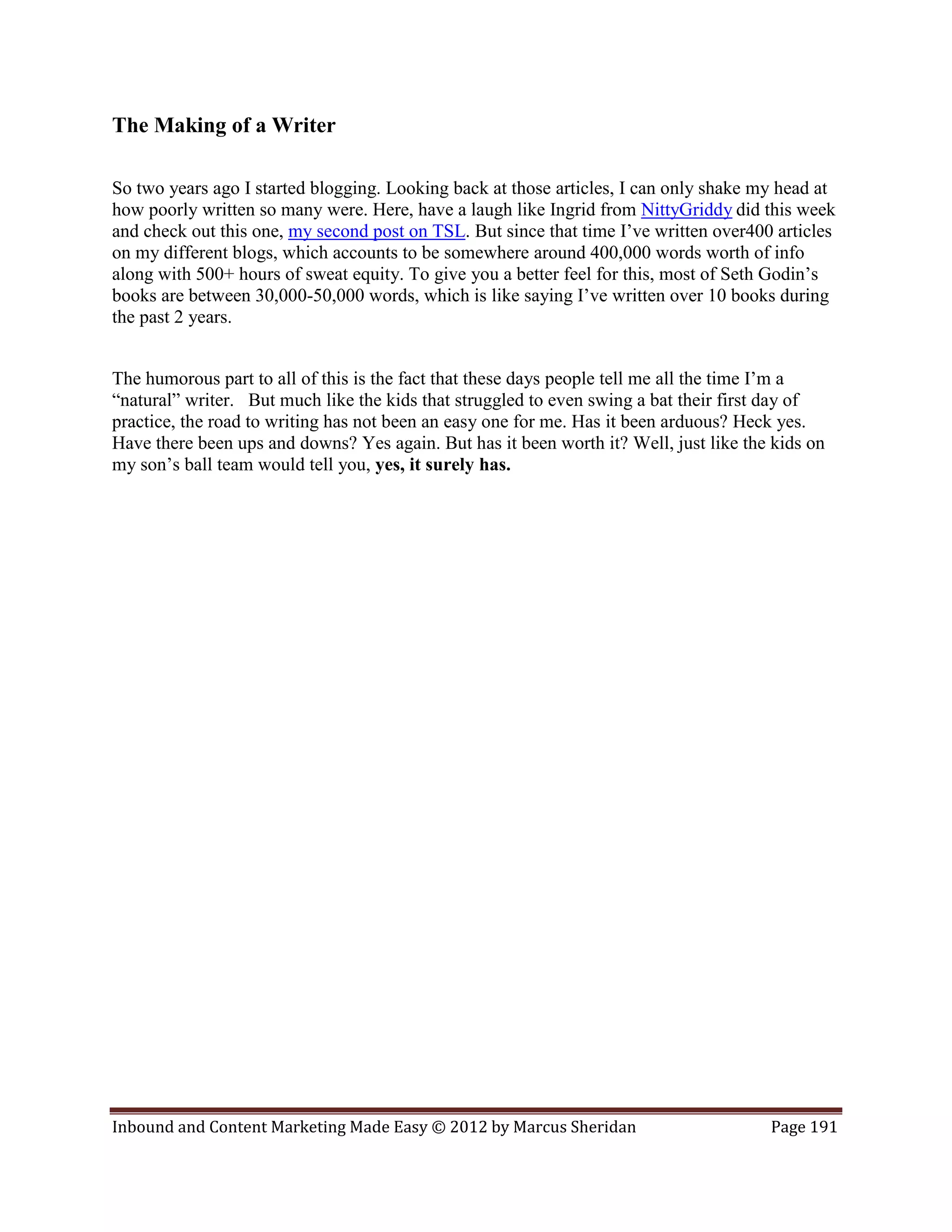 The Making of a Writer

So two years ago I started blogging. Looking back at those articles, I can only shake my head at
how poorly written so many were. Here, have a laugh like Ingrid from NittyGriddy did this week
and check out this one, my second post on TSL. But since that time I’ve written over400 articles
on my different blogs, which accounts to be somewhere around 400,000 words worth of info
along with 500+ hours of sweat equity. To give you a better feel for this, most of Seth Godin’s
books are between 30,000-50,000 words, which is like saying I’ve written over 10 books during
the past 2 years.


The humorous part to all of this is the fact that these days people tell me all the time I’m a
“natural” writer. But much like the kids that struggled to even swing a bat their first day of
practice, the road to writing has not been an easy one for me. Has it been arduous? Heck yes.
Have there been ups and downs? Yes again. But has it been worth it? Well, just like the kids on
my son’s ball team would tell you, yes, it surely has.




Inbound and Content Marketing Made Easy © 2012 by Marcus Sheridan                      Page 191
 