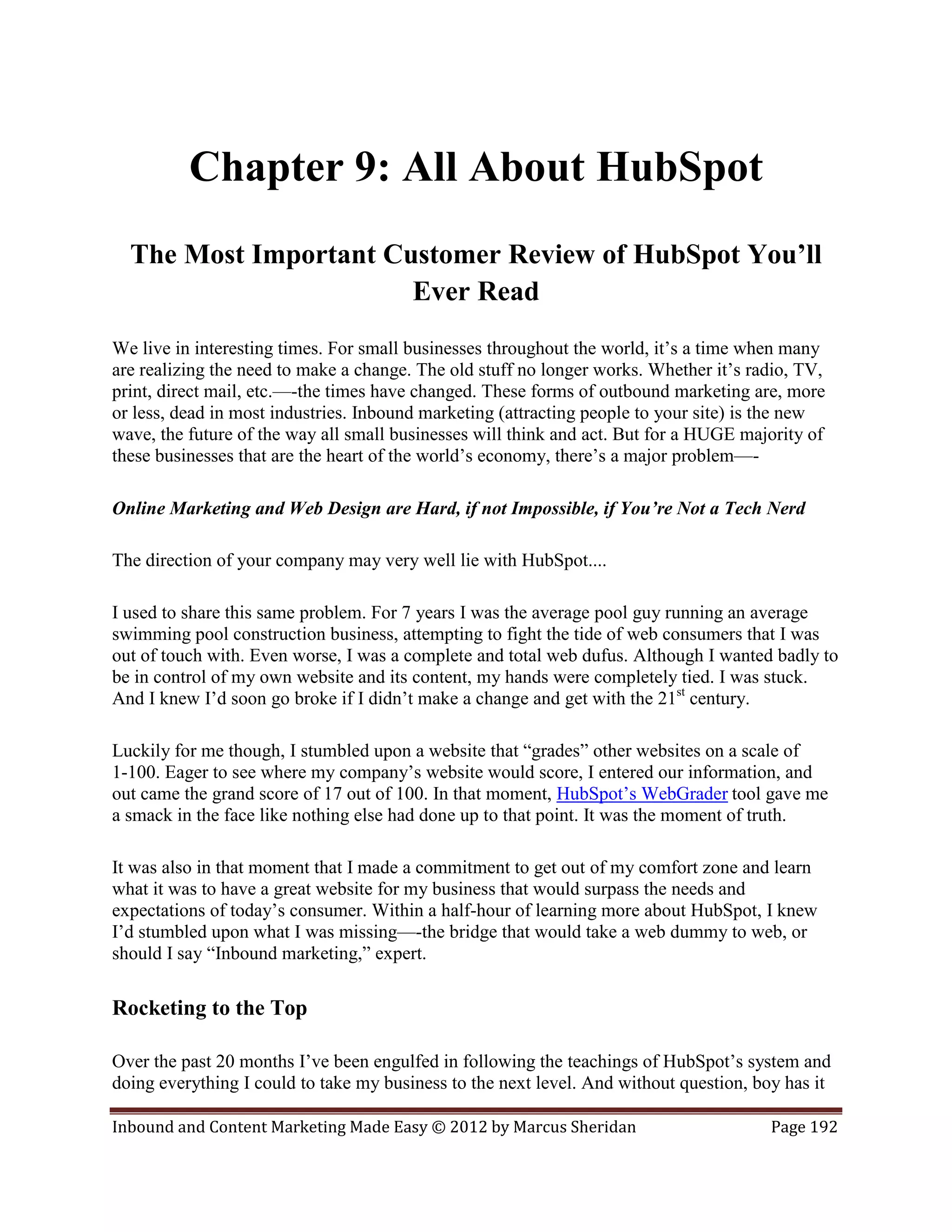 Chapter 9: All About HubSpot
  The Most Important Customer Review of HubSpot You’ll
                       Ever Read
We live in interesting times. For small businesses throughout the world, it’s a time when many
are realizing the need to make a change. The old stuff no longer works. Whether it’s radio, TV,
print, direct mail, etc.—-the times have changed. These forms of outbound marketing are, more
or less, dead in most industries. Inbound marketing (attracting people to your site) is the new
wave, the future of the way all small businesses will think and act. But for a HUGE majority of
these businesses that are the heart of the world’s economy, there’s a major problem—-

Online Marketing and Web Design are Hard, if not Impossible, if You’re Not a Tech Nerd

The direction of your company may very well lie with HubSpot....

I used to share this same problem. For 7 years I was the average pool guy running an average
swimming pool construction business, attempting to fight the tide of web consumers that I was
out of touch with. Even worse, I was a complete and total web dufus. Although I wanted badly to
be in control of my own website and its content, my hands were completely tied. I was stuck.
And I knew I’d soon go broke if I didn’t make a change and get with the 21st century.

Luckily for me though, I stumbled upon a website that “grades” other websites on a scale of
1-100. Eager to see where my company’s website would score, I entered our information, and
out came the grand score of 17 out of 100. In that moment, HubSpot’s WebGrader tool gave me
a smack in the face like nothing else had done up to that point. It was the moment of truth.

It was also in that moment that I made a commitment to get out of my comfort zone and learn
what it was to have a great website for my business that would surpass the needs and
expectations of today’s consumer. Within a half-hour of learning more about HubSpot, I knew
I’d stumbled upon what I was missing—-the bridge that would take a web dummy to web, or
should I say “Inbound marketing,” expert.

Rocketing to the Top

Over the past 20 months I’ve been engulfed in following the teachings of HubSpot’s system and
doing everything I could to take my business to the next level. And without question, boy has it

Inbound and Content Marketing Made Easy © 2012 by Marcus Sheridan                      Page 192
 