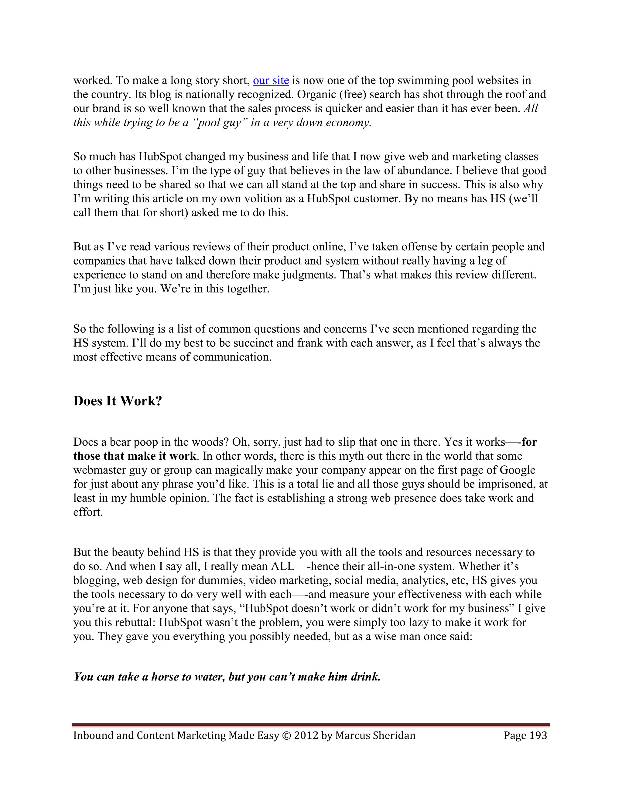 worked. To make a long story short, our site is now one of the top swimming pool websites in
the country. Its blog is nationally recognized. Organic (free) search has shot through the roof and
our brand is so well known that the sales process is quicker and easier than it has ever been. All
this while trying to be a “pool guy” in a very down economy.

So much has HubSpot changed my business and life that I now give web and marketing classes
to other businesses. I’m the type of guy that believes in the law of abundance. I believe that good
things need to be shared so that we can all stand at the top and share in success. This is also why
I’m writing this article on my own volition as a HubSpot customer. By no means has HS (we’ll
call them that for short) asked me to do this.

But as I’ve read various reviews of their product online, I’ve taken offense by certain people and
companies that have talked down their product and system without really having a leg of
experience to stand on and therefore make judgments. That’s what makes this review different.
I’m just like you. We’re in this together.


So the following is a list of common questions and concerns I’ve seen mentioned regarding the
HS system. I’ll do my best to be succinct and frank with each answer, as I feel that’s always the
most effective means of communication.


Does It Work?

Does a bear poop in the woods? Oh, sorry, just had to slip that one in there. Yes it works—-for
those that make it work. In other words, there is this myth out there in the world that some
webmaster guy or group can magically make your company appear on the first page of Google
for just about any phrase you’d like. This is a total lie and all those guys should be imprisoned, at
least in my humble opinion. The fact is establishing a strong web presence does take work and
effort.


But the beauty behind HS is that they provide you with all the tools and resources necessary to
do so. And when I say all, I really mean ALL—-hence their all-in-one system. Whether it’s
blogging, web design for dummies, video marketing, social media, analytics, etc, HS gives you
the tools necessary to do very well with each—-and measure your effectiveness with each while
you’re at it. For anyone that says, “HubSpot doesn’t work or didn’t work for my business” I give
you this rebuttal: HubSpot wasn’t the problem, you were simply too lazy to make it work for
you. They gave you everything you possibly needed, but as a wise man once said:


You can take a horse to water, but you can’t make him drink.



Inbound and Content Marketing Made Easy © 2012 by Marcus Sheridan                          Page 193
 