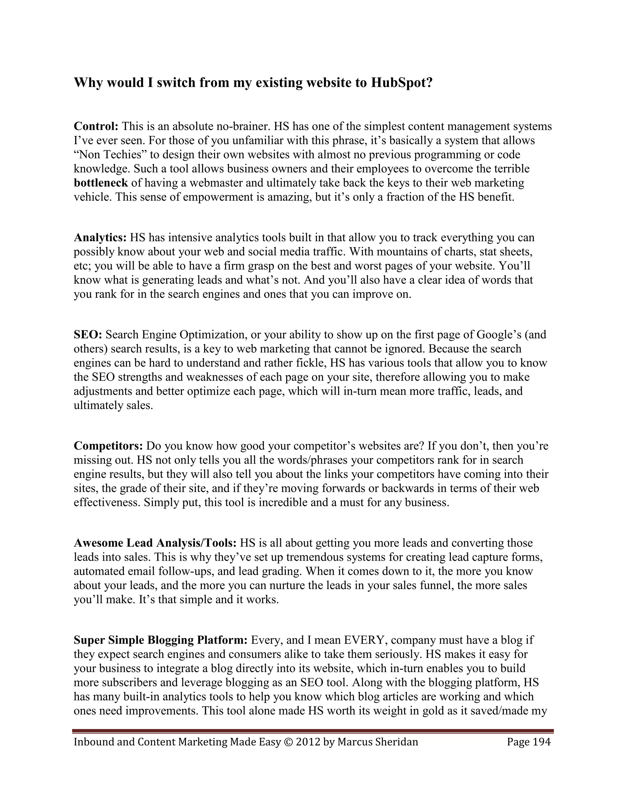 Why would I switch from my existing website to HubSpot?

Control: This is an absolute no-brainer. HS has one of the simplest content management systems
I’ve ever seen. For those of you unfamiliar with this phrase, it’s basically a system that allows
“Non Techies” to design their own websites with almost no previous programming or code
knowledge. Such a tool allows business owners and their employees to overcome the terrible
bottleneck of having a webmaster and ultimately take back the keys to their web marketing
vehicle. This sense of empowerment is amazing, but it’s only a fraction of the HS benefit.


Analytics: HS has intensive analytics tools built in that allow you to track everything you can
possibly know about your web and social media traffic. With mountains of charts, stat sheets,
etc; you will be able to have a firm grasp on the best and worst pages of your website. You’ll
know what is generating leads and what’s not. And you’ll also have a clear idea of words that
you rank for in the search engines and ones that you can improve on.


SEO: Search Engine Optimization, or your ability to show up on the first page of Google’s (and
others) search results, is a key to web marketing that cannot be ignored. Because the search
engines can be hard to understand and rather fickle, HS has various tools that allow you to know
the SEO strengths and weaknesses of each page on your site, therefore allowing you to make
adjustments and better optimize each page, which will in-turn mean more traffic, leads, and
ultimately sales.


Competitors: Do you know how good your competitor’s websites are? If you don’t, then you’re
missing out. HS not only tells you all the words/phrases your competitors rank for in search
engine results, but they will also tell you about the links your competitors have coming into their
sites, the grade of their site, and if they’re moving forwards or backwards in terms of their web
effectiveness. Simply put, this tool is incredible and a must for any business.


Awesome Lead Analysis/Tools: HS is all about getting you more leads and converting those
leads into sales. This is why they’ve set up tremendous systems for creating lead capture forms,
automated email follow-ups, and lead grading. When it comes down to it, the more you know
about your leads, and the more you can nurture the leads in your sales funnel, the more sales
you’ll make. It’s that simple and it works.


Super Simple Blogging Platform: Every, and I mean EVERY, company must have a blog if
they expect search engines and consumers alike to take them seriously. HS makes it easy for
your business to integrate a blog directly into its website, which in-turn enables you to build
more subscribers and leverage blogging as an SEO tool. Along with the blogging platform, HS
has many built-in analytics tools to help you know which blog articles are working and which
ones need improvements. This tool alone made HS worth its weight in gold as it saved/made my

Inbound and Content Marketing Made Easy © 2012 by Marcus Sheridan                         Page 194
 
