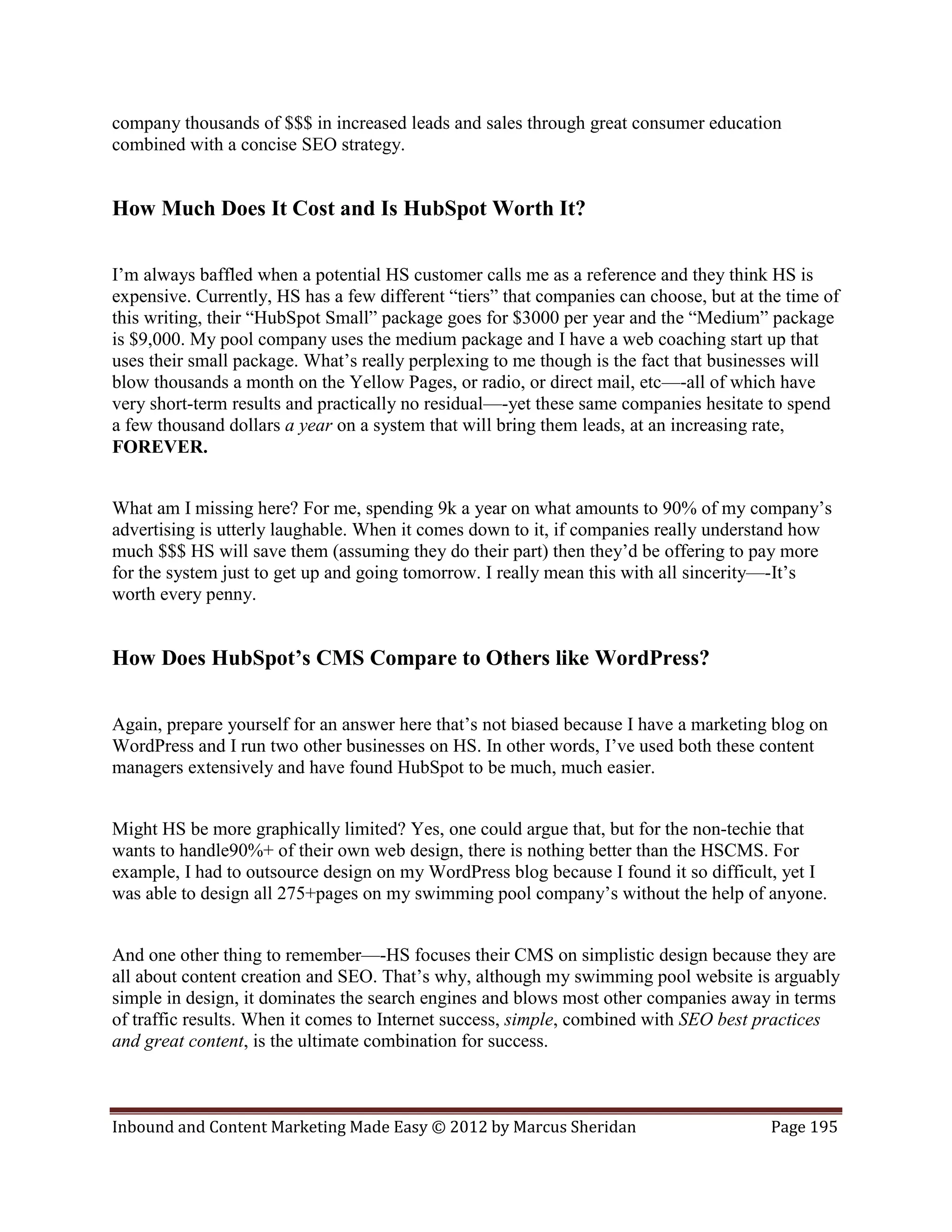 company thousands of $$$ in increased leads and sales through great consumer education
combined with a concise SEO strategy.


How Much Does It Cost and Is HubSpot Worth It?

I’m always baffled when a potential HS customer calls me as a reference and they think HS is
expensive. Currently, HS has a few different “tiers” that companies can choose, but at the time of
this writing, their “HubSpot Small” package goes for $3000 per year and the “Medium” package
is $9,000. My pool company uses the medium package and I have a web coaching start up that
uses their small package. What’s really perplexing to me though is the fact that businesses will
blow thousands a month on the Yellow Pages, or radio, or direct mail, etc—-all of which have
very short-term results and practically no residual—-yet these same companies hesitate to spend
a few thousand dollars a year on a system that will bring them leads, at an increasing rate,
FOREVER.


What am I missing here? For me, spending 9k a year on what amounts to 90% of my company’s
advertising is utterly laughable. When it comes down to it, if companies really understand how
much $$$ HS will save them (assuming they do their part) then they’d be offering to pay more
for the system just to get up and going tomorrow. I really mean this with all sincerity—-It’s
worth every penny.


How Does HubSpot’s CMS Compare to Others like WordPress?

Again, prepare yourself for an answer here that’s not biased because I have a marketing blog on
WordPress and I run two other businesses on HS. In other words, I’ve used both these content
managers extensively and have found HubSpot to be much, much easier.


Might HS be more graphically limited? Yes, one could argue that, but for the non-techie that
wants to handle90%+ of their own web design, there is nothing better than the HSCMS. For
example, I had to outsource design on my WordPress blog because I found it so difficult, yet I
was able to design all 275+pages on my swimming pool company’s without the help of anyone.


And one other thing to remember—-HS focuses their CMS on simplistic design because they are
all about content creation and SEO. That’s why, although my swimming pool website is arguably
simple in design, it dominates the search engines and blows most other companies away in terms
of traffic results. When it comes to Internet success, simple, combined with SEO best practices
and great content, is the ultimate combination for success.



Inbound and Content Marketing Made Easy © 2012 by Marcus Sheridan                       Page 195
 