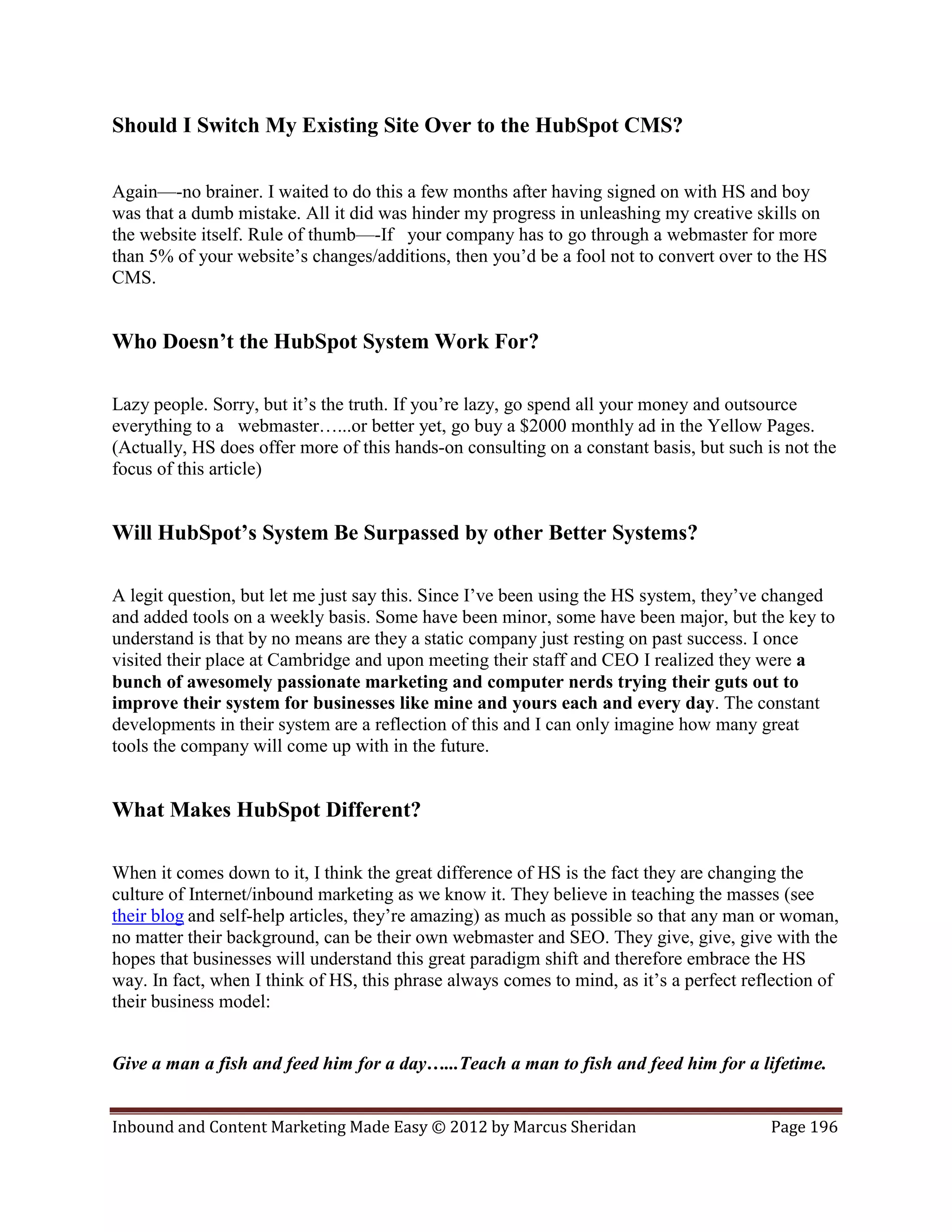Should I Switch My Existing Site Over to the HubSpot CMS?

Again—-no brainer. I waited to do this a few months after having signed on with HS and boy
was that a dumb mistake. All it did was hinder my progress in unleashing my creative skills on
the website itself. Rule of thumb—-If your company has to go through a webmaster for more
than 5% of your website’s changes/additions, then you’d be a fool not to convert over to the HS
CMS.


Who Doesn’t the HubSpot System Work For?

Lazy people. Sorry, but it’s the truth. If you’re lazy, go spend all your money and outsource
everything to a webmaster…...or better yet, go buy a $2000 monthly ad in the Yellow Pages.
(Actually, HS does offer more of this hands-on consulting on a constant basis, but such is not the
focus of this article)


Will HubSpot’s System Be Surpassed by other Better Systems?

A legit question, but let me just say this. Since I’ve been using the HS system, they’ve changed
and added tools on a weekly basis. Some have been minor, some have been major, but the key to
understand is that by no means are they a static company just resting on past success. I once
visited their place at Cambridge and upon meeting their staff and CEO I realized they were a
bunch of awesomely passionate marketing and computer nerds trying their guts out to
improve their system for businesses like mine and yours each and every day. The constant
developments in their system are a reflection of this and I can only imagine how many great
tools the company will come up with in the future.


What Makes HubSpot Different?

When it comes down to it, I think the great difference of HS is the fact they are changing the
culture of Internet/inbound marketing as we know it. They believe in teaching the masses (see
their blog and self-help articles, they’re amazing) as much as possible so that any man or woman,
no matter their background, can be their own webmaster and SEO. They give, give, give with the
hopes that businesses will understand this great paradigm shift and therefore embrace the HS
way. In fact, when I think of HS, this phrase always comes to mind, as it’s a perfect reflection of
their business model:


Give a man a fish and feed him for a day…...Teach a man to fish and feed him for a lifetime.


Inbound and Content Marketing Made Easy © 2012 by Marcus Sheridan                        Page 196
 