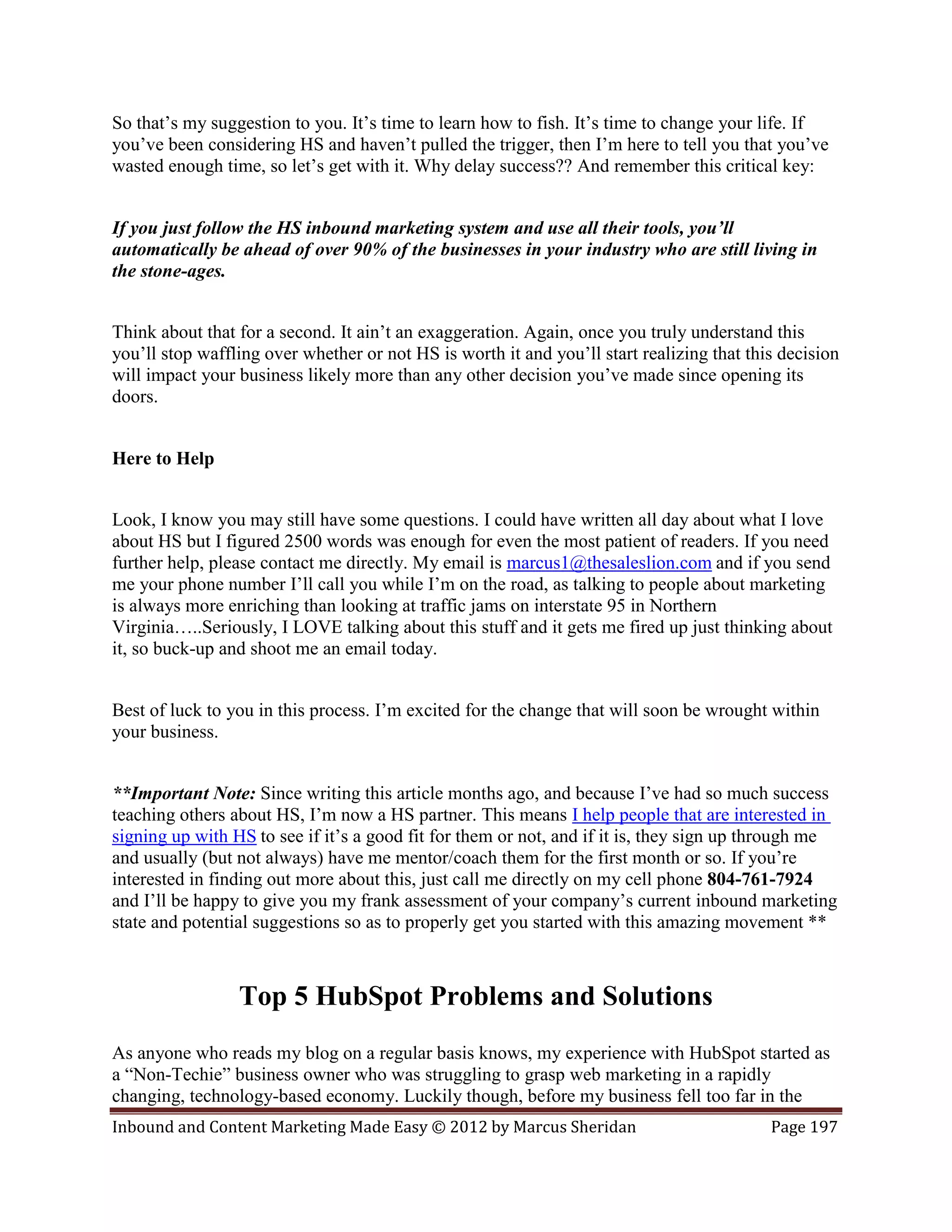So that’s my suggestion to you. It’s time to learn how to fish. It’s time to change your life. If
you’ve been considering HS and haven’t pulled the trigger, then I’m here to tell you that you’ve
wasted enough time, so let’s get with it. Why delay success?? And remember this critical key:


If you just follow the HS inbound marketing system and use all their tools, you’ll
automatically be ahead of over 90% of the businesses in your industry who are still living in
the stone-ages.


Think about that for a second. It ain’t an exaggeration. Again, once you truly understand this
you’ll stop waffling over whether or not HS is worth it and you’ll start realizing that this decision
will impact your business likely more than any other decision you’ve made since opening its
doors.


Here to Help


Look, I know you may still have some questions. I could have written all day about what I love
about HS but I figured 2500 words was enough for even the most patient of readers. If you need
further help, please contact me directly. My email is marcus1@thesaleslion.com and if you send
me your phone number I’ll call you while I’m on the road, as talking to people about marketing
is always more enriching than looking at traffic jams on interstate 95 in Northern
Virginia…..Seriously, I LOVE talking about this stuff and it gets me fired up just thinking about
it, so buck-up and shoot me an email today.


Best of luck to you in this process. I’m excited for the change that will soon be wrought within
your business.


**Important Note: Since writing this article months ago, and because I’ve had so much success
teaching others about HS, I’m now a HS partner. This means I help people that are interested in
signing up with HS to see if it’s a good fit for them or not, and if it is, they sign up through me
and usually (but not always) have me mentor/coach them for the first month or so. If you’re
interested in finding out more about this, just call me directly on my cell phone 804-761-7924
and I’ll be happy to give you my frank assessment of your company’s current inbound marketing
state and potential suggestions so as to properly get you started with this amazing movement **



                 Top 5 HubSpot Problems and Solutions
As anyone who reads my blog on a regular basis knows, my experience with HubSpot started as
a “Non-Techie” business owner who was struggling to grasp web marketing in a rapidly
changing, technology-based economy. Luckily though, before my business fell too far in the
Inbound and Content Marketing Made Easy © 2012 by Marcus Sheridan                          Page 197
 