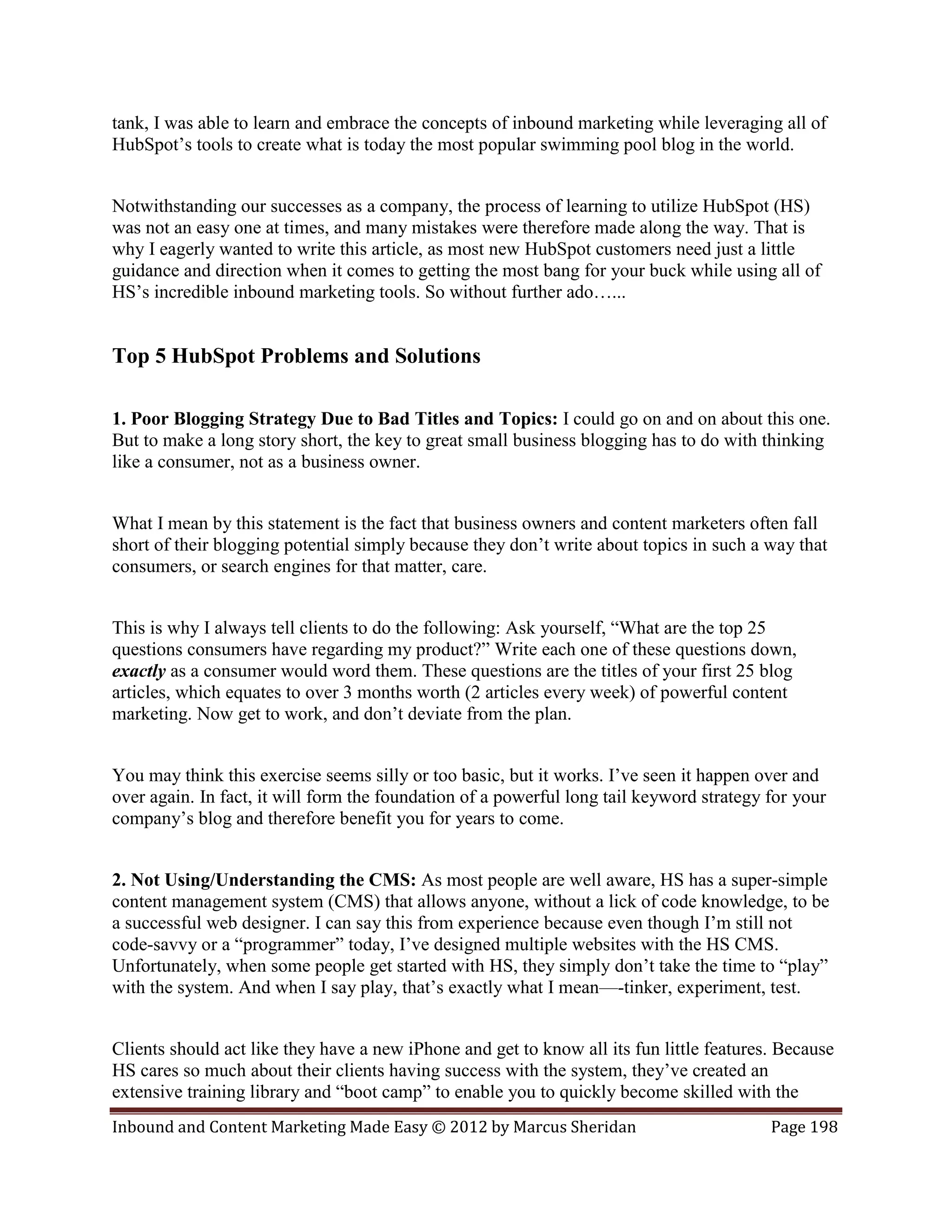 tank, I was able to learn and embrace the concepts of inbound marketing while leveraging all of
HubSpot’s tools to create what is today the most popular swimming pool blog in the world.


Notwithstanding our successes as a company, the process of learning to utilize HubSpot (HS)
was not an easy one at times, and many mistakes were therefore made along the way. That is
why I eagerly wanted to write this article, as most new HubSpot customers need just a little
guidance and direction when it comes to getting the most bang for your buck while using all of
HS’s incredible inbound marketing tools. So without further ado…...


Top 5 HubSpot Problems and Solutions

1. Poor Blogging Strategy Due to Bad Titles and Topics: I could go on and on about this one.
But to make a long story short, the key to great small business blogging has to do with thinking
like a consumer, not as a business owner.


What I mean by this statement is the fact that business owners and content marketers often fall
short of their blogging potential simply because they don’t write about topics in such a way that
consumers, or search engines for that matter, care.


This is why I always tell clients to do the following: Ask yourself, “What are the top 25
questions consumers have regarding my product?” Write each one of these questions down,
exactly as a consumer would word them. These questions are the titles of your first 25 blog
articles, which equates to over 3 months worth (2 articles every week) of powerful content
marketing. Now get to work, and don’t deviate from the plan.


You may think this exercise seems silly or too basic, but it works. I’ve seen it happen over and
over again. In fact, it will form the foundation of a powerful long tail keyword strategy for your
company’s blog and therefore benefit you for years to come.


2. Not Using/Understanding the CMS: As most people are well aware, HS has a super-simple
content management system (CMS) that allows anyone, without a lick of code knowledge, to be
a successful web designer. I can say this from experience because even though I’m still not
code-savvy or a “programmer” today, I’ve designed multiple websites with the HS CMS.
Unfortunately, when some people get started with HS, they simply don’t take the time to “play”
with the system. And when I say play, that’s exactly what I mean—-tinker, experiment, test.


Clients should act like they have a new iPhone and get to know all its fun little features. Because
HS cares so much about their clients having success with the system, they’ve created an
extensive training library and “boot camp” to enable you to quickly become skilled with the
Inbound and Content Marketing Made Easy © 2012 by Marcus Sheridan                         Page 198
 
